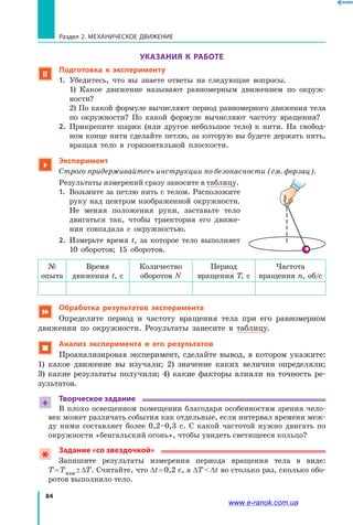 84
Раздел 2. МЕХАНИЧЕСКОЕ ДВИЖЕНИЕ
УКАЗАНИЯ К РАБОТЕ
 Подготовка к эксперименту
1. 	Убедитесь, что вы знаете ответы на следующие вопросы.
	 1) Какое движение называют равномерным движением по окруж­
ности?
	 2) По какой формуле вычисляют период равномерного движения тела
по окружности? По какой формуле вычисляют частоту вращения?
2. 	Прикрепите шарик (или другое небольшое тело) к нити. На свобод­
ном конце нити сделайте петлю, за которую вы будете держать нить,
вращая тело в горизонтальной плоскости.

Эксперимент
Строго придерживайтесь инструкции по безопасности (см. форзац).
Результаты измерений сразу заносите в таблицу.
1. 	Возьмите за петлю нить с телом. Расположите
руку над центром изображенной окружности.
Не меняя положения руки, заставьте тело
двигаться так, чтобы траектория его движе­
ния совпадала с окружностью.
2. 	Измерьте время t, за которое тело выполняет
10  оборотов; 15 оборотов.
№
опыта
Время
движения t, с
Количество
оборотов N
Период
вращения T, с
Частота
вращения n, об/с
 Обработка результатов эксперимента
Определите период и частоту вращения тела при его равномерном
движении по окружности. Результаты занесите в таблицу.
 Анализ эксперимента и его результатов
Проанализировав эксперимент, сделайте вывод, в котором укажите:
1)  какое движение вы изучали; 2) значение каких величин определяли;
3) какие результаты получили; 4) какие факторы влияли на точность ре­
зультатов.
+
Творческое задание
В плохо освещенном помещении благодаря особенностям зрения чело­
век может различать события как отдельные, если интервал времени меж­
ду ними составляет более 0,2–0,3 с. С какой частотой нужно двигать по
окружности «бенгальский огонь», чтобы увидеть светящееся кольцо?
Задание «со звездочкой»
Запишите результаты измерения периода вращения тела в виде:
Т = Тизм ± ∆Т. Считайте, что ∆t = 0,2 с, а ∆Т  ∆t во столько раз, сколько обо­
ротов выполнило тело.
www.e-ranok.com.ua
 