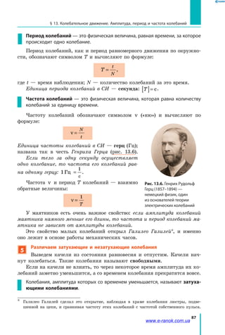 87
§ 13. Колебательное движение. Амплитуда, период и частота колебаний
Период колебаний — это физическая величина, равная времени, за которое
происходит одно колебание.
Период колебаний, как и период равномерного движения по окружно­
сти, обозначают символом T и вычисляют по формуле:
T
t
N
= ,
где t — время наблюдения; N — количество колебаний за это время.
Единица периода колебаний в СИ — секунда: T[ ]= с.
Частота колебаний — это физическая величина, которая равна количеству
колебаний за единицу времени.
Частоту колебаний обозначают символом ν («ню») и вычисляют по
формуле:
ν =
N
t
Единица частоты колебаний в СИ — герц (Гц);
названа так в честь Генриха Герца (рис. 13.6).
Если тело за одну секунду осуществляет
одно колебание, то частота его колебаний рав­
на одному герцу: 1
1
Гц
с
= .
Частота ν и период T колебаний — взаимно
обратные величины:
ν =
1
T
У маятников есть очень важное свойство: если амплитуда колебаний
маятника намного меньше его длины, то частота и период колебаний ма­
ятника не зависят от амплитуды колебаний.
Это свойство малых колебаний открыл Галилео Галилей*, и именно
оно лежит в основе работы механических часов.
5
Различаем затухающие и незатухающие колебания
Выведем качели из состояния равновесия и отпустим. Качели нач­
нут колебаться. Такие колебания называют свободными.
Если на качели не влиять, то через некоторое время амплитуда их ко­
лебаний заметно уменьшится, а со временем колебания прекратятся вовсе.
Колебания, амплитуда которых со временем уменьшается, называют затуха-
ющими колебаниями.
*	 Галилео Галилей сделал это открытие, наблюдая в храме колебания люстры, подве­
шенной на цепи, и сравнивая частоту этих колебаний с частотой собственного пульса.
Рис. 13.6. Генрих Рудольф
Герц (1857–1894) —
немецкий физик, один
из основателей теории
электрических колебаний
www.e-ranok.com.ua
 