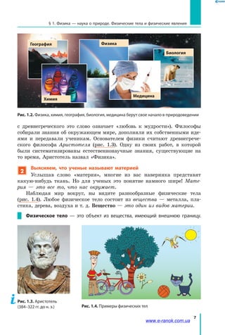 7
§ 1. Физика — наука о природе. Физические тела и физические явления
с  древнегреческого это слово означает «любовь к мудрости»). Философы
собирали знания об окружающем мире, дополняли их собственными иде-
ями и передавали ученикам. Основателем физики считают древнегрече-
ского философа Аристотеля (рис. 1.3). Одну из своих работ, в которой
были систематизированы естественнонаучные знания, существующие на
то время, Аристотель назвал «Физика».
2
Выясняем, что ученые называют материей
Услышав слово «материя», многие из вас наверняка представят
какую-нибудь ткань. Но для ученых это понятие намного шире! Мате-
рия  — это все то, что нас окружает.
Наблюдая мир вокруг, вы видите разнообразные физические тела
(рис.  1.4). Любое физическое тело состоит из вещества — металла, пла-
стика, дерева, воздуха и т. д. Вещество — это один из видов материи.
Физическое тело  — это объект из вещества, имеющий внешнюю границу.
Рис. 1.2. Физика, химия, география, биология, медицина берут свое начало в природоведении
Медицина
Химия
География Физика
Биология
Рис. 1.4. Примеры физических тел
Рис. 1.3. Аристотель
(384–322 гг. до н. э.)
www.e-ranok.com.ua
 
