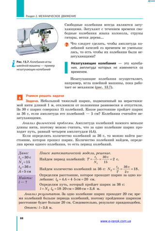 88
Раздел 2. МЕХАНИЧЕСКОЕ ДВИЖЕНИЕ
Свободные колебания всегда являются зату­
хающими. Затухают с течением времени сво­
бодные колебания языка колокола, струны
гитары, ветки дерева...
Что следует сделать, чтобы амплитуда ко­
лебаний качелей со временем не уменьша­
лась, то есть чтобы их колебания были не­
затухающими?
Незатухающие колебания — это колеба-
ния, амплитуда которых не изменяется со
временем.
Незатухающие колебания осуществляет,
например, игла швейной машины, пока рабо­
тает ее механизм (рис. 13.7).
6
Учимся решать задачи
Задача. Небольшой тяжелый шарик, подвешенный на нерастяжи­
мой нити длиной 1 м, отклонили от положения равновесия и отпустили.
За 30 с шарик совершил 15 колебаний. Какое расстояние пройдет шарик
за 36  с, если амплитуда его колебаний — 5 см? Колебания считайте не­
затухающими.
Анализ физической проблемы. Амплитуда колебаний намного меньше
длины нити, поэтому можно считать, что за одно колебание шарик про­
ходит путь, равный четырем амплитудам (4A).
Если определить количество колебаний за 36 с, то можно найти рас­
стояние, которое прошел шарик. Количество колебаний найдем, опреде­
лив время одного колебания, то есть период колебаний.
Дано:
t1 = 30 c
N1 = 15
t2 = 36 c
A = 5 см
Поиск математической модели, решение.
Найдем период колебаний: T
t
N
= = =1
1
30
15
2
с
с.
Найдем количество колебаний за 36 с: N
t
T
2
2 36
2
18= = =
с
с
.
Определим расстояние, которое проходит шарик за одно ко­
лебание: l A0 4 4 5 20= = ⋅ =см см.
Определим путь, который пройдет шарик за 36 с:
l N l= ⋅ = ⋅ = =2 0 18 20 см 360 см 3,6 м.
Найти:
l — ?
Анализ результатов. За одно колебание шарик проходит 20 см; вре­
мя колебаний больше периода колебаний, поэтому пройденное шариком
расстояние будет больше 20 см. Следовательно, результат правдоподобен.
Ответ: l = 3,6 м.
Рис. 13.7. Колебания иглы
швейной машины — пример
незатухающих колебаний
www.e-ranok.com.ua
 