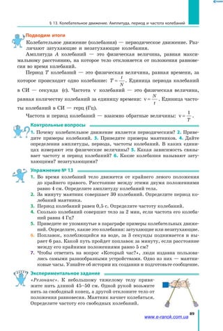 89
§ 13. Колебательное движение. Амплитуда, период и частота колебаний
Подводим итоги
Колебательное движение (колебания) — периодическое движение. Раз­
личают затухающие и незатухающие колебания.
Амплитуда А колебаний — это физическая величина, равная макси­
мальному расстоянию, на которое тело отклоняется от положения равнове­
сия во время колебаний.
Период Т колебаний — это физическая величина, равная времени, за
которое происходит одно колебание: T
t
N
= . Единица периода колебаний
в СИ — секунда (с). Частота ν колебаний — это физическая величина,
равная количеству колебаний за единицу времени: ν =
N
t
. Единица часто­
ты колебаний в СИ — герц (Гц).
Частота и период колебаний — взаимно обратные величины: ν =
1
T
.
Контрольные вопросы
1. Почему колебательное движение является периодическим? 2. Приве­
дите примеры колебаний. 3. Приведите примеры маятников. 4. Дайте
определения амплитуды, периода, частоты колебаний. В каких едини­
цах измеряют эти физические величины? 5. Какая зависимость связы­
вает частоту и период колебаний? 6. Какие колебания называют зату­
хающими? незатухающими?
Упражнение № 13
1. 	Во время колебаний тело движется от крайнего левого положения
до крайнего правого. Расстояние между этими двумя положениями
равно 4 см. Определите амплитуду колебаний тела.
2. 	За минуту маятник совершает 30 колебаний. Определите период ко­
лебаний маятника.
3. 	Период колебаний равен 0,5 с. Определите частоту колебаний.
4. 	Сколько колебаний совершит тело за 2 мин, если частота его колеба­
ний равна 4 Гц?
5. 	Приведите не упомянутые в параграфе примеры колебательных движе­
ний. Определите, какие это колебания: затухающие или незатухающие.
6. 	Поплавок, колеблющийся на воде, за 3 секунды поднимается и ны­
ряет 6 раз. Какой путь пройдет поплавок за минуту, если расстояние
между его крайними положениями равно 5 см?
7. 	Чтобы ответить на вопрос «Который час?», люди издавна пользова­
лись самыми разнообразными устройствами. Одно из них — маятни­
ковые часы. Узнайте об истории их создания и подготовьте сообщение.
Экспериментальное задание
«Резонанс». К небольшому тяжелому телу привя­
жите нить длиной 45–50 см. Одной рукой возьмите
нить за свободный конец, а другой отклоните тело от
положения равновесия. Маятник начнет колебаться.
Определите частоту его свободных колебаний.
www.e-ranok.com.ua
 