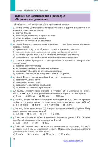 94
Раздел 2. МЕХАНИЧЕСКОЕ ДВИЖЕНИЕ
Задания для самопроверки к разделу 2
«Механическое движение»
В заданиях 1–9 выберите один правильный ответ.
1.	 (1 балл) Поезд, движущийся от одной станции к другой, находится в  со­
стоянии покоя относительно:
а) центра Земли;
б) пассажира, сидящего в кресле вагона;
в) точек на ободе колеса вагона;
г) рельсов, по которым он движется.
2.	 (1 балл) Скорость равномерного движения — это физическая величина,
которая равна:
а) произведению пути, пройденного телом, и времени движения;	
б) отношению времени движения к пути, пройденному телом;
в) половине суммы начальной и конечной скоростей движения;
г) отношению пути, пройденного телом, ко времени движения.
3.	 (1 балл) Частота вращения — это физическая величина, которая чис­
ленно равна:
а) времени одного оборота;
б) количеству оборотов за единицу времени;	
в) количеству оборотов за все время движения;
г) времени, за которое тело осуществляет 10 оборотов.
4.	 (1 балл) Период малых колебаний нитяного маятника:
а) зависит от длины нити;
б) зависит от массы груза;
в) зависит от амплитуды колебаний;
г) не зависит от земного притяжения.
5.	 (2 балла) Космический корабль в течение 20 с двигался со скоро­
стью  10  000 м/с. Какое расстояние преодолел корабль за это время?
а) 5 км;   б) 20 км;   в) 200 км;   г) 500 км.
6.	 (2 балла) Поезд движется со средней скоростью 40 м/с. Сколько времени
займет путь между двумя городами, если расстояние между ними 624 км?
а) 1 ч 34 мин;   б) 4,2 ч;   в) 4 ч 20 мин;   г) 15,6 ч.
7.	 (2 балла) Винт вертолета за 0,5 минуты осуществляет 600 оборотов. Чему
равен период вращения винта?
а) 0,8 мс;   б) 50 мс;   в) 5 с;   г) 2 мин.
8.	 (2 балла) Частота колебаний нитяного маятника равна 2 Гц. Сколько
колебаний совершит этот маятник за 1 мин?
а) 0,5;   б) 2;   в) 30;   г) 120.
9. 	(2 балла) Полчаса мальчик ехал на велосипеде со скоростью 24 км/ч,
а потом шел 6 км со скоростью 4 км/ч. Определите среднюю скорость
движения мальчика на всем пути.
а) 9 км/ч;   б) 14 км/ч;   в) 20 км/ч;   г) 28 км/ч.
www.e-ranok.com.ua
 