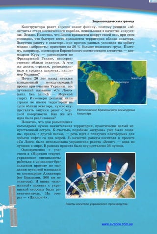 Конструкторы ракет хорошо знают физику, поэтому решили «об­
легчить» старт космического корабля, использовав в качестве «карусе­
ли» Землю. Известно, что Земля вращается вокруг своей оси, при этом
очевидно, что быстрее всего вращаются территории вблизи экватора.
Запустив ракету с экватора, при прочих равных условиях на орбиту
можно «забросить» примерно на 20 % больше полезного груза. Поэто­
му, например, космодром Европейского космического агентства — кос­
модром Куру — расположен во
Французской Гвиане, непосред­
ственно вблизи экватора. А что
же делать странам, расположен­
ным в средних широтах, напри­
мер Украине?
Почти 20 лет назад начался
грандиозный международный
проект при участии Украины, по­
лучивший название «Си  Лонч»
(англ. Sea Launch — Морской
старт). Инженеры решили: если
страны не имеют территории на
суше вблизи экватора, нужно осу­
ществлять запуски ракет с  мор­
ской поверхности. Как же эта
идея была реализована?
Понятно, что для размещения
космодрома нужна значительная территория, практически целый ис­
кусственный остров. К счастью, подобные «острова» уже были созда­
ны, правда, с другой целью, — речь идет о плавучих платформах для
добычи нефти со дна морей. В качестве ракеты-носителя в проекте
«Си  Лонч» была использована украинская ракета «Зенит» — одна из
лучших в мире. В рамках проекта было осуществлено 36 пусков.
Одновременно с уча­
стием в «Морском старте»
украинские специалисты
работали в украинско-бра­
зильском проекте по соз­
данию пусковой площадки
на космодроме Алкантара
(юг Бразилии, 300  км от
экватора). И вновь «изю­
минкой» проекта с  укра­
инской стороны была ра­
кета-носитель. На этот
раз — «Циклон-­4».
Расположение бразильского космодрома
Алкантара
Ракеты-носители украинского производства
Энциклопедическая страница
Алкантара
Экватор
www.e-ranok.com.ua
 