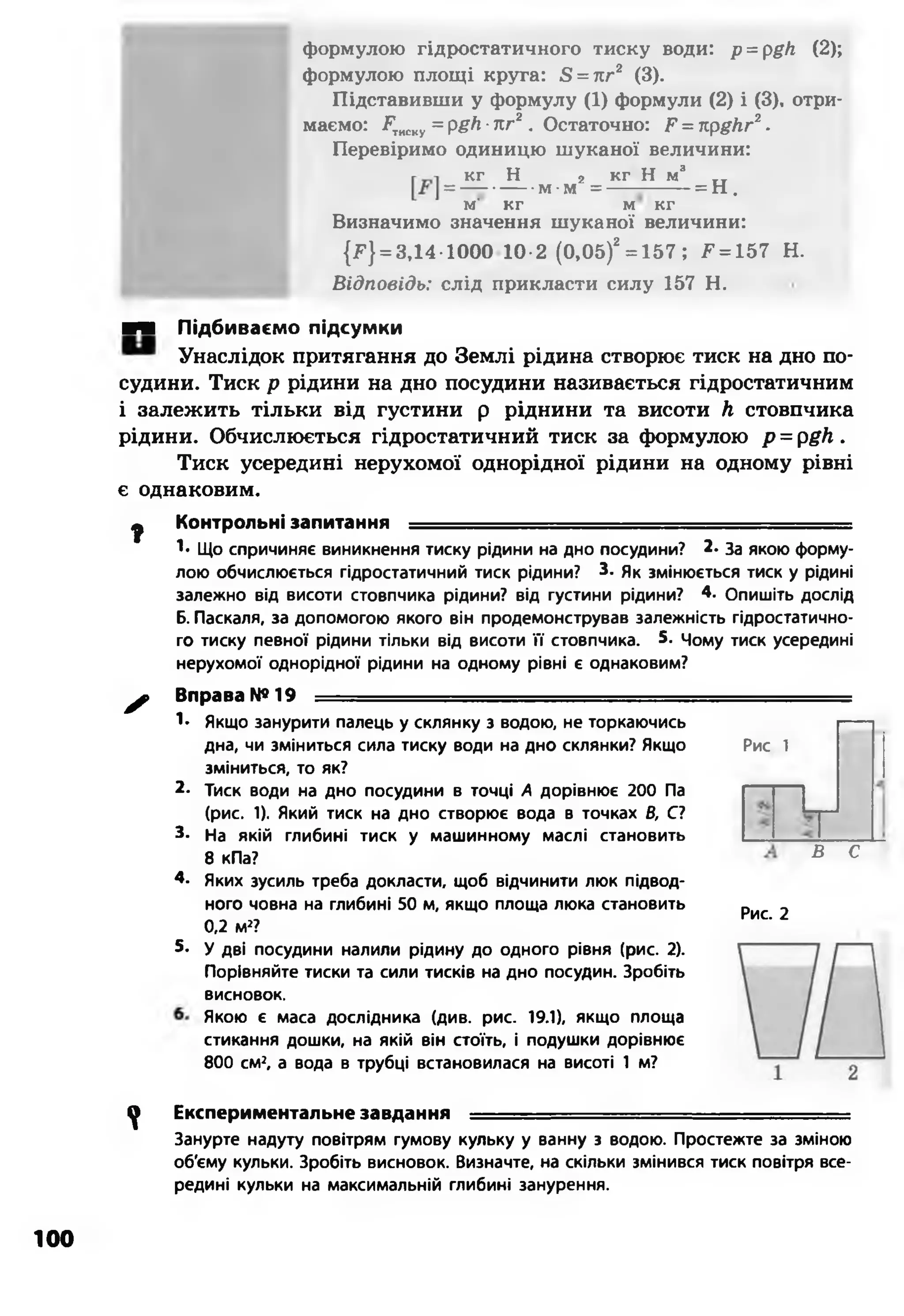 формулою гідростатичного тиску води: p = pgh (2);
формулою площі круга: Б= кг2 (3).
Підставивши у формулу (1) формули (2) і (3), отри­
маємо: іРтиску= р#/г■пг2. Остаточно: Р = прдкг2.
Перевіримо одиницю шуканої величини:
кг Н 2 кг Н м3
= — -----м-м = ---------- = Н .
м' кг м кг
Визначимо значення шуканої величини:
{*■} = 3,14-1000 10-2 (0,05)2= 157; 2^= 157 Н.
Відповідь: слід прикласти силу 157 Н.
■Ч Підбиваємо підсумки
Унаслідок притягання до Землі рідина створює тиск на дно по­
судини. Тиск р рідини на дно посудини називається гідростатичним
і залежить тільки від густини р ріднини та висоти Л стовпчика
рідини. Обчислюється гідростатичний тиск за формулою р = рgh .
Тиск усередині нерухомої однорідної рідини на одному рівні
є однаковим.
ф Контрольні запитання ............................ . ■ . '-тт:тт-- .-■■■
!• Що спричиняє виникнення тиску рідини на дно посудини? 2. За якою форму­
лою обчислюється гідростатичний тиск рідини? 3- Як змінюється тиск у рідині
залежно від висоти стовпчика рідини? від густини рідини? 4. Опишіть дослід
Б. Паскаля, за допомогою якого він продемонстрував залежність гідростатично­
го тиску певної рідини тільки від висоти її стовпчика. 5. Чому тиск усередині
нерухомої однорідної рідини на одному рівні є однаковим?
^ Вправа №19 —
1- Якщо занурити палець у склянку з водою, не торкаючись
дна, чи зміниться сила тиску води на дно склянки? Якщо Рис 1
зміниться, то як?
2- Тиск води на дно посудини в точці А дорівнює 200 Па
(рис. 1). Який тиск на дно створює вода в точках В, С?
3- На якій глибині тиск у машинному маслі становить
8 кПа?
4. Яких зусиль треба докласти, щоб відчинити люк підвод­
ного човна на глибині 50 м, якщо площа люка становить
0,2 м2?
5- У дві посудини налили рідину до одного рівня (рис. 2).
Порівняйте тиски та сили тисків на дно посудин. Зробіть
висновок.
Якою є маса дослідника (див. рис. 19.1), якщо площа
стикання дошки, на якій він стоїть, і подушки дорівнює
800 см2, а вода в трубці встановилася на висоті 1 м?
Рис. 2
В С
^ Експериментальне завдання .............................. .......
Занурте надуту повітрям гумову кульку у ванну з водою. Простежте за зміною
об'єму кульки. Зробіть висновок. Визначте, на скільки змінився тиск повітря все­
редині кульки на максимальній глибині занурення.
100
 