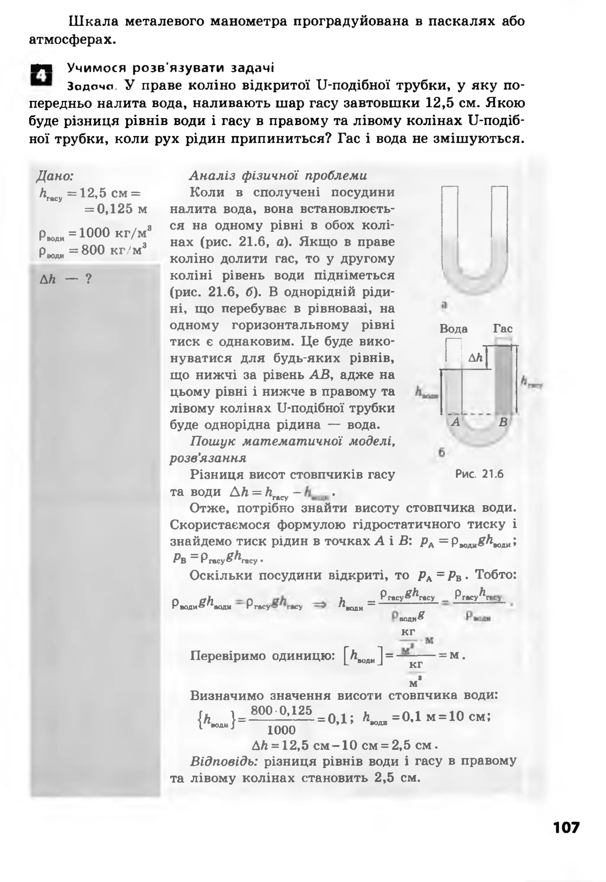 Шкала металевого манометра проградуйована в паскалях або
атмосферах.
■ч Учимося розв'язувати задачі
Задачо. У праве коліно відкритої ІІ-подібної трубки, у яку по­
передньо налита вода, наливають шар гасу завтовшки 12,5 см. Якою
буде різниця рівнів води і гасу в правому та лівому колінах ІІ-подіб-
ної трубки, коли рух рідин припиниться? Гас і вода не змішуються.
Дано:
лгасу=12,5 см =
= 0,125 м
Р»оди = 1 0 0 0 к г / м 3
Р ^ = 800 кг/м3
ДЛ — ?
Вода Гас
Аналіз фізичної проблеми
Коли в сполучені посудини
налита вода, вона встановлюєть­
ся на одному рівні в обох колі­
нах (рис. 21.6, а). Якщо в праве
коліно долити гас, то у другому
коліні рівень води підніметься
(рис. 21.6, б). В однорідній ріди­
ні, що перебуває в рівновазі, на
одному горизонтальному рівні
тиск є однаковим. Це буде вико­
нуватися для будь-яких рівнів,
що нижчі за рівень АВ, адже на
цьому рівні і нижче в правому та
лівому колінах ІІ-подібної трубки
буде однорідна рідина — вода.
Пошук математичної моделі,
розв’язання
Різниця висот стовпчиків гасу
та води ДЛ = Лгасу- •
Отже, потрібно знайти висоту стовпчика води.
Скористаємося формулою гідростатичного тиску і
знайдемо тиск рідин в точках А і В: рА= рмдя8^кки;
Рв = Ргасу£^гасу•
Оскільки посудини відкриті, то РА= РВ• Тобто:
Рводи ^ ^ в о д и Р гасу асу
п ДЛ І
~А в
Рис. 21.6
и — Ргасу^^гасу _
Л води ~
Ргасу^п
води
К Г
8
Перевіримо одиницю: [Лводи] = —
кг
ма
-= м.
Визначимо значення висоти стовпчика води:
{Лто, } = ^ ^ = 0 Д ; А _=0.1м =10см ;
ДЛ= 12,5 см-10 см = 2,5 см.
Відповідь: різниця рівнів води і гасу в правому
та лівому колінах становить 2,5 см.
107
 
