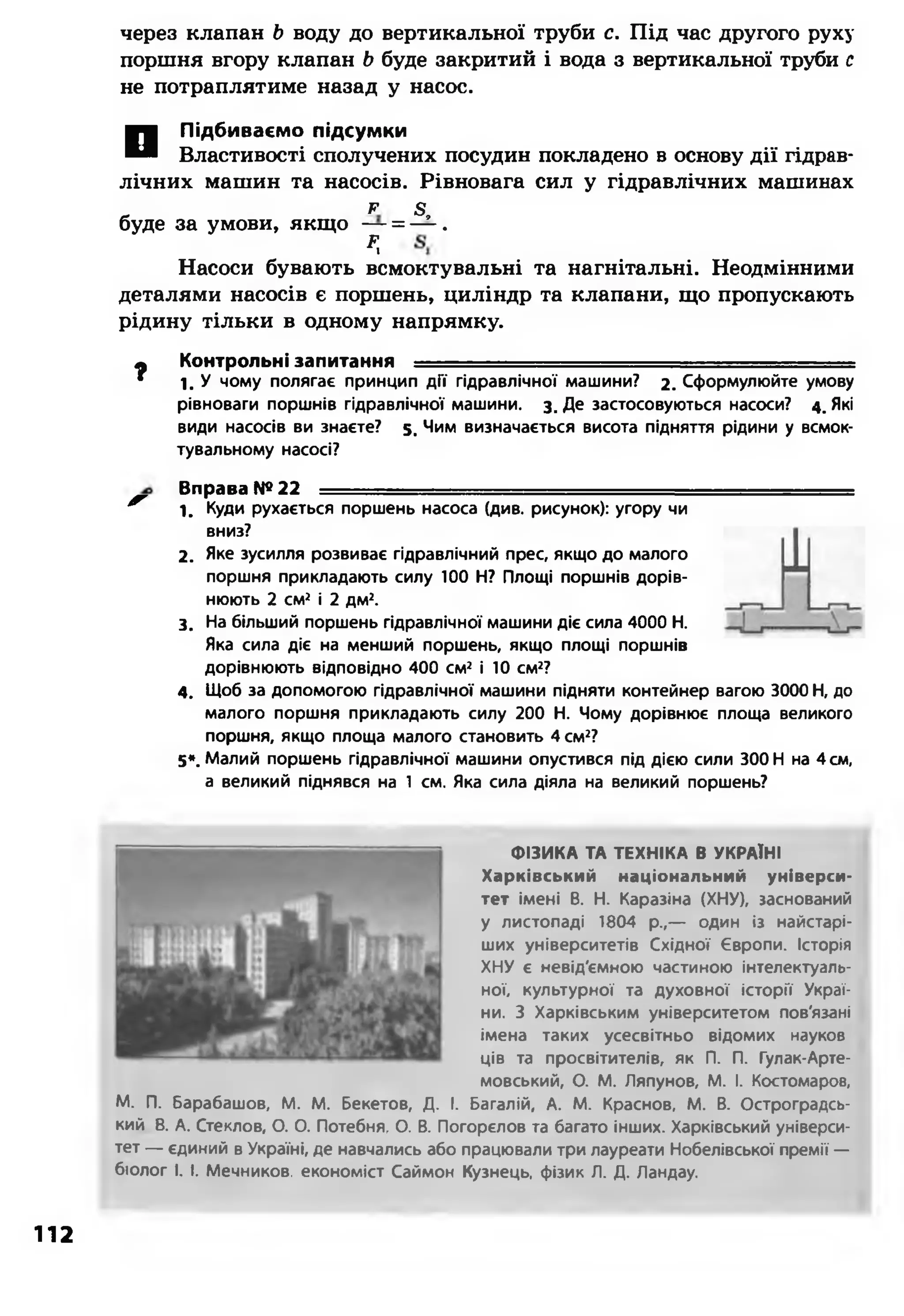через клапан Ь воду до вертикальної труби с. Під час другого руху
поршня вгору клапан Ь буде закритий і вода з вертикальної труби с
не потраплятиме назад у насос.
П Підбиваємо підсумки
Властивості сполучених посудин покладено в основу дії гідрав­
лічних машин та насосів. Рівновага сил у гідравлічних машинах
_ Р в,
буде за умови, якщо — = — .
К
Насоси бувають всмоктувальні та нагнітальні. Неодмінними
деталями насосів є поршень, циліндр та клапани, що пропускають
рідину тільки в одному напрямку.
Ф Контрольні запитання = = = = = = = = = = = = = = = = = = = = = = = = =
* 1 . У чому полягає принцип дії гідравлічної машини? 2. Сформулюйте умову
рівноваги поршнів гідравлічної машини, з. Де застосовуються насоси? 4. Які
види насосів ви знаєте? 5. Чим визначається висота підняття рідини у всмок­
тувальному насосі?
Вправа №22 ----
^ 1. Куди рухається поршень насоса (див. рисунок): угору чи
вниз?
2. Яке зусилля розвиває гідравлічний прес, якщо до малого
поршня прикладають силу 100 Н? Площі поршнів дорів­
нюють 2 см2 і 2 дм2.
3. На більший поршень гідравлічної машини діє сила 4000 Н.
Яка сила діє на менший поршень, якщо площі поршнів
дорівнюють відповідно 400 см2 і 10 см2?
4. Щоб за допомогою гідравлічної машини підняти контейнер вагою 3000 Н, до
малого поршня прикладають силу 200 Н. Чому дорівнює площа великого
поршня, якщо площа малого становить 4 см2?
5». Малий поршень гідравлічної машини опустився під дією сили 300 Н на 4 см,
а великий піднявся на 1 см. Яка сила діяла на великий поршень?
ФІЗИКА ТА ТЕХНІКА В УКРАЇНІ
Харківський національний універси­
тет імені В. Н. Каразіна (ХНУ), заснований
у листопаді 1804 р.,— один із найстарі­
ших університетів Східної Європи. Історія
ХНУ є невід'ємною частиною інтелектуаль­
ної, культурної та духовної історії Украї­
ни. З Харківським університетом пов'язані
імена таких усесвітньо відомих науков
ців та просвітителів, як П. П. Гулак-Арте-
мовський, О. М. Ляпунов, М. І. Костомаров,
М. П. Барабашов, М. М. Бекетов, Д. І. Баталій, А. М. Краснов, М. В. Остроградсь-
кий В. А. Стеклов, О. О. Потебня, О. В. Погорєлов та багато інших. Харківський універси­
тет — єдиний в Україні, де навчались або працювали три лауреати Нобелівської премії —
біолог І. І. Мечников, економіст Саймон Кузнець, фізик Л. Д. Ландау.
112
 