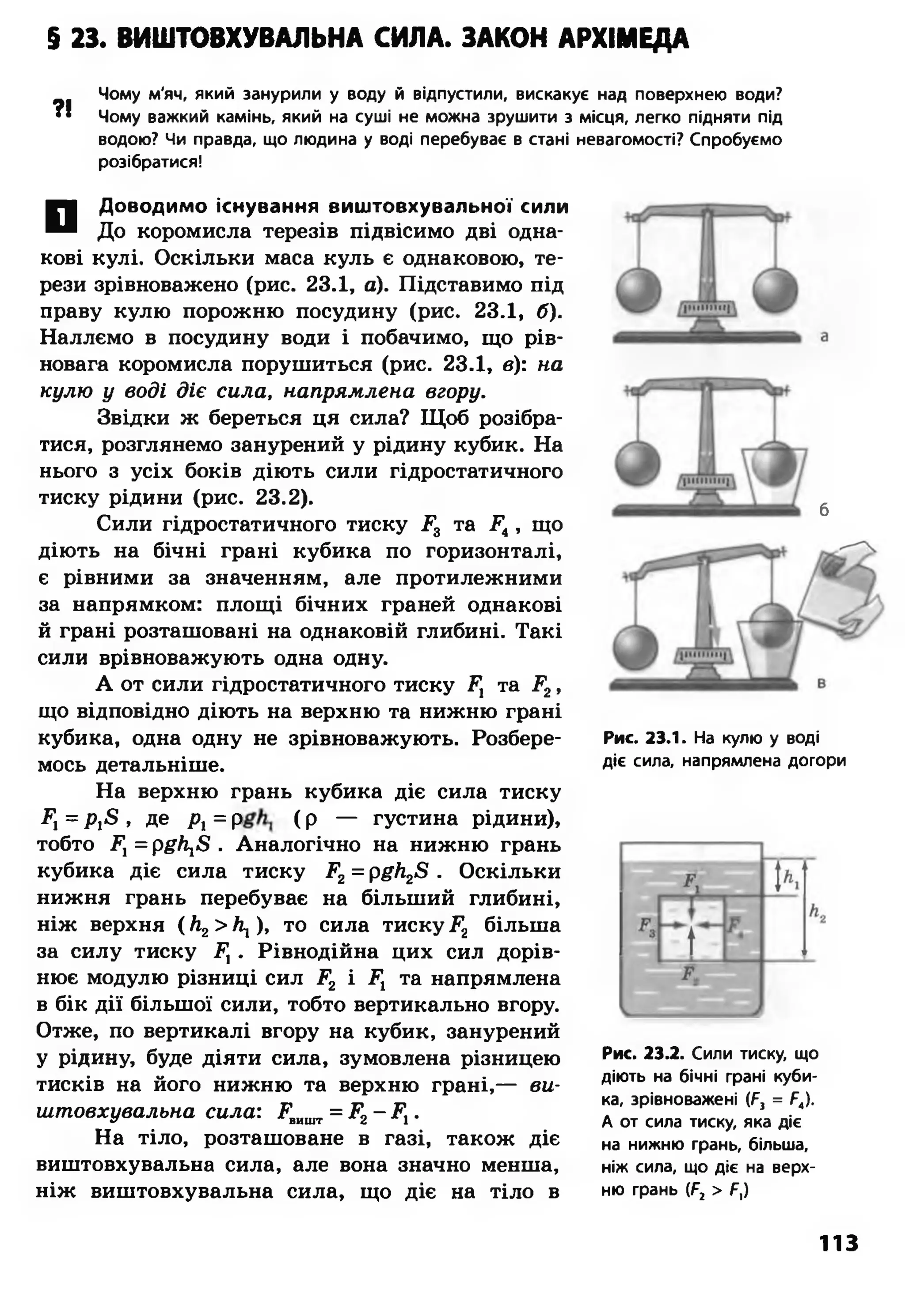 $ 23. ВИШТОВХУВАЛЬНА СИЛА. ЗАКОН АРХИМЕДА
?!
Чому м'яч, який занурили у воду й відпустили, вискакує над поверхнею води?
Чому важкий камінь, який на суші не можна зрушити з місця, легко підняти під
водою? Чи правда, що людина у воді перебуває в стані невагомості? Спробуємо
розібратися!
П Доводимо існування виш товхувальної сили
До коромисла терезів підвісимо дві одна­
кові кулі. Оскільки маса куль є однаковою, те­
рези зрівноважено (рис. 23.1, а). Підставимо під
праву кулю порожню посудину (рис. 23.1, б).
Наллємо в посудину води і побачимо, що рів­
новага коромисла порушиться (рис. 23.1, в): на
кулю у воді діє сила, напрямлена вгору.
Звідки ж береться ця сила? Щоб розібра­
тися, розглянемо занурений у рідину кубик. На
нього з усіх боків діють сили гідростатичного
тиску рідини (рис. 23.2).
Сили гідростатичного тиску Р3 та Р4, що
діють на бічні грані кубика по горизонталі,
є рівними за значенням, але протилежними
за напрямком: площі бічних граней однакові
й грані розташовані на однаковій глибині. Такі
сили врівноважують одна одну.
А от сили гідростатичного тиску ҐЛ та Р2,
що відповідно діють на верхню та нижню грані
кубика, одна одну не зрівноважують. Розбере­
мось детальніше.
На верхню грань кубика діє сила тиску
Р, = р ^ , де р, = р ( р — густина рідини),
тобто Р) = ріг/і^ . Аналогічно на нижню грань
кубика діє сила тиску Р2= рб7і2<8 . Оскільки
нижня грань перебуває на більший глибині,
ніж верхня ( Л2>  ), то сила тиску Р2 більша
за силу тиску Р, . Рівнодійна цих сил дорів­
нює модулю різниці сил Р2 і Р1 та напрямлена
в бік дії більшої сили, тобто вертикально вгору.
Отже, по вертикалі вгору на кубик, занурений
у рідину, буде діяти сила, зумовлена різницею
тисків на його нижню та верхню грані,— ви-
штовхувальна сила: Рвишт= Р2- Р1.
На тіло, розташоване в газі, також діє
виштовхувальна сила, але вона значно менша,
ніж виштовхувальна сила, що діє на тіло в
б
Рис. 23.1. На кулю у воді
діє сила, напрямлена догори
Рис. 23.2. Сили тиску, що
діють на бічні грані куби­
ка, зрівноважені (А, = Р4).
А от сила тиску, яка діє
на нижню грань, більша,
ніж сила, що діє на верх­
ню грань (Р2 > Р,)
113
 