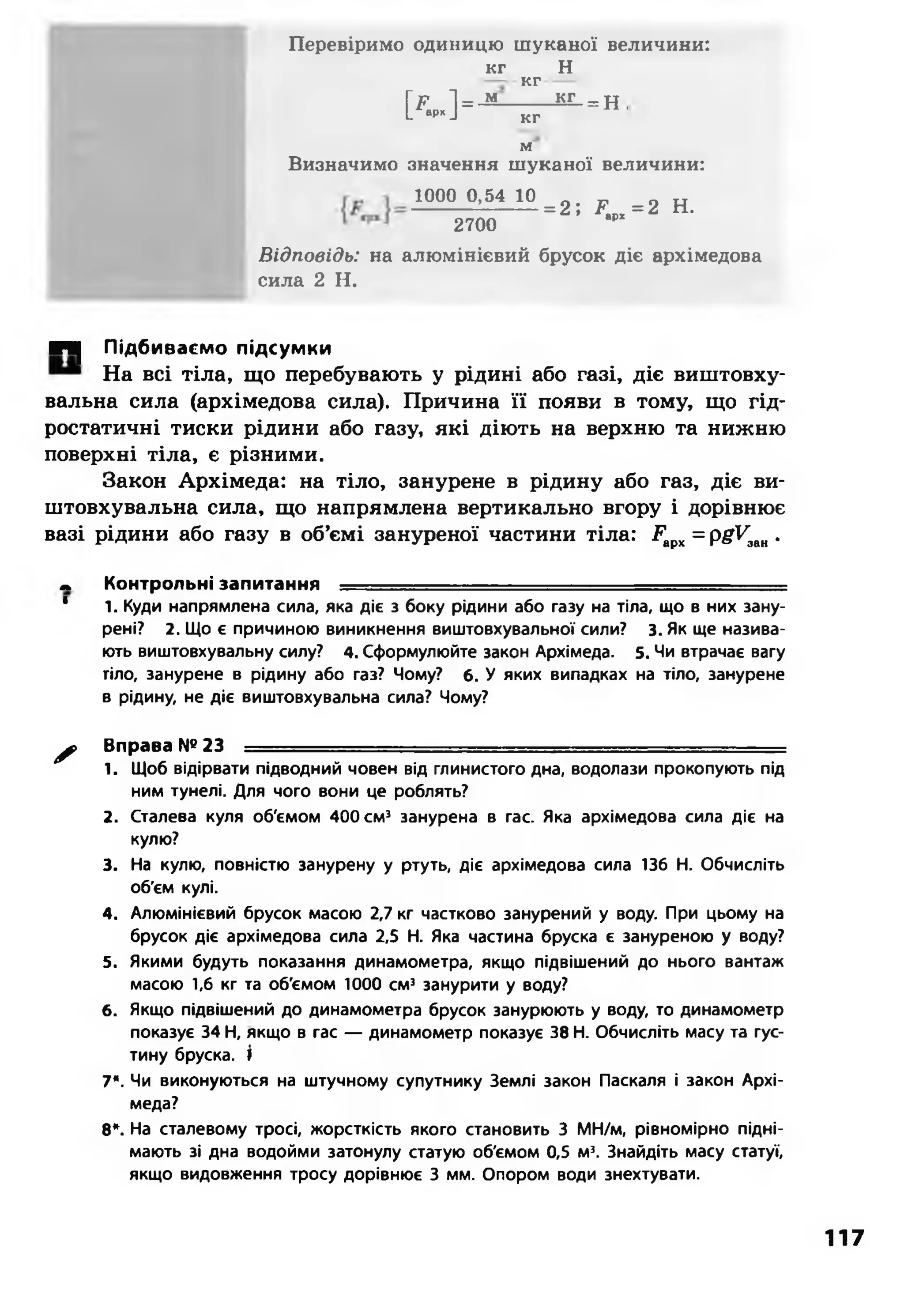 Перевіримо одиницю ш уканої величини:
кг
к .] =
кг
Н
м кг _
кг
м
=н,
Визначимо значення шуканої величини:
1000 0,54 10
2700
= 2 ; .Р = 2 Н.врх
В і д п о в і д ь : на алюмінієвий брусок діє архімедова
сила 2 Н.
П | Підбиваємо підсумки
На всі тіла, що перебувають у рідині або газі, діє виштовху-
вальна сила (архімедова сила). Причина її появи в тому, що гід­
ростатичні тиски рідини або газу, які діють на верхню та нижню
поверхні тіла, є різними.
Закон Архімеда: на тіло, занурене в рідину або газ, діє ви-
штовхувальна сила, що напрямлена вертикально вгору і дорівнює
вазі рідини або газу в об’ємі зануреної частини тіла: ,Рарх= pgVaли.
. Контрольні запитання ----
* 1. Куди напрямлена сила, яка діє з боку рідини або газу на тіла, що в них зану­
рені? 2. Що є причиною виникнення виштовхувальної сили? 3. Як ще назива­
ють виштовхувальну силу? 4. Сформулюйте закон Архімеда. 5. Чи втрачає вагу
тіло, занурене в рідину або газ? Чому? 6. У яких випадках на тіло, занурене
в рідину, не діє виштовхувальна сила? Чому?
^ > Вправа №23 = = = ^ ^ = = = = = = = = = ^ = = ^ =
1. Щоб відірвати підводний човен від глинистого дна, водолази прокопують під
ним тунелі. Для чого вони це роблять?
2. Сталева куля об'ємом 400 см3 занурена в гас. Яка архімедова сила діє на
кулю?
3. На кулю, повністю занурену у ртуть, діє архімедова сила 136 Н. Обчисліть
об'єм кулі.
4. Алюмінієвий брусок масою 2,7 кг частково занурений у воду. При цьому на
брусок діє архімедова сила 2,5 Н. Яка частина бруска є зануреною у воду?
5. Якими будуть показання динамометра, якщо підвішений до нього вантаж
масою 1,6 кг та об'ємом 1000 см3 занурити у воду?
6. Якщо підвішений до динамометра брусок занурюють у воду, то динамометр
показує 34 Н, якщо в гас — динамометр показує 38 Н. Обчисліть масу та гус­
тину бруска. І
7*. Чи виконуються на штучному супутнику Землі закон Паскаля і закон Архі­
меда?
8*. На сталевому тросі, жорсткість якого становить 3 МН/м, рівномірно підні­
мають зі дна водойми затонулу статую об'ємом 0,5 м3. Знайдіть масу статуї,
якщо видовження тросу дорівнює 3 мм. Опором води знехтувати.
117
 