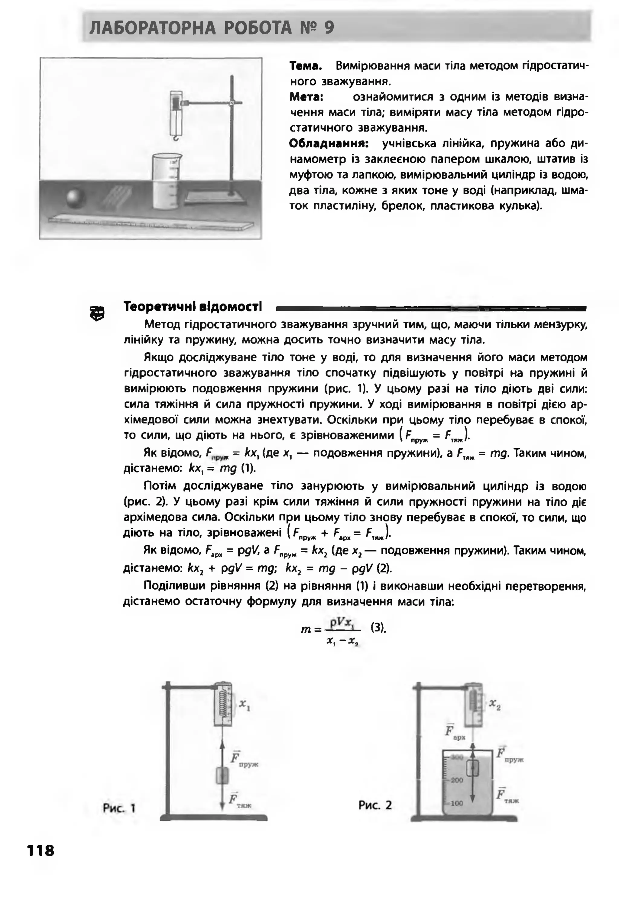 ЛАБОРАТОРНА РОБОТА № 9
Тема. Вимірювання маси тіла методом гідростатич­
ного зважування.
Мета: ознайомитися з одним із методів визна­
чення маси тіла; виміряти масу тіла методом гідро­
статичного зважування.
Обладнання: учнівська лінійка, пружина або ди­
намометр із заклеєною папером шкалою, штатив із
муфтою та лапкою, вимірювальний циліндр із водою,
два тіла, кожне з яких тоне у воді (наприклад, шма­
ток пластиліну, брелок, пластикова кулька).
^ Теоретичні ВІДОМОСТІ —І -■ .......... ,И І
Метод гідростатичного зважування зручний тим, що, маючи тільки мензурку,
лінійку та пружину, можна досить точно визначити масу тіла.
Якщо досліджуване тіло тоне у воді, то для визначення його маси методом
гідростатичного зважування тіло спочатку підвішують у повітрі на пружині й
вимірюють подовження пружини (рис. 1). У цьому разі на тіло діють дві сили:
сила тяжіння й сила пружності пружини. У ході вимірювання в повітрі дією ар-
хімедової сили можна знехтувати. Оскільки при цьому тіло перебуває в спокої,
то сили, що діють на нього, є зрівноваженими (рпруж= Я„ж).
Як відомо, Р ж= кх, (де х, — подовження пружини), а ЯІ>ж= тд. Таким чином,
дістанемо: Асх, = тд (1).
Потім досліджуване тіло занурюють у вимірювальний циліндр із водою
(рис. 2). У цьому разі крім сили тяжіння й сили пружності пружини на тіло діє
архімедова сила. Оскільки при цьому тіло знову перебуває в спокої, то сили, що
діють на тіло, зрівноважені (я„руж+ Рір]<= Р,„).
Як відомо, Рар„ = рді/, а Япруж= кх1(де х2— подовження пружини). Таким чином,
дістанемо: кх2 + рдЧ = тд; кх2 = тд - рдЧ (2).
Поділивши рівняння (2) на рівняння (1) і виконавши необхідні перетворення,
дістанемо остаточну формулу для визначення маси тіла:
т =- (3).
х, - х,
118
 
