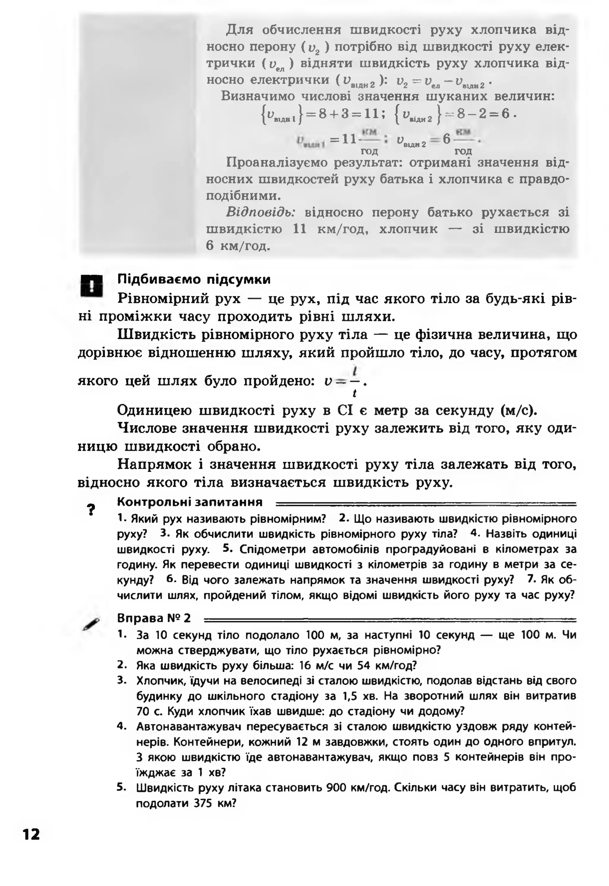 Для обчислення швидкості руху хлопчика від­
носно перону ( и2) потрібно від швидкості руху елек­
трички ( Оел) відняти швидкість руху хлопчика від­
носно електрички (ивідн2): v2= vta- v wш,г .
Визначимо числові значення шуканих величин:
К д ,,} = 8+ 3= 11; { у,іди2} = 8 -2 = 6 •
= 11-
ивідк2 ^"
год год
Проаналізуємо результат: отримані значення від­
носних швидкостей руху батька і хлопчика є правдо­
подібними.
Відповідь: відносно перону батько рухається зі
швидкістю 11 км/год, хлопчик — зі швидкістю
6 км/год.
■■■ Підбиваємо підсумки
Рівномірний рух — це рух, під час якого тіло за будь-які рів­
ні проміжки часу проходить рівні шляхи.
Швидкість рівномірного руху тіла — це фізична величина, що
дорівнює відношенню шляху, який пройшло тіло, до часу, протягом
якого цей шлях було пройдено: V——.
/
Одиницею швидкості руху в СІ є метр за секунду (м/с).
Числове значення швидкості руху залежить від того, яку оди­
ницю швидкості обрано.
Напрямок і значення швидкості руху тіла залежать від того,
відносно якого тіла визначається швидкість руху.
^ Контрольні запитання -------------------- — .......... ........
1- Який рух називають рівномірним? 2. Що називають швидкістю рівномірного
руху? 3. Як обчислити швидкість рівномірного руху тіла? 4. Назвіть одиниці
швидкості руху. 5. Спідометри автомобілів проградуйовані в кілометрах за
годину. Як перевести одиниці швидкості з кілометрів за годину в метри за се­
кунду? б- Від чого залежать напрямок та значення швидкості руху? 7. Як об­
числити шлях, пройдений тілом, якщо відомі швидкість його руху та час руху?
Вправа № 2 ------- ■-
1. За 10 секунд тіло подолало 100 м, за наступні 10 секунд — ще 100 м. Чи
можна стверджувати, що тіло рухається рівномірно?
2. Яка швидкість руху більша: 16 м/с чи 54 км/год?
3. Хлопчик, їдучи на велосипеді зі сталою швидкістю, подолав відстань від свого
будинку до шкільного стадіону за 1,5 хв. На зворотний шлях він витратив
70 с. Куди хлопчик їхав швидше: до стадіону чи додому?
4. Автонавантажувач пересувається зі сталою швидкістю уздовж ряду контей­
нерів. Контейнери, кожний 12 м завдовжки, стоять один до одного впритул.
З якою швидкістю їде автонавантажувач, якщо повз 5 контейнерів він про­
їжджає за 1 хв?
5. Швидкість руху літака становить 900 км/год. Скільки часу він витратить, щоб
подолати 375 км?
12
 