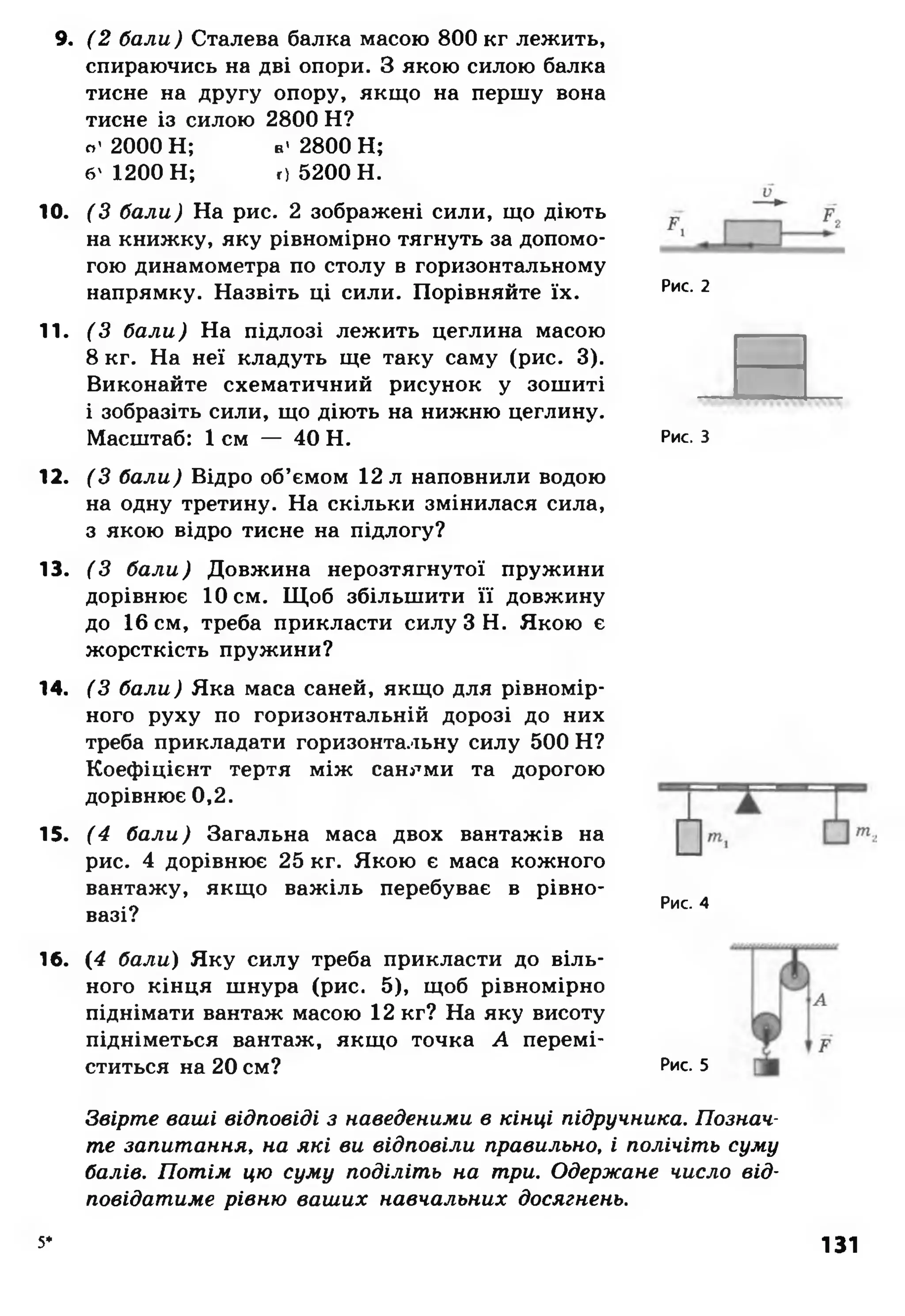 9. (2 бали) Сталева балка масою 800 кг лежить,
спираючись на дві опори. З якою силою балка
тисне на другу опору, якщо на першу вона
тисне із силою 2800 Н ?
о '2 0 0 0 Н ; в' 2800 Н ;
б' 1200 Н ; с) 5200 Н .
10. (З бали) На рис. 2 зображені сили, що діють
на книжку, яку рівномірно тягнуть за допомо­
гою динамометра по столу в горизонтальному
напрямку. Назвіть ці сили. Порівняйте їх.
11. (З бали) На підлозі лежить цеглина масою
8 кг. На неї кладуть ще таку саму (рис. 3).
Виконайте схематичний рисунок у зошиті
і зобразіть сили, що діють на нижню цеглину.
Масштаб: 1 см — 40 Н.
12. (З бали) Відро об’ємом 12 л наповнили водою
на одну третину. На скільки змінилася сила,
з якою відро тисне на підлогу?
13. (З бали) Довжина нерозтягнутої пружини
дорівнює 10 см. Щоб збільшити її довжину
до 16 см, треба прикласти силу З Н. Якою є
жорсткість пружини?
14. (З бали) Яка маса саней, якщо для рівномір­
ного руху по горизонтальній дорозі до них
треба прикладати горизонтальну силу 500 Н?
Коефіцієнт тертя між санями та дорогою
дорівнює 0,2.
15. (4 бали) Загальна маса двох вантажів на
рис. 4 дорівнює 25 кг. Якою є маса кожного
вантажу, якщо важіль перебуває в рівно­
вазі?
16. (4 бали) Яку силу треба прикласти до віль­
ного кінця шнура (рис. 5), щоб рівномірно
піднімати вантаж масою 12 кг? На яку висоту
підніметься вантаж, якщо точка А перемі­
ститься на 20 см?
Рис. 2
Рис. З
Рис. 4
Рис. 5
Звірте ваші відповіді з наведеними в кінці підручника. Познач­
те запитання, на які ви відповіли правильно, і полічіть суму
балів. Потім цю суму поділіть на три. Одержане число від­
повідатиме рівню ваших навчальних досягнень.
5* 131
 