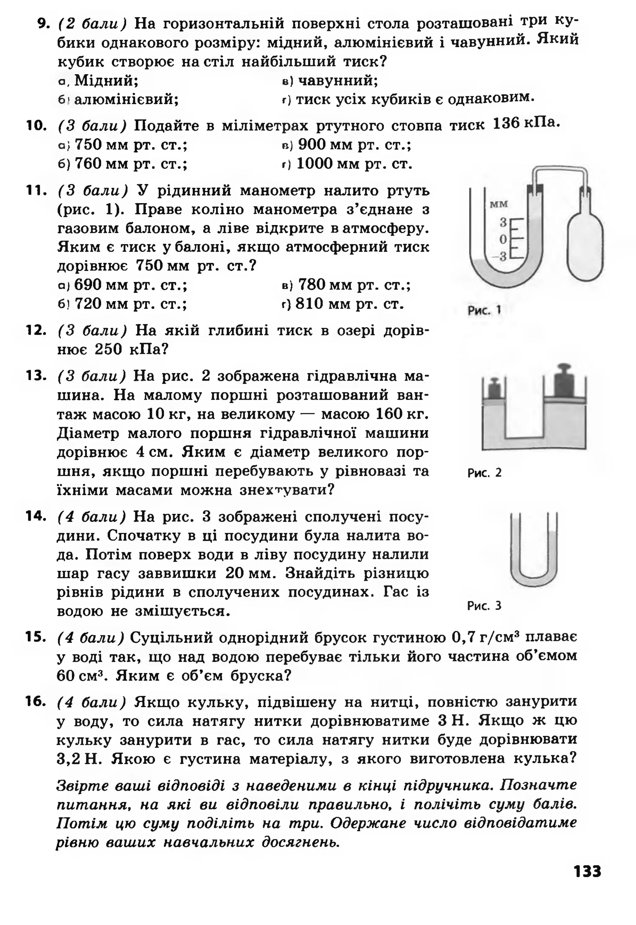 9. (2 бали) На горизонтальній поверхні стола розташовані три ку­
бики однакового розміру: мідний, алюмінієвий і чавунний. Який
кубик створює на стіл найбільший тиск?
а, Мідний; в) чавунний;
б>алюмінієвий; г) тиск усіх кубиків є однаковим.
10. (З бали) Подайте в міліметрах ртутного стовпа тиск 136 кПа.
о; 750 мм рт. ст.; в) 900 мм рт. ст.;
б) 760 мм рт. ст.; г) 1000 мм рт. ст.
11. (З бали) У рідинний манометр налито ртуть
(рис. 1). Праве коліно манометра з’єднане з
газовим балоном, а ліве відкрите в атмосферу.
Яким є тиск у балоні, якщо атмосферний тиск
дорівнює 750 мм рт. ст.?
а) 690 мм рт. ст.; в) 780 мм рт. ст.;
б) 720 мм рт. ст.; г) 810 мм рт. ст.
12. (З бали) На якій глибині тиск в озері дорів­
нює 250 кПа?
13. (З бали) На рис. 2 зображена гідравлічна ма­
шина. На малому поршні розташований ван­
таж масою 10 кг, на великому — масою 160 кг.
Діаметр малого поршня гідравлічної машини
дорівнює 4 см. Яким є діаметр великого пор­
шня, якщо поршні перебувають у рівновазі та рис. 2
їхніми масами можна знехтувати?
14. (4 бали) На рис. З зображені сполучені посу­
дини. Спочатку в ці посудини була налита во­
да. Потім поверх води в ліву посудину налили
шар гасу заввишки 20 мм. Знайдіть різницю
рівнів рідини в сполучених посудинах. Гас із
водою не змішується. Рис. З
15. (4 бали) Суцільний однорідний брусок густиною 0,7 г/см3плаває
у воді так, що над водою перебуває тільки його частина об’ємом
60 см3. Яким є об’єм бруска?
16. (4 бали) Якщо кульку, підвішену на нитці, повністю занурити
у воду, то сила натягу нитки дорівнюватиме З Н. Якщо ж цю
кульку занурити в гас, то сила натягу нитки буде дорівнювати
3,2 Н. Якою є густина матеріалу, з якого виготовлена кулька?
Звірте ваші відповіді з наведеними в кінці підручника. Позначте
питання, на які ви відповіли правильно, і полічіть суму балів.
Потім цю суму поділіть на три. Одержане число відповідатиме
рівню ваших навчальних досягнень.
133
 