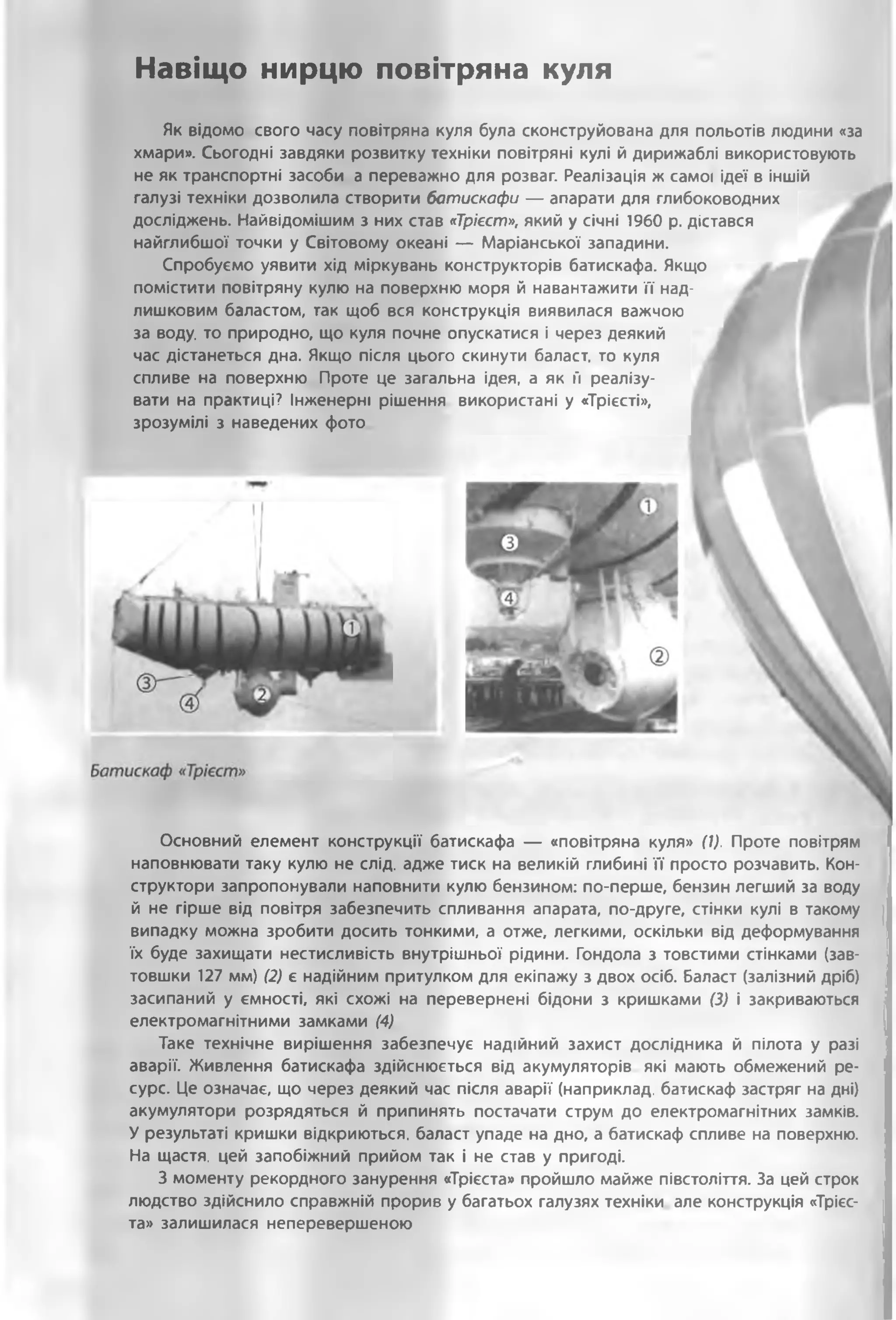 Н а в іщ о н и р ц ю п о в ітр я н а к у л я
Як відомо свого часу повітряна куля була сконструйована для польотів людини «за
хмари». Сьогодні завдяки розвитку техніки повітряні кулі й дирижаблі використовують
не як транспортні засоби а переважно для розваг. Реалізація ж самої ідеї в іншій
галузі техніки дозволила створити батискафи — апарати для глибоководних
досліджень. Найвідомішим з них став «Трієст», який у січні 1960 р. дістався
найглибшої точки у Світовому океані — Маріанської западини.
Спробуємо уявити хід міркувань конструкторів батискафа. Якщо
помістити повітряну кулю на поверхню моря й навантажити її над­
лишковим баластом, так щоб вся конструкція виявилася важчою
за воду, то природно, що куля почне опускатися і через деякий
час дістанеться дна. Якщо після цього скинути баласт, то куля
спливе на поверхню Проте це загальна ідея, а як її реалізу­
вати на практиці? Інженерні рішення використані у «Трієсті»,
зрозумілі з наведених фото
Основний елемент конструкції батискафа — «повітряна куля» (1). Проте повітрям
наповнювати таку кулю не слід, адже тиск на великій глибині її просто розчавить. Кон­
структори запропонували наповнити кулю бензином: по-перше, бензин легший за воду
й не гірше від повітря забезпечить спливання апарата, по-друге, стінки кулі в такому
випадку можна зробити досить тонкими, а отже, легкими, оскільки від деформування
їх буде захищати нестисливість внутрішньої рідини. Гондола з товстими стінками (зав­
товшки 127 мм) (2) є надійним притулком для екіпажу з двох осіб. Баласт (залізний дріб)
засипаний у ємності, які схожі на перевернені бідони з кришками (3) і закриваються
електромагнітними замками (4)
Таке технічне вирішення забезпечує надійний захист дослідника й пілота у разі
аварії. Живлення батискафа здійснюється від акумуляторів які мають обмежений ре­
сурс. Це означає, що через деякий час після аварії (наприклад, батискаф застряг на дні)
акумулятори розрядяться й припинять постачати струм до електромагнітних замків.
У результаті кришки відкриються, баласт упаде на дно, а батискаф спливе на поверхню.
На щастя, цей запобіжний прийом так і не став у пригоді.
З моменту рекордного занурення «Трієста» пройшло майже півстоліття. За цей строк
людство здійснило справжній прорив у багатьох галузях техніки але конструкція «Трієс­
та» залишилася неперевершеною
 