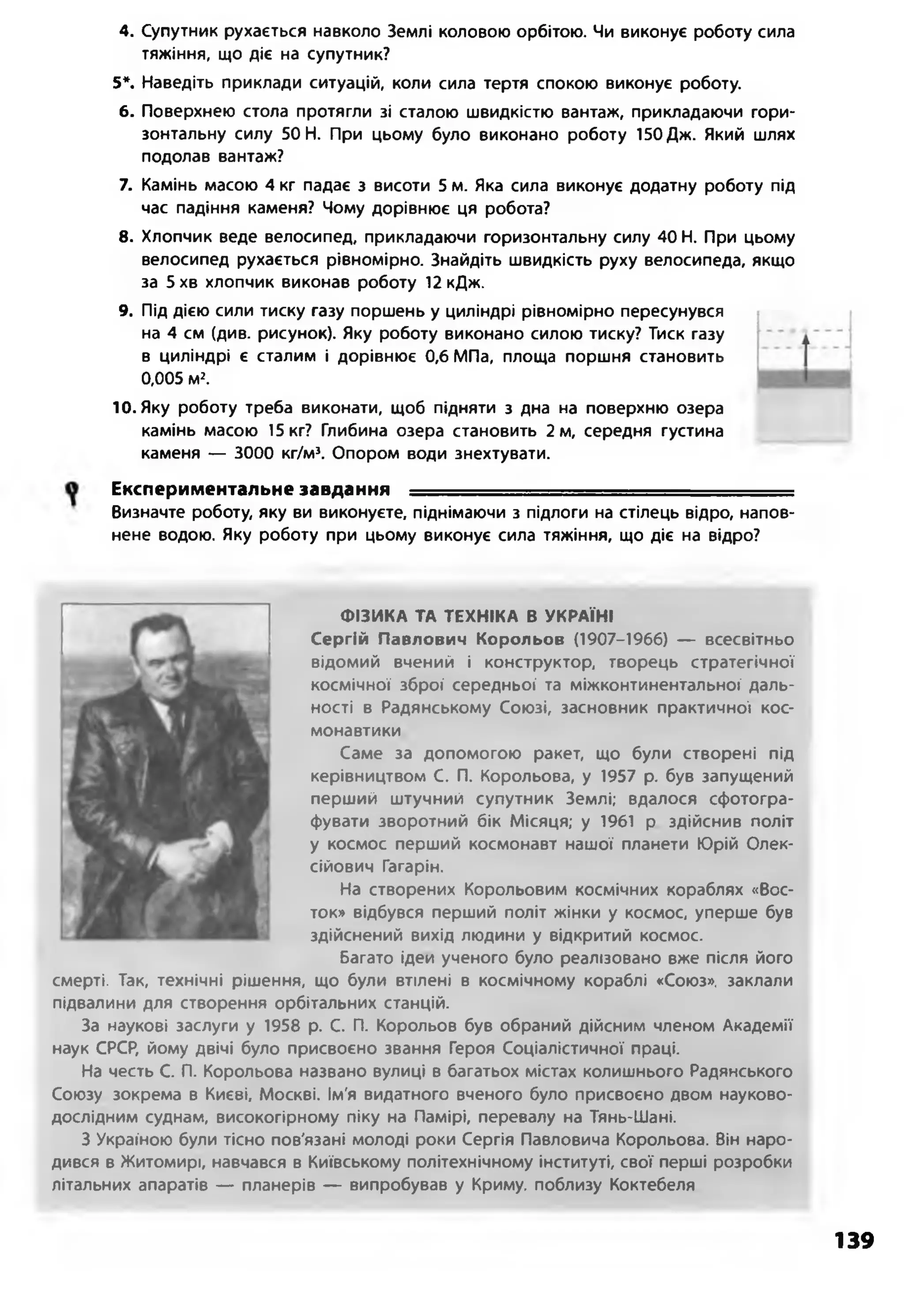 4. Супутник рухається навколо Землі коловою орбітою. Чи виконує роботу сила
тяжіння, що діє на супутник?
5*. Наведіть приклади ситуацій, коли сила тертя спокою виконує роботу.
6. Поверхнею стола протягли зі сталою швидкістю вантаж, прикладаючи гори­
зонтальну силу 50 Н. При цьому було виконано роботу 150 Дж. Який шлях
подолав вантаж?
7. Камінь масою 4 кг падає з висоти 5 м. Яка сила виконує додатну роботу під
час падіння каменя? Чому дорівнює ця робота?
8. Хлопчик веде велосипед, прикладаючи горизонтальну силу 40 Н. При цьому
велосипед рухається рівномірно. Знайдіть швидкість руху велосипеда, якщо
за 5хв хлопчик виконав роботу 12кДж.
9. Під дією сили тиску газу поршень у циліндрі рівномірно пересунувся
на 4 см (див. рисунок). Яку роботу виконано силою тиску? Тиск газу
в циліндрі є сталим і дорівнює 0,6 МПа, площа поршня становить
0,005 м2.
10. Яку роботу треба виконати, щоб підняти з дна на поверхню озера
камінь масою 15 кг? Глибина озера становить 2 м, середня густина
каменя — 3000 кг/м’. Опором води знехтувати.
Експериментальне завдання --■■■■..............
Визначте роботу, яку ви виконуєте, піднімаючи з підлоги на стілець відро, напов­
нене водою. Яку роботу при цьому виконує сила тяжіння, що діє на відро?
ФІЗИКА ТА ТЕХНІКА В УКРАЇНІ
Сергій Павлович Корольов (1907-1966) — всесвітньо
відомий вчений і конструктор, творець стратегічної
космічної зброї середньої та міжконтинентальної даль­
ності в Радянському Союзі, засновник практичної кос­
монавтики
Саме за допомогою ракет, що були створені під
керівництвом С. П. Корольова, у 1957 р. був запущений
перший штучний супутник Землі; вдалося сфотогра­
фувати зворотний бік Місяця; у 1961 р здійснив політ
у космос перший космонавт нашої планети Юрій Олек­
сійович Гагарін.
На створених Корольовим космічних кораблях «Вос-
ток» відбувся перший політ жінки у космос, уперше був
здійснений вихід людини у відкритий космос.
Багато ідей ученого було реалізовано вже після його
смерті. Так, технічні рішення, що були втілені в космічному кораблі «Союз», заклали
підвалини для створення орбітальних станцій.
За наукові заслуги у 1958 р. С. П. Корольов був обраний дійсним членом Академії
наук СРСР, йому двічі було присвоєно звання Героя Соціалістичної праці.
На честь С. П. Корольова названо вулиці в багатьох містах колишнього Радянського
Союзу зокрема в Києві, Москві. Ім'я видатного вченого було присвоєно двом науково-
дослідним суднам, високогірному піку на Памірі, перевалу на Тянь-Шані.
З Україною були тісно пов'язані молоді роки Сергія Павловича Корольова. Він наро­
дився в Житомирі, навчався в Київському політехнічному інституті, свої перші розробки
літальних апаратів — планерів — випробував у Криму, поблизу Коктебеля
139
 