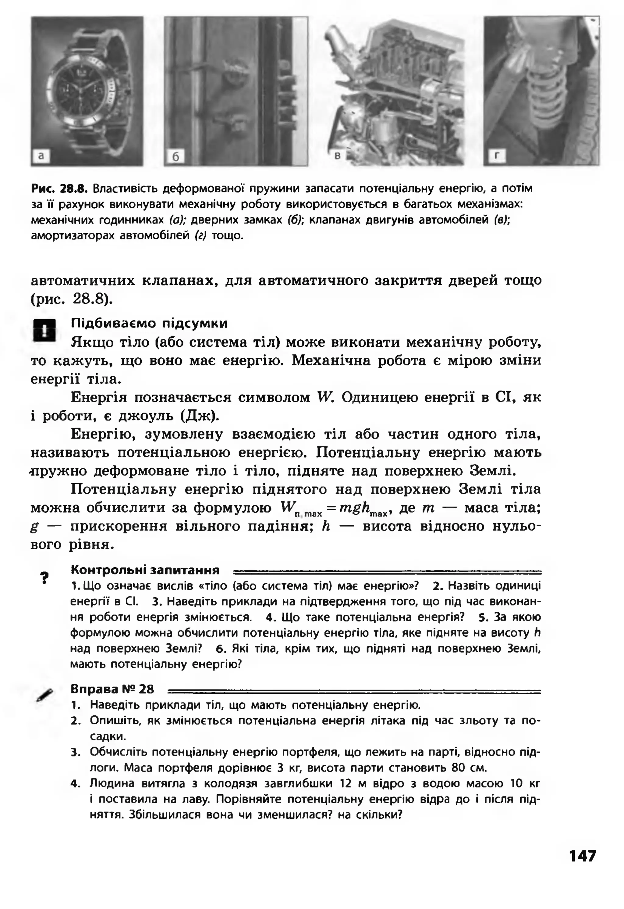 Рис. 28.8. Властивість деформованої пружини запасати потенціальну енергію, а потім
за її рахунок виконувати механічну роботу використовується в багатьох механізмах:
механічних годинниках (а); дверних замках (б); клапанах двигунів автомобілей (в);
амортизаторах автомобілей (г) тощо.
автоматичних клапанах, для автоматичного закриття дверей тощо
(рис. 28.8).
■■ Підбиваємо підсумки
Якщо тіло (або система тіл) може виконати механічну роботу,
то кажуть, що воно має енергію. Механічна робота є мірою зміни
енергії тіла.
Енергія позначається символом У. Одиницею енергії в СІ, як
і роботи, є джоуль (Дж).
Енергію, зумовлену взаємодією тіл або частин одного тіла,
називають потенціальною енергією. Потенціальну енергію мають
-пружно деформоване тіло і тіло, підняте над поверхнею Землі.
Потенціальну енергію піднятого над поверхнею Землі тіла
можна обчислити за формулою Уптах = т#Лтах, де т — маса тіла;
£ — прискорення вільного падіння; Л — висота відносно нульо­
вого рівня.
9 Контрольні запитання ..................................... - - ■
* І.Щ о означає вислів «тіло (або система тіл) має енергію»? 2. Назвіть одиниці
енергії в СІ. 3. Наведіть приклади на підтвердження того, що під час виконан­
ня роботи енергія змінюється. 4. Що таке потенціальна енергія? 5. За якою
формулою можна обчислити потенціальну енергію тіла, яке підняте на висоту /і
над поверхнею Землі? 6. Які тіла, крім тих, що підняті над поверхнею Землі,
мають потенціальну енергію?
Вправа №28 ............... ..............
1. Наведіть приклади тіл, що мають потенціальну енергію.
2. Опишіть, як змінюється потенціальна енергія літака під час зльоту та по­
садки.
3. Обчисліть потенціальну енергію портфеля, що лежить на парті, відносно під­
логи. Маса портфеля дорівнює 3 кг, висота парти становить 80 см.
4. Людина витягла з колодязя завглибшки 12 м відро з водою масою 10 кг
і поставила на лаву. Порівняйте потенціальну енергію відра до і після під­
няття. Збільшилася вона чи зменшилася? на скільки?
147
 
