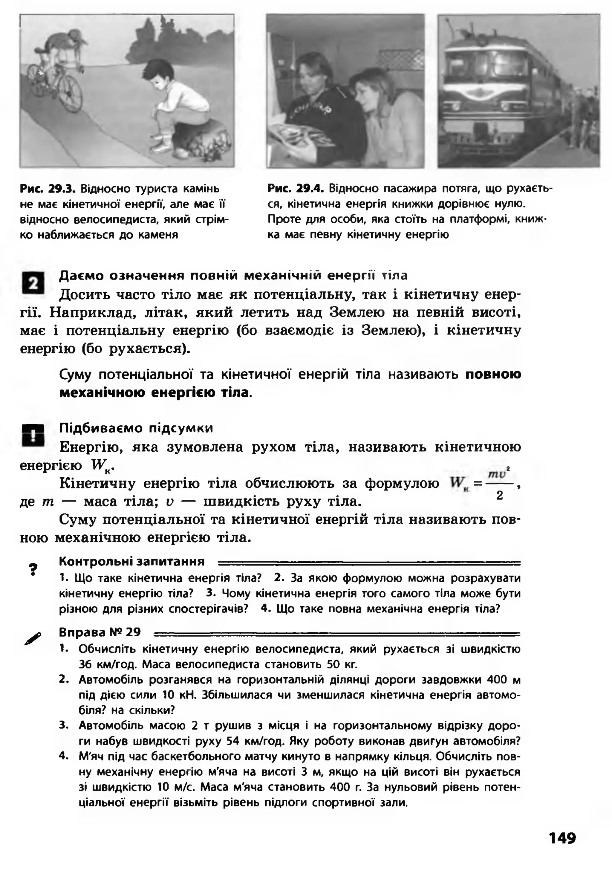 Рис. 29.3. Відносно туриста камінь
не мас кінетичної енергії, але мас її
відносно велосипедиста, який стрім­
ко наближається до каменя
Рис. 29.4. Відносно пасажира потяга, що рухаєть­
ся, кінетична енергія книжки дорівнює нулю.
Проте для особи, яка стоїть на платформі, книж­
ка має певну кінетичну енергію
Даємо означення повній механічній енергії тіла
Досить часто тіло має як потенціальну, так і кінетичну енер­
гії. Наприклад, літак, який летить над Землею на певній висоті,
має і потенціальну енергію (бо взаємодіє із Землею), і кінетичну
енергію (бо рухається).
Суму потенціальної та кінетичної енергій тіла називають повною
механічною енергією тіла.
■■ Підбиваємо підсумки
Енергію, яка зумовлена рухом тіла, називають кінетичною
енергією УК. г
Кінетичну енергію тіла обчислюють за формулою = -----,
де т — маса тіла; V — швидкість руху тіла. 2
Суму потенціальної та кінетичної енергій тіла називають пов­
ною механічною енергією тіла.
^ Контрольні запитання ■
* 1. Що таке кінетична енергія тіла? 2. За якою формулою можна розрахувати
кінетичну енергію тіла? 3. Чому кінетична енергія того самого тіла може бути
різною для різних спостерігачів? 4. Що таке повна механічна енергія тіла?
^ Вправа № 29 — --------- ■ ■ --
1. Обчисліть кінетичну енергію велосипедиста, який рухається зі швидкістю
36 км/год. Маса велосипедиста становить 50 кг.
2. Автомобіль розганявся на горизонтальній ділянці дороги завдовжки 400 м
під дією сили 10 кН. Збільшилася чи зменшилася кінетична енергія автомо­
біля? на скільки?
3. Автомобіль масою 2 т рушив з місця і на горизонтальному відрізку доро­
ги набув швидкості руху 54 км/год. Яку роботу виконав двигун автомобіля?
4. М'яч під час баскетбольного матчу кинуто в напрямку кільця. Обчисліть пов­
ну механічну енергію м'яча на висоті 3 м, якщо на цій висоті він рухається
зі швидкістю 10 м/с. Маса м'яча становить 400 г. За нульовий рівень потен­
ціальної енергії візьміть рівень підлоги спортивної зали.
149
 