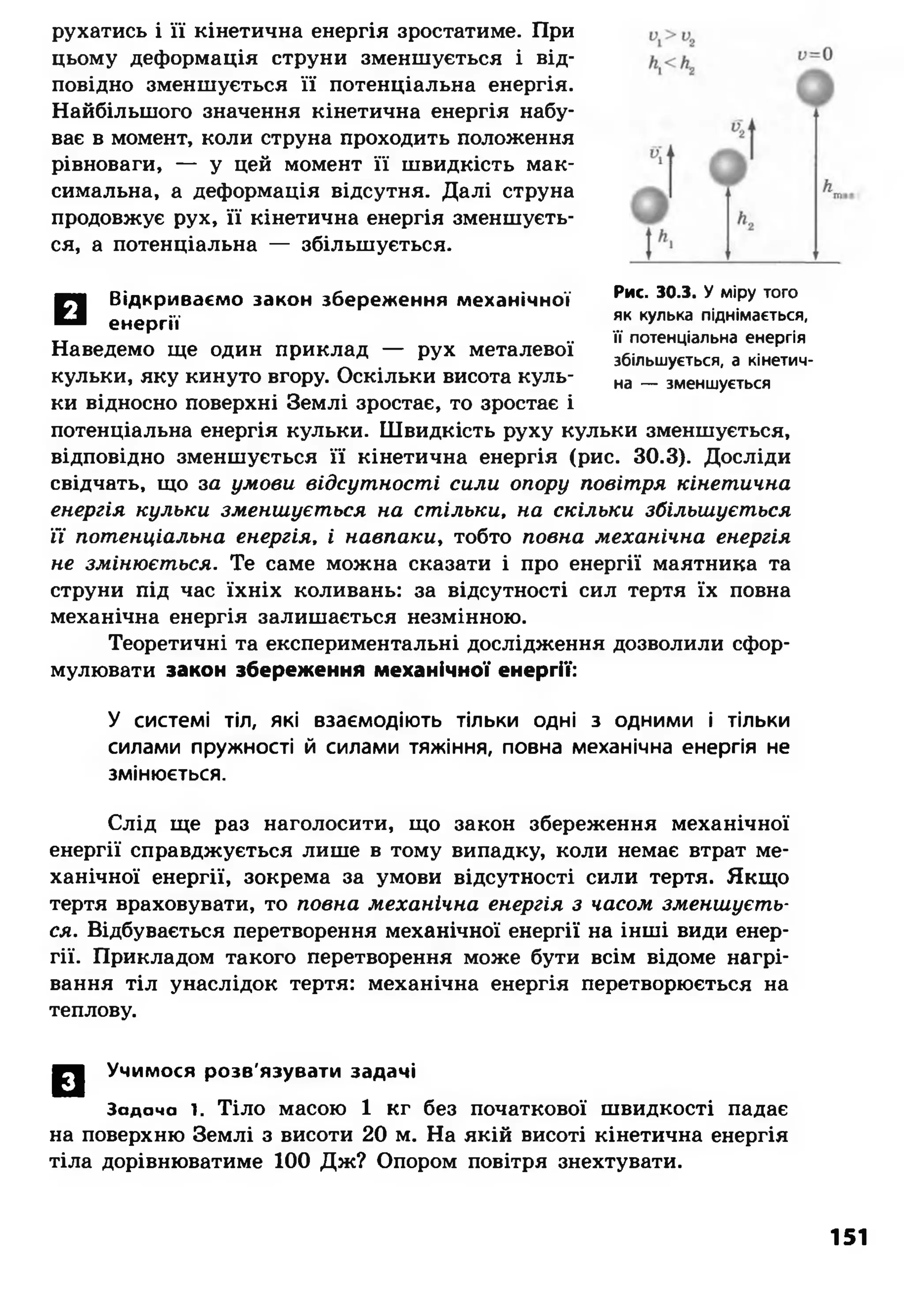 рухатись і її кінетична енергія зростатиме. При
цьому деформація струни зменшується і від­
повідно зменшується її потенціальна енергія.
Найбільшого значення кінетична енергія набу­
ває в момент, коли струна проходить положення
рівноваги, — у цей момент її швидкість мак­
симальна, а деформація відсутня. Далі струна
продовжує рух, її кінетична енергія зменшуєть­
ся, а потенціальна — збільшується.
И
Відкриваємо закон збереження механічної
енергії
Наведемо ще один приклад — рух металевої
кульки, яку кинуто вгору. Оскільки висота куль­
ки відносно поверхні Землі зростає, то зростає і
потенціальна енергія кульки. Швидкість руху кульки зменшується,
відповідно зменшується її кінетична енергія (рис. 30.3). Досліди
свідчать, що за умови відсутності сили опору повітря кінетична
енергія кульки зменшується на стільки, на скільки збільшується
Ті потенціальна енергія, і навпаки, тобто повна механічна енергія
не змінюється. Те саме можна сказати і про енергії маятника та
струни під час їхніх коливань: за відсутності сил тертя їх повна
механічна енергія залишається незмінною.
Теоретичні та експериментальні дослідження дозволили сфор­
мулювати закон збереження механічної енергії:
У системі тіл, які взаємодіють тільки одні з одними і тільки
силами пружності й силами тяжіння, повна механічна енергія не
змінюється.
Слід ще раз наголосити, що закон збереження механічної
енергії справджується лише в тому випадку, коли немає втрат ме­
ханічної енергії, зокрема за умови відсутності сили тертя. Якщо
тертя враховувати, то повна механічна енергія з часом зменшуєть­
ся. Відбувається перетворення механічної енергії на інші види енер­
гії. Прикладом такого перетворення може бути всім відоме нагрі­
вання тіл унаслідок тертя: механічна енергія перетворюється на
теплову.
Рис. 30.3. У міру того
як кулька піднімається,
її потенціальна енергія
збільшується, а кінетич­
на — зменшується
0 | Учимося розв'язувати задачі
Задача і. Тіло масою 1 кг без початкової швидкості падає
на поверхню Землі з висоти 20 м. На якій висоті кінетична енергія
тіла дорівнюватиме 100 Дж? Опором повітря знехтувати.
151
 