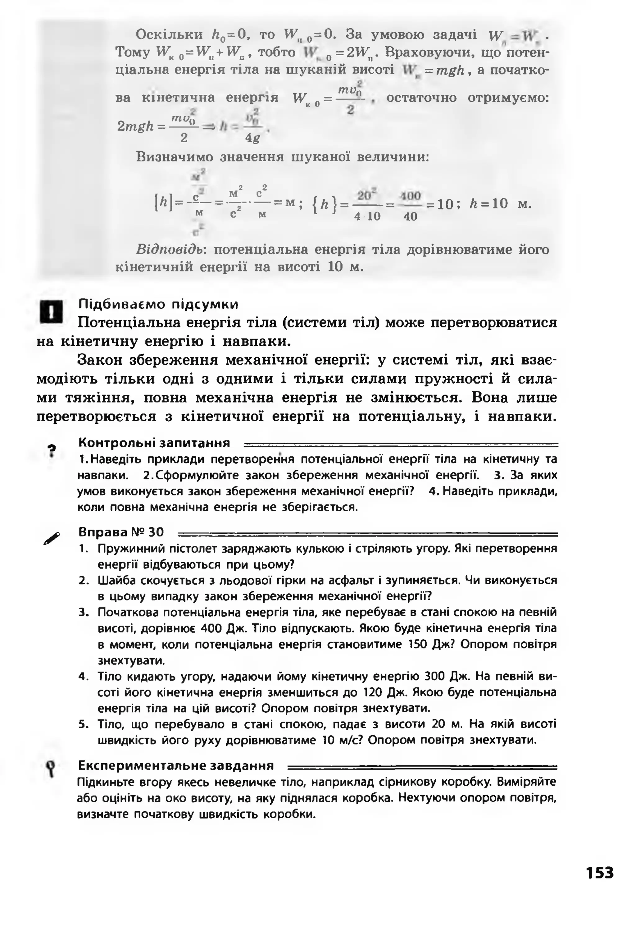 Оскільки Л0=0, то И7іі 0=0. За умовою задачі у ■
Тому УУК0=Уи+Ши, тобто 0=2¥п. Враховуючи, що потен­
ціальна енергія тіла на шуканій висоті = mgh, а початко-
... топ
ва кінетична енергія Ук0= — — остаточно отримуємо:
Л «. "‘Ці2 mgh = — —
2 4#
Визначимо значення шуканої величини:
2 2
м с
[А ]--*— т - - - — ; { л } = —— = = 10; А= 10 М.
м с м 1 1 4-ю 40
Відповідь: потенціальна енергія тіла дорівнюватиме його
кінетичній енергії на висоті 10 м.
Підбиваємо підсумки
Потенціальна енергія тіла (системи тіл) може перетворюватися
на кінетичну енергію і навпаки.
Закон збереження механічної енергії: у системі тіл, які взає­
модіють тільки одні з одними і тільки силами пружності й сила­
ми тяжіння, повна механічна енергія не змінюється. Вона лише
перетворюється з кінетичної енергії на потенціальну, і навпаки.
0 Контрольні запитання
1. Наведіть приклади перетворення потенціальної енергії тіла на кінетичну та
навпаки. 2 .Сформулюйте закон збереження механічної енергії. 3. За яких
умов виконується закон збереження механічної енергії? 4. Наведіть приклади,
коли повна механічна енергія не зберігається.
^ > Вправа № 30 = = = = ^ = = = = = = ^ = = =
1. Пружинний пістолет заряджають кулькою і стріляють угору. Які перетворення
енергії відбуваються при цьому?
2. Шайба скочується з льодової гірки на асфальт і зупиняється. Чи виконується
в цьому випадку закон збереження механічної енергії?
3. Початкова потенціальна енергія тіла, яке перебуває в стані спокою на певній
висоті, дорівнює 400 Дж. Тіло відпускають. Якою буде кінетична енергія тіла
в момент, коли потенціальна енергія становитиме 150 Дж? Опором повітря
знехтувати.
4. Тіло кидають угору, надаючи йому кінетичну енергію 300 Дж. На певній ви­
соті його кінетична енергія зменшиться до 120 Дж. Якою буде потенціальна
енергія тіла на цій висоті? Опором повітря знехтувати.
5. Тіло, що перебувало в стані спокою, падає з висоти 20 м. На якій висоті
швидкість його руху дорівнюватиме 10 м/с? Опором повітря знехтувати.
Експериментальне завдання
Підкиньте вгору якесь невеличке тіло, наприклад сірникову коробку. Виміряйте
або оцініть на око висоту, на яку піднялася коробка. Нехтуючи опором повітря,
визначте початкову швидкість коробки.
153
 