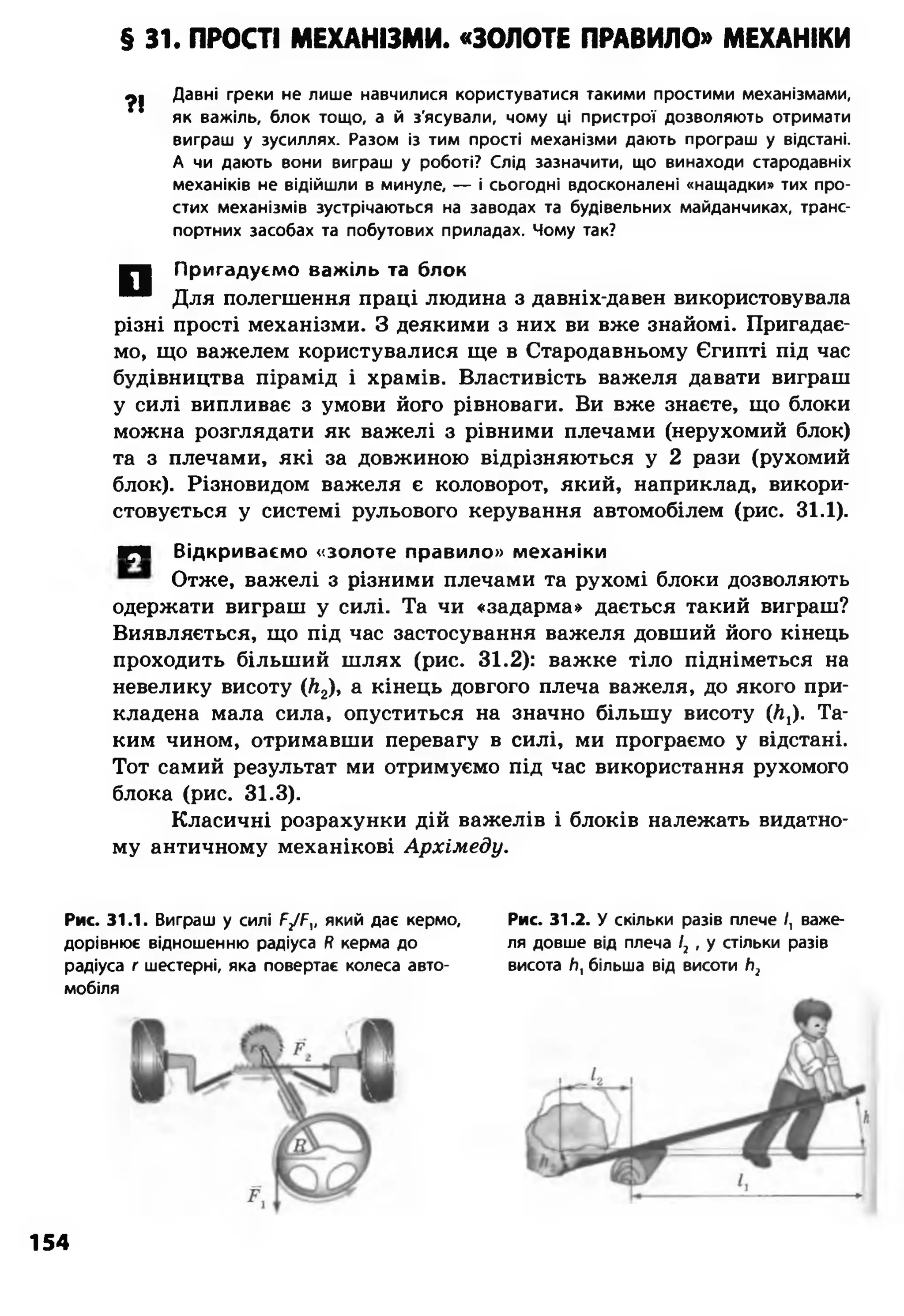 § 31. ПРОСТІ МЕХАНІЗМИ. «ЗОЛОТЕ ПРАВИЛО» МЕХАНІКИ
Давні греки не лише навчилися користуватися такими простими механізмами,
як важіль, блок тощо, а й з'ясували, чому ці пристрої дозволяють отримати
виграш у зусиллях. Разом із тим прості механізми дають програш у відстані.
А чи дають вони виграш у роботі? Слід зазначити, що винаходи стародавніх
механіків не відійшли в минуле, — і сьогодні вдосконалені «нащадки» тих про­
стих механізмів зустрічаються на заводах та будівельних майданчиках, транс­
портних засобах та побутових приладах. Чому так?
Пригадуємо важіль та блок
Для полегшення праці людина з давніх-давен використовувала
різні прості механізми. З деякими з них ви вже знайомі. Пригадає­
мо, що важелем користувалися ще в Стародавньому Єгипті під час
будівництва пірамід і храмів. Властивість важеля давати виграш
у силі випливає з умови його рівноваги. Ви вже знаєте, що блоки
можна розглядати як важелі з рівними плечами (нерухомий блок)
та з плечами, які за довжиною відрізняються у 2 рази (рухомий
блок). Різновидом важеля є коловорот, який, наприклад, викори­
стовується у системі рульового керування автомобілем (рис. 31.1).
ШрШ Відкриваємо «золоте правило» механіки
Отже, важелі з різними плечами та рухомі блоки дозволяють
одержати виграш у силі. Та чи «задарма» дається такий виграш?
Виявляється, що під час застосування важеля довший його кінець
проходить більший шлях (рис. 31.2): важке тіло підніметься на
невелику висоту (&2), а кінець довгого плеча важеля, до якого при­
кладена мала сила, опуститься на значно більшу висоту (Л,). Та­
ким чином, отримавши перевагу в силі, ми програємо у відстані.
Тот самий результат ми отримуємо під час використання рухомого
блока (рис. 31.3).
Класичні розрахунки дій важелів і блоків належать видатно­
му античному механікові Архімеду.
?!
□
Рис. 31.1. Виграш у силі Р/Р,, який дає кермо,
дорівнює відношенню радіуса Н керма до
радіуса г шестерні, яка повертає колеса авто­
мобіля
Рис. 31.2. У скільки разів плече /, важе­
ля довше від плеча І2 , у стільки разів
висота /т, більша від висоти Ь2
154
 