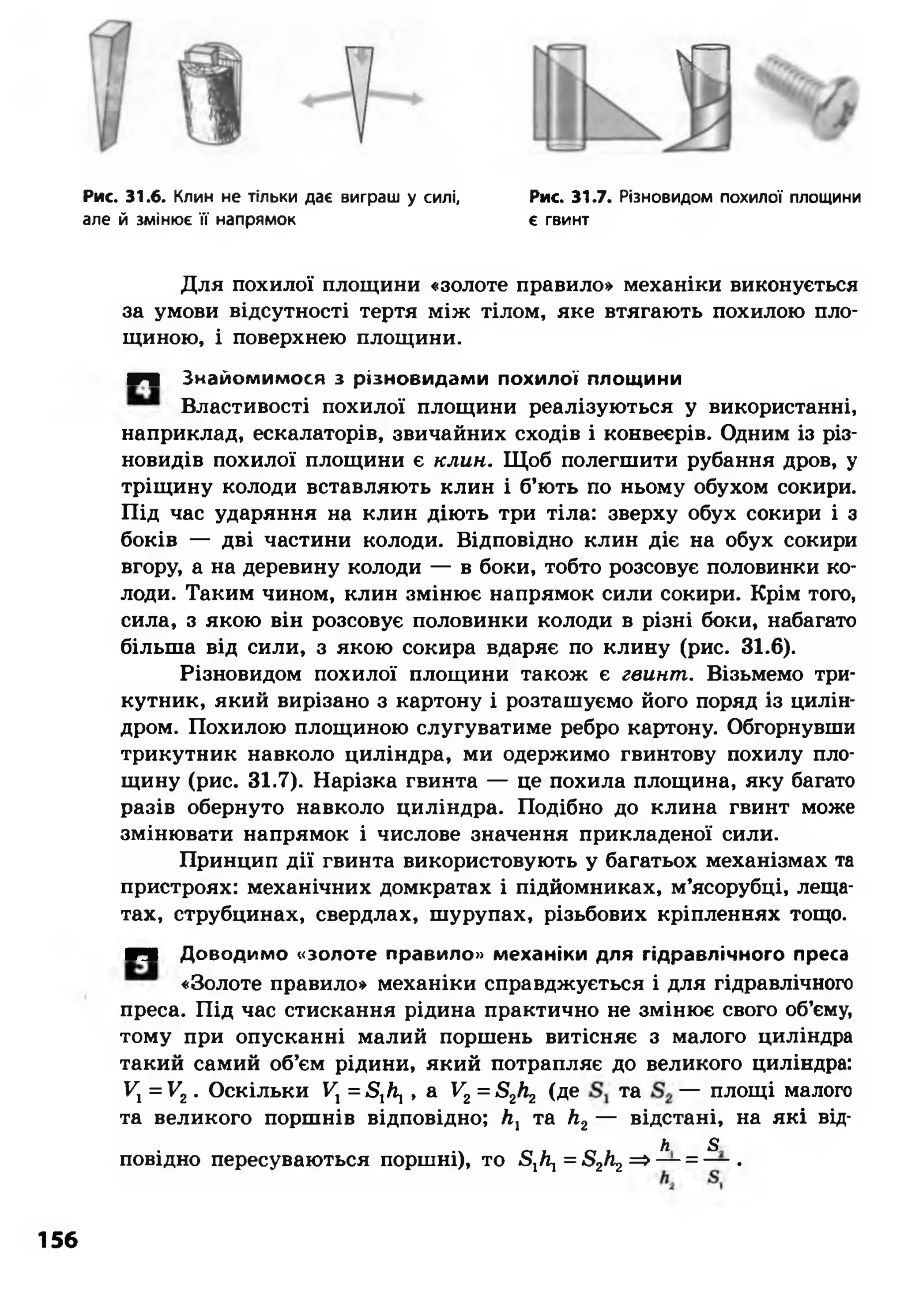 Рис. 31.6. Клин не тільки дає виграш у силі, Рис. 31.7. Різновидом похилої площини
але й змінює її напрямок є гвинт
Для похилої площини «золоте правило» механіки виконується
за умови відсутності тертя між тілом, яке втягають похилою пло­
щиною, і поверхнею площини.
■Ч Знайомимося з різновидами похилої площини
Властивості похилої площини реалізуються у використанні,
наприклад, ескалаторів, звичайних сходів і конвеєрів. Одним із різ­
новидів похилої площини є клин. Щоб полегшити рубання дров, у
тріщину колоди вставляють клин і б’ють по ньому обухом сокири.
Під час ударяння на клин діють три тіла: зверху обух сокири і з
боків — дві частини колоди. Відповідно клин діє на обух сокири
вгору, а на деревину колоди — в боки, тобто розсовує половинки ко­
лоди. Таким чином, клин змінює напрямок сили сокири. Крім того,
сила, з якою він розсовує половинки колоди в різні боки, набагато
більша від сили, з якою сокира вдаряє по клину (рис. 31.6).
Різновидом похилої площини також є гвинт. Візьмемо три­
кутник, який вирізано з картону і розташуємо його поряд із цилін­
дром. Похилою площиною слугуватиме ребро картону. Обгорнувши
трикутник навколо циліндра, ми одержимо гвинтову похилу пло­
щину (рис. 31.7). Нарізка гвинта — це похила площина, яку багато
разів обернуто навколо циліндра. Подібно до клина гвинт може
змінювати напрямок і числове значення прикладеної сили.
Принцип дії гвинта використовують у багатьох механізмах та
пристроях: механічних домкратах і підйомниках, м’ясорубці, леща­
тах, струбцинах, свердлах, шурупах, різьбових кріпленнях тощо.
■Ч Доводимо «золоте правило» механіки для гідравлічного преса
«Золоте правило» механіки справджується і для гідравлічного
преса. Під час стискання рідина практично не змінює свого об’єму,
тому при опусканні малий поршень витісняє з малого циліндра
такий самий об’єм рідини, який потрапляє до великого циліндра:
V, =У2. Оскільки Ух=5,Л, , а Уг = 52Л2 (де та — площі малого
та великого поршнів відповідно; Л, та Л2— відстані, на які від-
Л 5
повідно пересуваються поршні), то 5,/і, = 52Л2=> — = — .
156
 