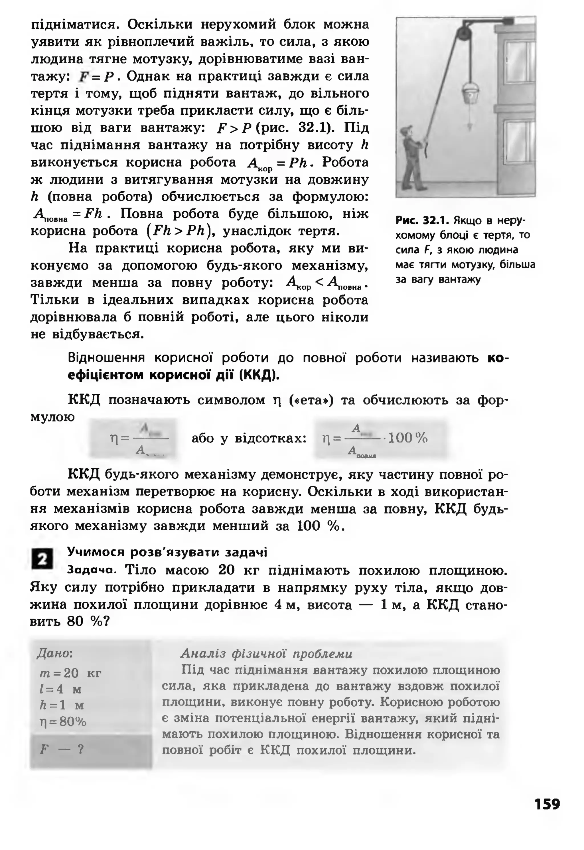 підніматися. Оскільки нерухомий блок можна
уявити як рівноплечий важіль, то сила, з якою
людина тягне мотузку, дорівнюватиме вазі ван­
тажу: = Р • Однак на практиці завжди є сила
тертя і тому, щоб підняти вантаж, до вільного
кінця мотузки треба прикласти силу, що є біль­
шою від ваги вантажу: Р > Р ( рис. 32.1). Під
час піднімання вантажу на потрібну висоту Л
виконується корисна робота А кор= РН. Робота
ж людини з витягування мотузки на довжину
Л (повна робота) обчислюється за формулою:
Дюнна = ^ • Повна робота буде більшою, ніж
корисна робота (РЛ >РЛ ), унаслідок тертя.
На практиці корисна робота, яку ми ви­
конуємо за допомогою будь-якого механізму,
завжди менша за повну роботу: А оР< Ак»... •
Тільки в ідеальних випадках корисна робота
дорівнювала б повній роботі, але цього ніколи
не відбувається.
Відношення корисної роботи до повної роботи називають ко­
ефіцієнтом корисної д ії (ККД).
ККД позначають символом т| («ета») та обчислюють за фор­
мулою
Т|= — або у відсотках: Г[= ^—■■•100%
А м ии» Аю вкв
ККД будь-якого механізму демонструє, яку частину повної ро­
боти механізм перетворює на корисну. Оскільки в ході використан­
ня механізмів корисна робота завжди менша за повну, ККД будь-
якого механізму завжди менший за 100 %.
Рис. 32.1. Якщо в неру­
хомому блоці є тертя, то
сила Р, з якою людина
має тягти мотузку, більша
за вагу вантажу
Учимося розв'язувати задачі
Задача. Тіло масою 20 кг піднімають похилою площиною.
Яку силу потрібно прикладати в напрямку руху тіла, якщо дов­
жина похилої площини дорівнює 4 м, висота — 1 м, а ККД стано­
вить 80 %?
Дано:
т= 20 кг
1= 4 м
й= 1 м
г|=80%
^ — ?
Аналіз фізичної проблеми
Під час піднімання вантажу похилою площиною
сила, яка прикладена до вантажу вздовж похилої
площини, виконує повну роботу. Корисною роботою
є зміна потенціальної енергії вантажу, який підні­
мають похилою площиною. Відношення корисної та
повної робіт є ККД похилої площини.
159
 
