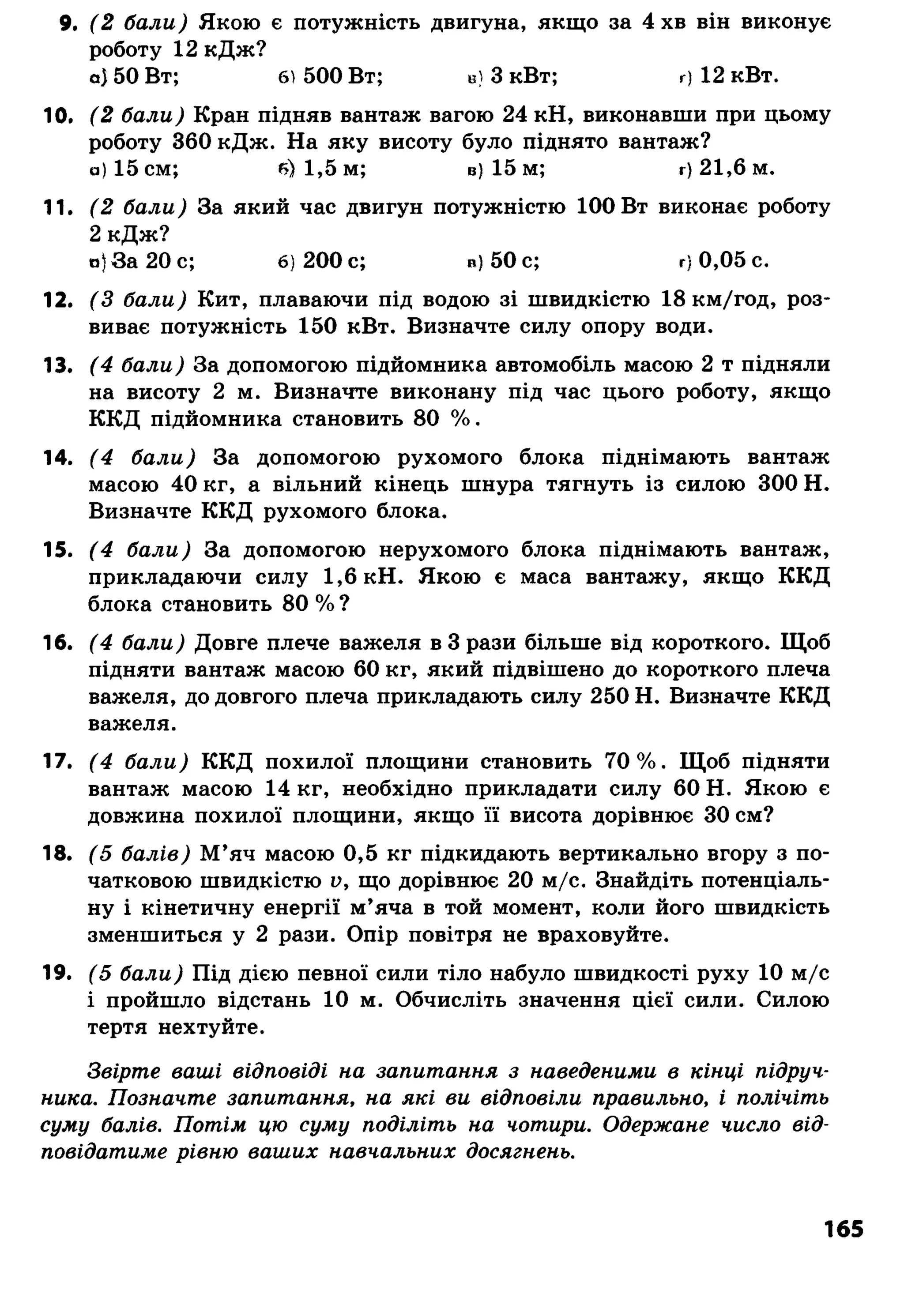 9. ( 2 б а л и ) Якою є потужність двигуна, якщо за 4 хв він виконує
роботу 12 кДж?
а) 50 Вт; б) 500 Вт; в) 3 кВт; г) 12 кВт.
10. ( 2 б а л и ) Кран підняв вантаж вагою 24 кН, виконавши при цьому
роботу 360 кДж. На яку висоту було піднято вантаж?
а) 15 см; б) 1 ,5 м; в) 15 м; г) 2 1 ,6 м.
11. ( 2 б а л и ) За який час двигун потужністю 100 Вт виконає роботу
2 кДж?
о) За 20 с; 6) 2 0 0 с; в) 50 с; г) 0 ,0 5 с.
12. ( З б а л и ) Кит, плаваючи під водою зі швидкістю 18 км/год, роз­
виває потужність 150 кВт. Визначте силу опору води.
13. ( 4 б а л и ) За допомогою підйомника автомобіль масою 2 т підняли
на висоту 2 м. Визначте виконану під час цього роботу, якщо
ККД підйомника становить 80 %.
14. ( 4 б а л и ) За допомогою рухомого блока піднімають вантаж
масою 40 кг, а вільний кінець шнура тягнуть із силою 300 Н.
Визначте ККД рухомого блока.
15. ( 4 б а л и ) За допомогою нерухомого блока піднімають вантаж,
прикладаючи силу 1,6 кН. Якою є маса вантажу, якщо ККД
блока становить 80 % ?
16. ( 4 б а л и ) Довге плече важеля в 3 рази більше від короткого. Щоб
підняти вантаж масою 60 кг, який підвішено до короткого плеча
важеля, до довгого плеча прикладають силу 250 Н. Визначте ККД
важеля.
17. ( 4 б а л и ) ККД похилої площини становить 70%. Щоб підняти
вантаж масою 14 кг, необхідно прикладати силу 60 Н. Якою є
довжина похилої площини, якщо її висота дорівнює ЗО см?
18. ( 5 б а л і в ) М ’яч масою 0,5 кг підкидають вертикально вгору з по­
чатковою швидкістю V , що дорівнює 20 м/с. Знайдіть потенціаль­
ну і кінетичну енергії м’яча в той момент, коли його швидкість
зменшиться у 2 рази. Опір повітря не враховуйте.
19. ( 5 б а л и ) Під дією певної сили тіло набуло швидкості руху 10 м/с
і пройшло відстань 10 м. Обчисліть значення цієї сили. Силою
тертя нехтуйте.
З в ір т е в а ш і в ід п о в ід і н а з а п и т а н н я з н а в е д е н и м и в к ін ц і п ід р у ч ­
н и к а . П о з н а ч т е з а п и т а н н я , н а я к і в и в ід п о в іл и п р а в и л ь н о , і п о л іч іт ь
с у м у б а л ів . П о т ім цю с у м у п о д іл іт ь н а ч о т и р и . О д е р ж а н е ч и с л о в ід ­
п о в ід а т и м е р ів н ю в а ш и х н а в ч а л ь н и х д о с я гн е н ь .
165
 