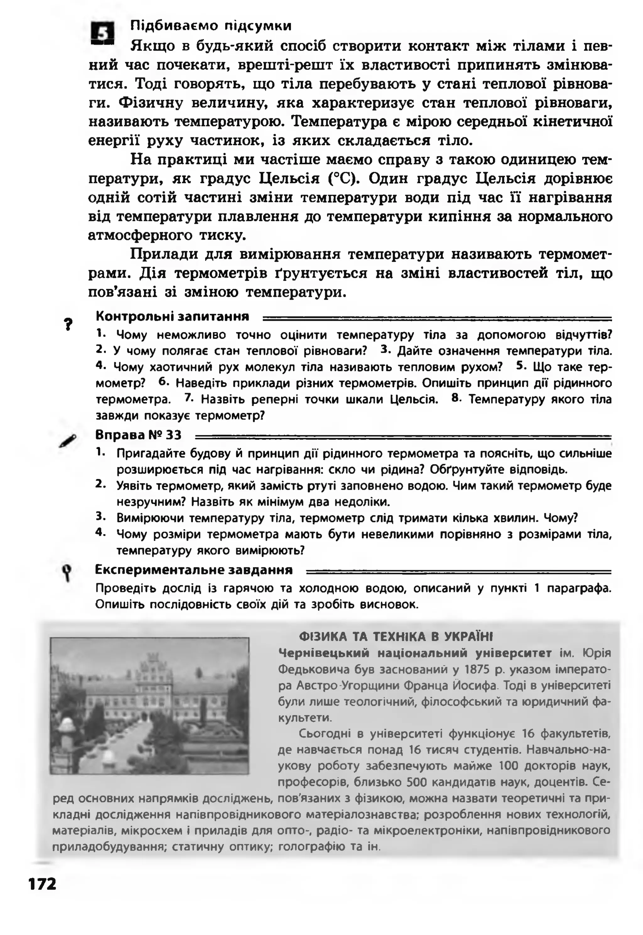 Підбиваємо підсумки
“ “ Якщо в будь-який спосіб створити контакт між тілами і пев­
ний час почекати, врешті-решт їх властивості припинять змінюва­
тися. Тоді говорять, що тіла перебувають у стані теплової рівнова­
ги. Фізичну величину, яка характеризує стан теплової рівноваги,
називають температурою. Температура є мірою середньої кінетичної
енергії руху частинок, із яких складається тіло.
На практиці ми частіше маємо справу з такою одиницею тем­
ператури, як градус Цельсія (°С). Один градус Цельсія дорівнює
одній сотій частині зміни температури води під час її нагрівання
від температури плавлення до температури кипіння за нормального
атмосферного тиску.
Прилади для вимірювання температури називають термомет­
рами. Дія термометрів ґрунтується на зміні властивостей тіл, що
пов’язані зі зміною температури.
ф Контрольні запитання - - - ................................... ■
1- Чому неможливо точно оцінити температуру тіла за допомогою відчуттів?
2- У чому полягає стан теплової рівноваги? 3. Дайте означення температури тіла.
4. Чому хаотичний рух молекул тіла називають тепловим рухом? 5. Що таке тер­
мометр? 6- Наведіть приклади різних термометрів. Опишіть принцип дії рідинного
термометра. 7. Назвіть реперні точки шкали Цельсія. 8. Температуру якого тіла
завжди показує термометр?
Вправа №33 --------
1- Пригадайте будову й принцип дії рідинного термометра та поясніть, що сильніше
розширюється під час нагрівання: скло чи рідина? Обґрунтуйте відповідь.
2. Уявіть термометр, який замість ртуті заповнено водою. Чим такий термометр буде
незручним? Назвіть як мінімум два недоліки.
3- Вимірюючи температуру тіла, термометр слід тримати кілька хвилин. Чому?
4- Чому розміри термометра мають бути невеликими порівняно з розмірами тіла,
температуру якого вимірюють?
Експериментальне завдання ----
Проведіть дослід із гарячою та холодною водою, описаний у пункті 1 параграфа.
Опишіть послідовність своїх дій та зробіть висновок.
ФІЗИКА ТА ТЕХНІКА В УКРАЇНІ
Чернівецький національний університет ім. Юрія
Федьковича був заснований у 1875 р. указом імперато­
ра Австро-Угорщини Франца Йосифа. Тоді в університеті
були лише теологічний, філософський та юридичний фа­
культети.
Сьогодні в університеті функціонує 16 факультетів,
де навчається понад 16 тисяч студентів. Навчально-на­
укову роботу забезпечують майже 100 докторів наук,
професорів, близько 500 кандидатів наук, доцентів. Се­
ред основних напрямків досліджень, пов'язаних з фізикою, можна назвати теоретичні та при­
кладні дослідження напівпровідникового матеріалознавства; розроблення нових технологій,
матеріалів, мікросхем і приладів для опто-, радіо- та мікроелектроніки, напівпровідникового
приладобудування; статичну оптику; голографію та ін.
172
 
