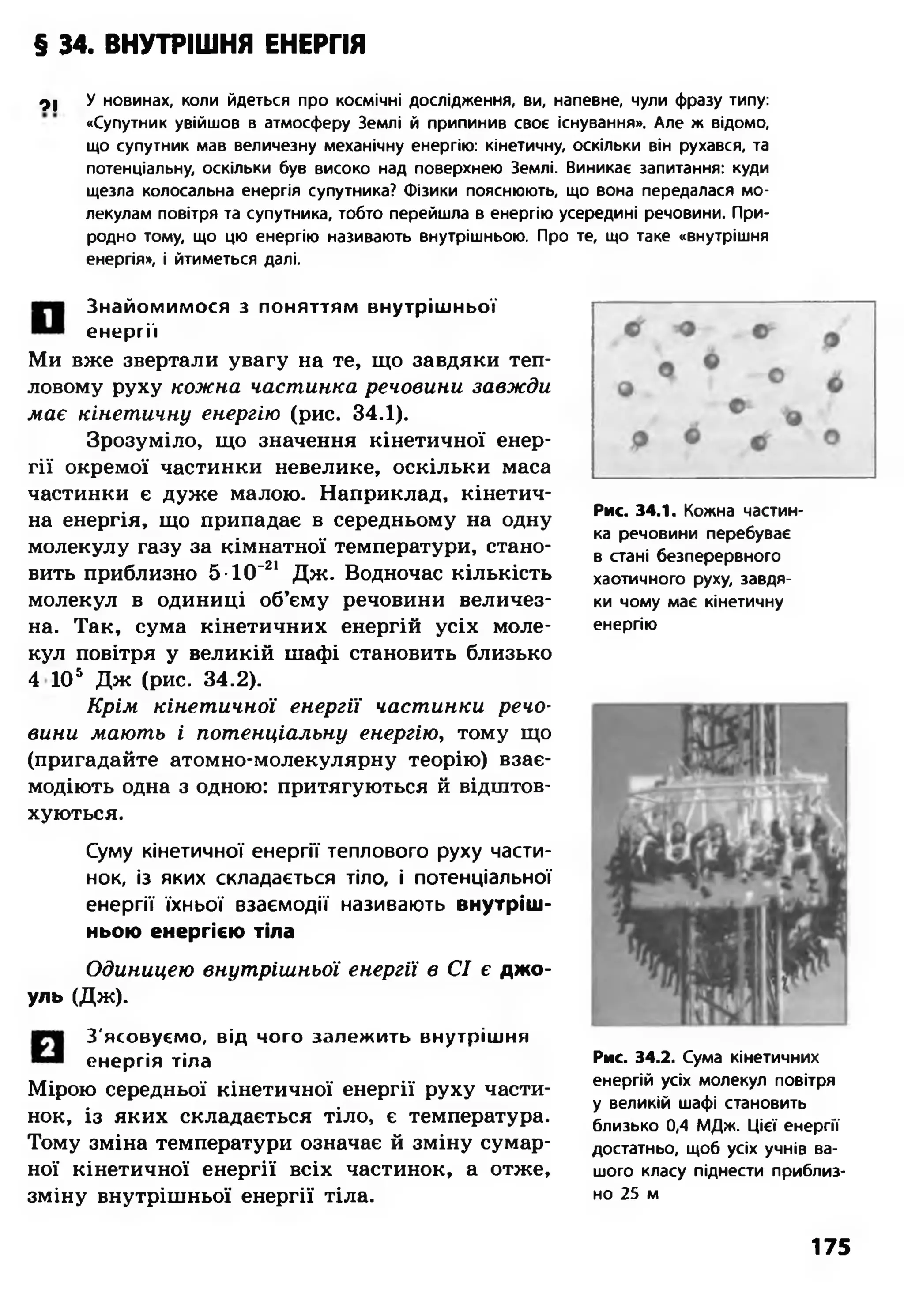 § 34. ВНУТРІШНЯ ЕНЕРГІЯ
91 У новинах, коли йдеться про космічні дослідження, ви, напевне, чули фразу типу:
«Супутник увійшов в атмосферу Землі й припинив своє існування». Але ж відомо,
що супутник мав величезну механічну енергію: кінетичну, оскільки він рухався, та
потенціальну, оскільки був високо над поверхнею Землі. Виникає запитання: куди
щезла колосальна енергія супутника? Фізики пояснюють, що вона передалася мо­
лекулам повітря та супутника, тобто перейшла в енергію усередині речовини. При­
родно тому, що цю енергію називають внутрішньою. Про те, що таке «внутрішня
енергія», і йтиметься далі.
Знайомимося з поняттям внутрішньої
енергії
Ми вже звертали увагу на те, що завдяки теп­
ловому руху кожна частинка речовини завжди
має кінетичну енергію (рис. 34.1).
Зрозуміло, що значення кінетичної енер­
гії окремої частинки невелике, оскільки маса
частинки є дуже малою. Наприклад, кінетич­
на енергія, що припадає в середньому на одну
молекулу газу за кімнатної температури, стано­
вить приблизно 5-НГ21 Дж. Водночас кількість
молекул в одиниці об’єму речовини величез­
на. Так, сума кінетичних енергій усіх моле­
кул повітря у великій шафі становить близько
4 105 Дж (рис. 34.2).
Крім кінетичної енергії частинки речо­
вини мають і потенціальну енергію, тому що
(пригадайте атомно-молекулярну теорію) взає­
модіють одна з одною: притягуються й відштов­
хуються.
Суму кінетичної енергії теплового руху части­
нок, із яких складається тіло, і потенціальної
енергії їхньої взаємодії називають внутріш­
ньою енергією тіла
Одиницею внутрішньої енергії в СІ є джо­
уль (Дж).
З'ясовуємо, від чого залежить внутрішня
енергія тіла
Мірою середньої кінетичної енергії руху части­
нок, із яких складається тіло, є температура.
Тому зміна температури означає й зміну сумар­
ної кінетичної енергії всіх частинок, а отже,
зміну внутрішньої енергії тіла.
Рис. 34.1. Кожна частин­
ка речовини перебуває
в стані безперервного
хаотичного руху, завдя­
ки чому має кінетичну
енергію
Рис. 34.2. Сума кінетичних
енергій усіх молекул повітря
у великій шафі становить
близько 0,4 МДж. Цієї енергії
достатньо, щоб усіх учнів ва­
шого класу піднести приблиз­
но 25 м
175
 