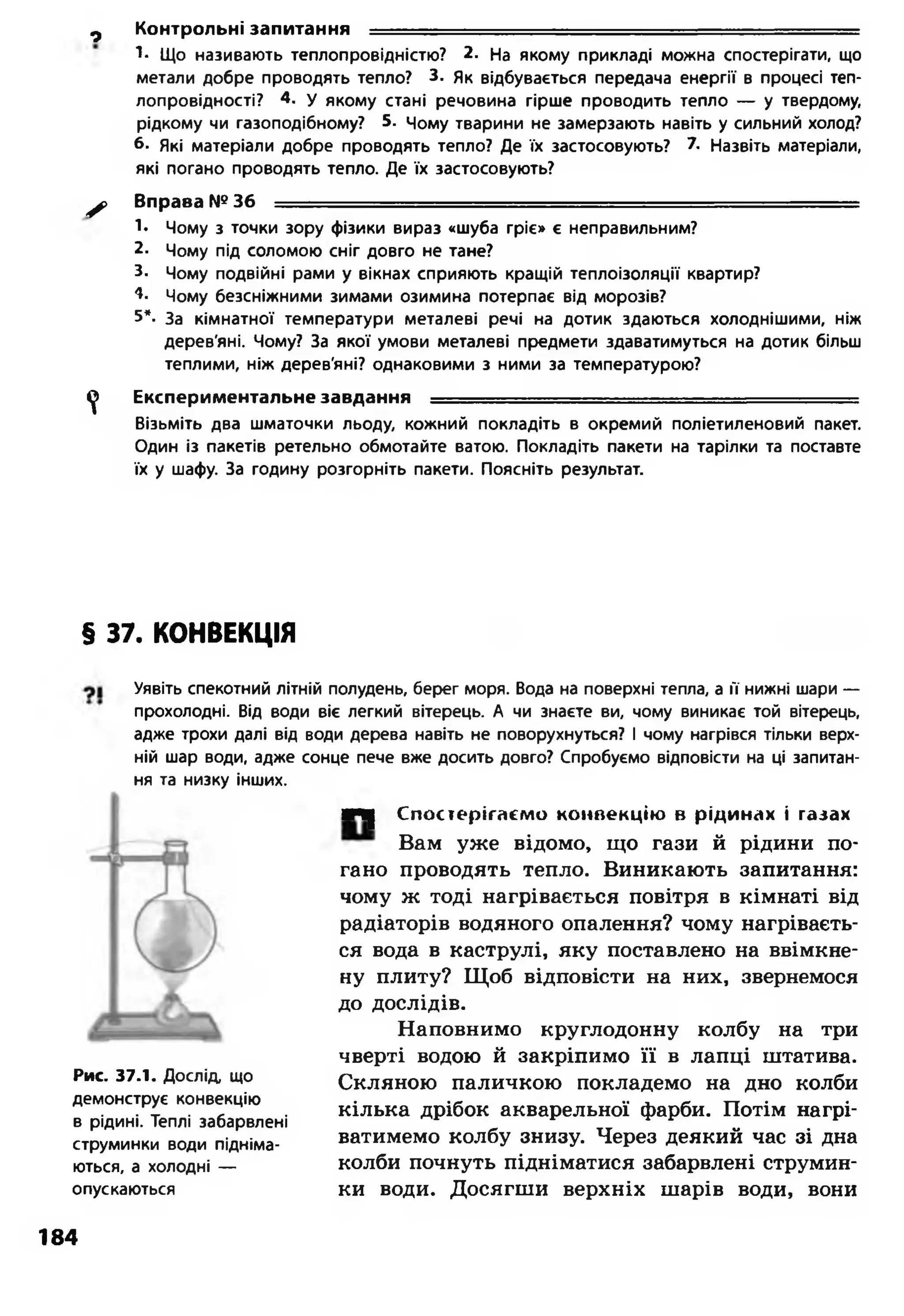 1- Що називають теплопровідністю? 2. На якому прикладі можна спостерігати, що
метали добре проводять тепло? 3. Як відбувається передача енергії в процесі теп­
лопровідності? 4. у якому стані речовина гірше проводить тепло — у твердому,
рідкому чи газоподібному? 5. Чому тварини не замерзають навіть у сильний холод?
б- Які матеріали добре проводять тепло? Де їх застосовують? 7. Назвіть матеріали,
які погано проводять тепло. Де їх застосовують?
^ > Вправа №36 - ------
1- Чому з точки зору фізики вираз «шуба гріє» є неправильним?
2- Чому під соломою сніг довго не тане?
3. Чому подвійні рами у вікнах сприяють кращій теплоізоляції квартир?
4. Чому безсніжними зимами озимина потерпає від морозів?
5*. За кімнатної температури металеві речі на дотик здаються холоднішими, ніж
дерев'яні. Чому? За якої умови металеві предмети здаватимуться на дотик більш
теплими, ніж дерев'яні? однаковими з ними за температурою?
^ Експериментальне завдання ---- ----------— ■■■ —
Візьміть два шматочки льоду, кожний покладіть в окремий поліетиленовий пакет.
Один із пакетів ретельно обмотайте ватою. Покладіть пакети на тарілки та поставте
їх у шафу. За годину розгорніть пакети. Поясніть результат.
0 Контрольні запитання ■
§ 37. КОНВЕКЦІЯ
Уявіть спекотний літній полудень, берег моря. Вода на поверхні тепла, а її нижні шари —
прохолодні. Від води віє легкий вітерець. А чи знаєте ви, чому виникає той вітерець,
адже трохи далі від води дерева навіть не поворухнуться? І чому нагрівся тільки верх­
ній шар води, адже сонце пече вже досить довго? Спробуємо відповісти на ці запитан­
ня та низку інших.
Рис. 37.1. Дослід що
демонструє конвекцію
в рідині. Теплі забарвлені
струминки води підніма­
ються, а холодні —
опускаються
■Ч| Спостерігаємо конвекцію в рідинах і газах
Вам уже відомо, що гази й рідини по­
гано проводять тепло. Виникають запитання:
чому ж тоді нагрівається повітря в кімнаті від
радіаторів водяного опалення? чому нагріваєть­
ся вода в каструлі, яку поставлено на ввімкне­
ну плиту? Щоб відповісти на них, звернемося
до дослідів.
Наповнимо круглодонну колбу на три
чверті водою й закріпимо її в лапці штатива.
Скляною паличкою покладемо на дно колби
кілька дрібок акварельної фарби. Потім нагрі­
ватимемо колбу знизу. Через деякий час зі дна
колби почнуть підніматися забарвлені струмин­
ки води. Досягши верхніх шарів води, вони
184
 