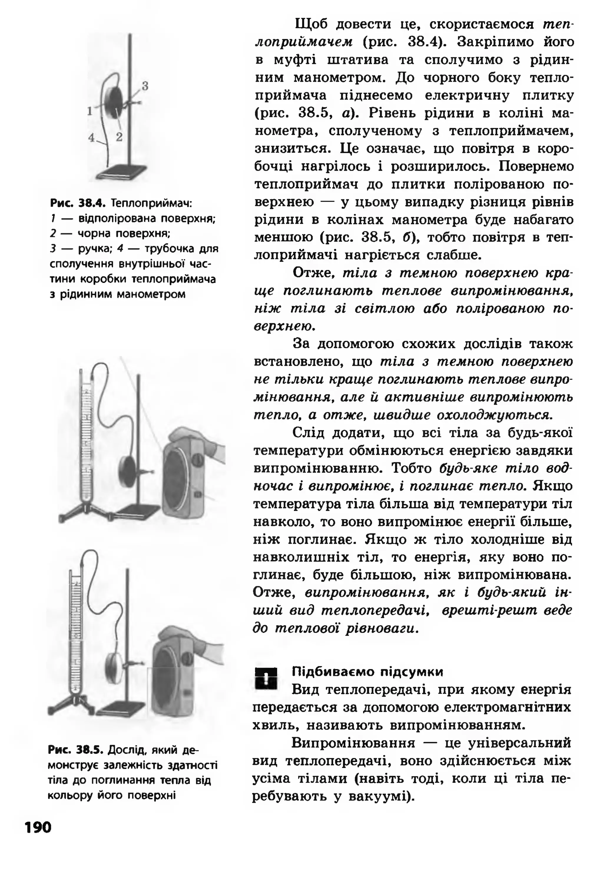 Рис. 38.4. Теплоприймач:
7 — відполірована поверхня;
2 — чорна поверхня;
3 — ручка; 4 — трубочка для
сполучення внутрішньої час­
тини коробки теплоприймача
з рідинним манометром
Рис. 38.5. Дослід, який де­
монструє залежність здатності
тіла до поглинання тепла від
кольору його поверхні
Щоб довести це, скористаємося теп­
лоприймачем (рис. 38.4). Закріпимо його
в муфті штатива та сполучимо з рідин­
ним манометром. До чорного боку тепло­
приймача піднесемо електричну плитку
(рис. 38.5, а). Рівень рідини в коліні ма­
нометра, сполученому з теплоприймачем,
знизиться. Це означає, що повітря в коро­
бочці нагрілось і розширилось. Повернемо
теплоприймач до плитки полірованою по­
верхнею — у цьому випадку різниця рівнів
рідини в колінах манометра буде набагато
меншою (рис. 38.5, б), тобто повітря в теп­
лоприймачі нагріється слабше.
Отже, тіла з темною поверхнею кра­
ще поглинають теплове випромінювання,
ніж тіла зі світлою або полірованою по­
верхнею.
За допомогою схожих дослідів також
встановлено, що тіла з темною поверхнею
не тільки краще поглинають теплове випро­
мінювання, але й активніше випромінюють
тепло, а отже, швидше охолоджуються.
Слід додати, що всі тіла за будь-якої
температури обмінюються енергією завдяки
випромінюванню. Тобто будь-яке тіло вод­
ночас і випромінює, і поглинає тепло. Якщо
температура тіла більша від температури тіл
навколо, то воно випромінює енергії більше,
ніж поглинає. Якщо ж тіло холодніше від
навколишніх тіл, то енергія, яку воно по­
глинає, буде більшою, ніж випромінювана.
Отже, випромінювання, як і будь-який ін­
ший вид теплопередачі, врешті-решт веде
до теплової рівноваги.
■■ Підбиваємо підсумки
Вид теплопередачі, при якому енергія
передається за допомогою електромагнітних
хвиль, називають випромінюванням.
Випромінювання — це універсальний
вид теплопередачі, воно здійснюється між
усіма тілами (навіть тоді, коли ці тіла пе­
ребувають у вакуумі).
190
 