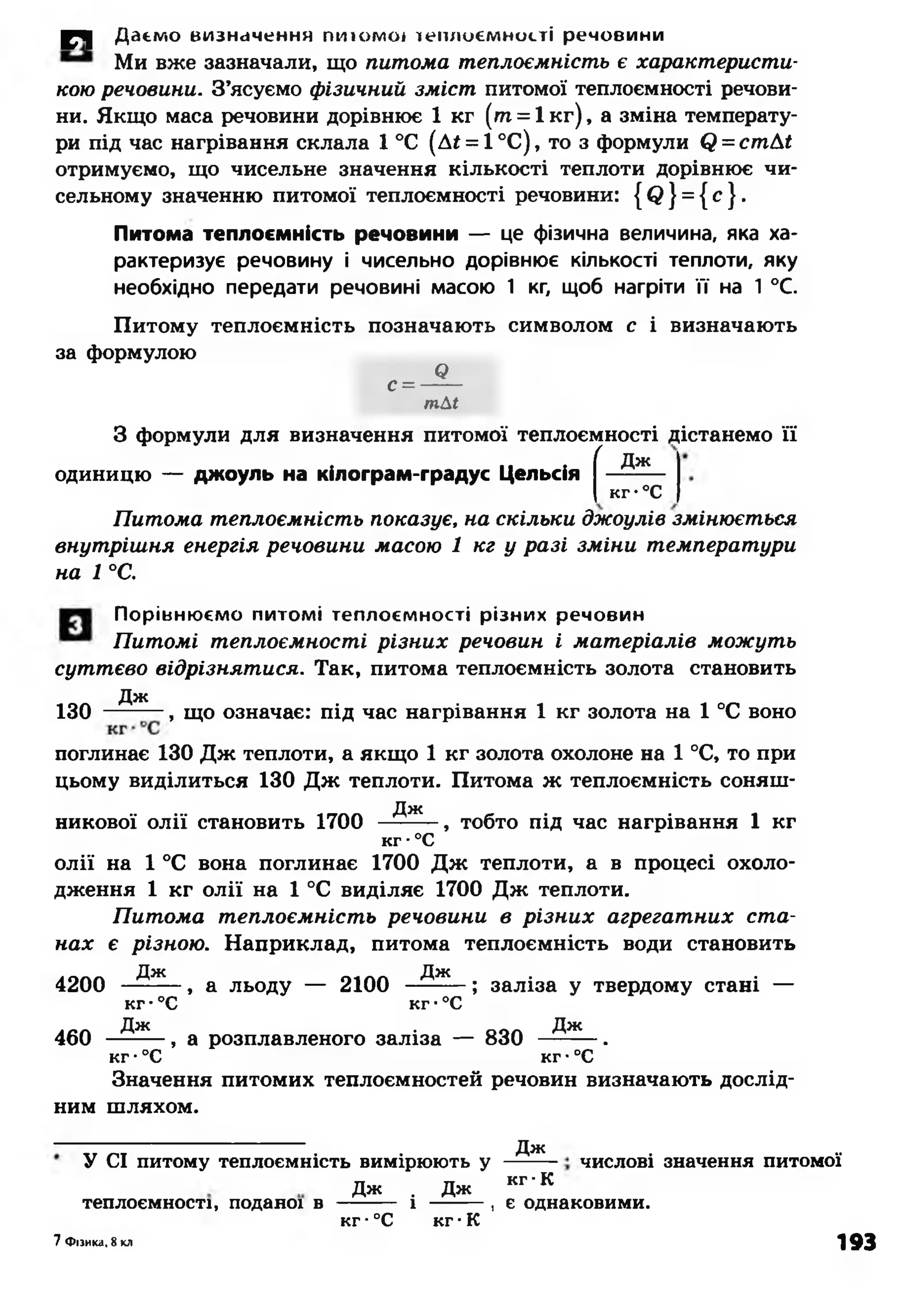 £Ч| Даємо визначення пнш моі іеплоємності речовини
Ми вже зазначали, що питома теплоємність є характеристи­
кою речовини. З’ясуємо фізичний зміст питомої теплоємності речови­
ни. Якщо маса речовини дорівнює 1 кг ( т = 1к г), а зміна температу­
ри під час нагрівання склала 1°С (Д£ = 1°С), то з формули (2 = стАі
отримуємо, що чисельне значення кількості теплоти дорівнює чи­
сельному значенню питомої теплоємності речовини: { Сі } = { с }.
Питома теплоємність речовини — це фізична величина, яка ха­
рактеризує речовину і чисельно дорівнює кількості теплоти, яку
необхідно передати речовині масою 1 кг, щоб нагріти її на 1°С.
Питому теплоємність позначають символом с і визначають
за формулою
с =
Є
тМ
З формули для визначення питомої теплоємності дістанемо її
( Дж
одиницю — джоуль на кілограм-градус Цельсія -------
кг•°С
Питома теплоємність показує, на скільки джоулів змінюється
внутрішня енергія речовини масою 1 кг у разі зміни температури
на 1 °С.
Порівнюємо питомі теплоємності різних речовин
Питомі теплоємності різних речовин і матеріалів можуть
суттєво відрізнятися. Так, питома теплоємність золота становить
Дж
130 , що означає: під час нагрівання 1 кг золота на 1 °С воно
поглинає 130 Дж теплоти, а якщо 1 кг золота охолоне на 1 °С, то при
цьому виділиться 130 Дж теплоти. Питома ж теплоємність соняш-
Д Ж
никової олії становить 1700 ------- , тобто під час нагрівання 1 кг
кг •°С
олії на 1 °С вона поглинає 1700 Дж теплоти, а в процесі охоло­
дження 1 кг олії на 1 °С виділяє 1700 Дж теплоти.
Питома теплоємність речовини в різних агрегатних ста­
нах є різною. Наприклад, питома теплоємність води становить
д ж д ж
4200 ------- , а льоду — 2100 --------; заліза у твердому стані —
к г-°С к г•°С
д ж Д я с
460 -———, а розплавленого заліза — 830 -------.
кг -°С кг •°С
Значення питомих теплоємностей речовин визначають дослід­
ним шляхом.
У СІ питому теплоємність вимірюють у
Дж . Дж
теплоємності, поданої в ------- і ------ ,
Дж
числові значення питомої
кг •К
є однаковими.
7 Фізика, 8 кл
кг ■°С кг ■К
193
 