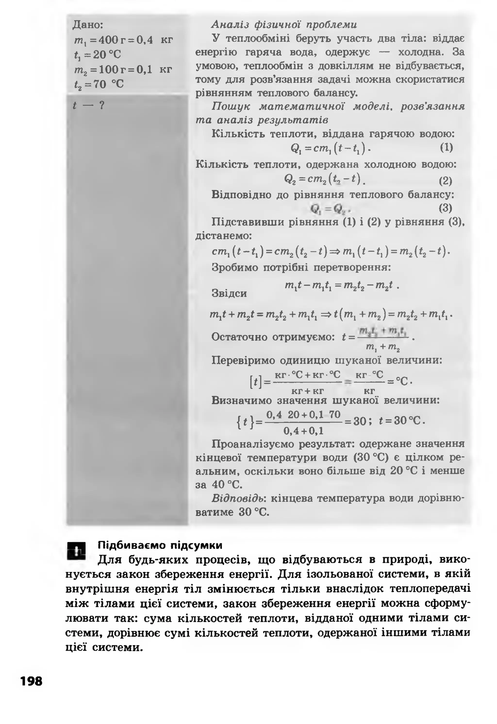 Дано:
т , =400 г = 0,4 кг
*,=20 °С
т2= 100 г = 0,1 кг
<2=70 °С
* — ?
Аналіз фізичної проблеми
У теплообміні беруть участь два тіла: віддає
енергію гаряча вода, одержує — холодна. За
умовою, теплообмін з довкіллям не відбувається,
тому для розв’язання задачі можна скористатися
рівнянням теплового балансу.
Пошук математичної моделі, розв'язання
та аналіз результатів
Кількість теплоти, віддана гарячою водою:
( д ^ с т ^ ї - ^ ) . (1)
Кількість теплоти, одержана холодною водою:
<?2= с т 2(£ ,-*). (2)
Відповідно до рівняння теплового балансу:
(3)
Підставивши рівняння (1) і (2) у рівняння (3),
дістанемо:
ст, (*-*,) = с т 2(*2-*)=> т ,(/-*,) = т 2(*2-*).
Зробимо потрібні перетворення:
Звідси
т,* - т,*, = т2іг - т2і .
т,< + т2і = т 2<2+ пі,*, =>*(т, + т2) = т2і2+т,*,.
Остаточно отримуємо: * = ——--- — .
тІ+тг
Перевіримо одиницю шуканої величини:
м =
кг ■°С + кг •°С кг °С
= °С-
кг + кг кг
Визначимо значення шуканої величини:
| * }= ° ’4 20'*'0,1 70= зо ; <= 30°С.
1 J 0,4+0,1
Проаналізуємо результат: одержане значення
кінцевої температури води (ЗО °С) є цілком ре­
альним, оскільки воно більше від 20 °С і менше
за 40 °С.
Відповідь: кінцева температура води дорівню­
ватиме ЗО°С.
■Ч| Підбиваємо підсумки
Для будь-яких процесів, що відбуваються в природі, вико­
нується закон збереження енергії. Для ізольованої системи, в якій
внутрішня енергія тіл змінюється тільки внаслідок теплопередачі
між тілами цієї системи, закон збереження енергії можна сформу­
лювати так: сума кількостей теплоти, відданої одними тілами си­
стеми, дорівнює сумі кількостей теплоти, одержаної іншими тілами
цієї системи.
198
 