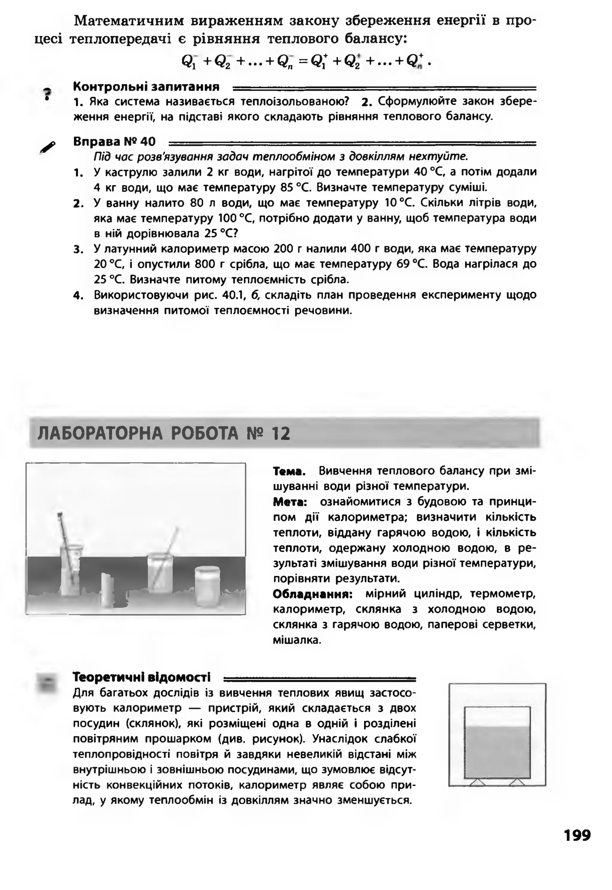 Математичним вираженням закону збереження енергії в про­
цесі теплопередачі є рівняння теплового балансу:
Q j + Q2 + ... + Qn= Q j + + Q2+ ... + Q * .
- Контрольні запитання — ■■■ -
* і . Яка система називається теплоізольованою? 2. Сформулюйте закон збере­
ження енергії, на підставі якого складають рівняння теплового балансу.
^ Вправа №40 — - ......
Під час розв'язування задач теплообміном з довкіллям нехтуйте.
1. У каструлю залили 2 кг води, нагрітої до температури 40 °С, а потім додали
4 кг води, що має температуру 85 °С. Визначте температуру суміші.
2. У ванну налито 80 л води, що має температуру 10 °С. Скільки літрів води,
яка має температуру 100 °С, потрібно додати у ванну, щоб температура води
в ній дорівнювала 25 °С?
3. У латунний калориметр масою 200 г налили 400 г води, яка має температуру
20 °С, і опустили 800 г срібла, що має температуру 69 °С. Вода нагрілася до
25 °С. Визначте питому теплоємність срібла.
4. Використовуючи рис. 40.1, б, складіть план проведення експерименту щодо
визначення питомої теплоємності речовини.
ЛАБОРАТОРНА РОБОТА № 12
■ п и л
Тема. Вивчення теплового балансу при змі­
шуванні води різної температури.
Мета: ознайомитися з будовою та принци­
пом д ії калориметра; визначити кількість
теплоти, віддану гарячою водою, і кількість
теплоти, одержану холодною водою, в ре­
зультаті змішування води різної температури,
порівняти результати.
Обладнання: мірний циліндр, термометр,
калориметр, склянка з холодною водою,
склянка з гарячою водою, паперові серветки,
мішалка.
Теоретичні відомості —
Для багатьох дослідів із вивчення теплових явищ застосо­
вують калориметр — пристрій, який складається з двох
посудин (склянок), які розміщені одна в одній і розділені
повітряним прошарком (див. рисунок). Унаслідок слабкої
теплопровідності повітря й завдяки невеликій відстані між
внутрішньою і зовнішньою посудинами, що зумовлює відсут­
ність конвекційних потоків, калориметр являє собою при­
лад, у якому теплообмін із довкіллям значно зменшується.
199
 