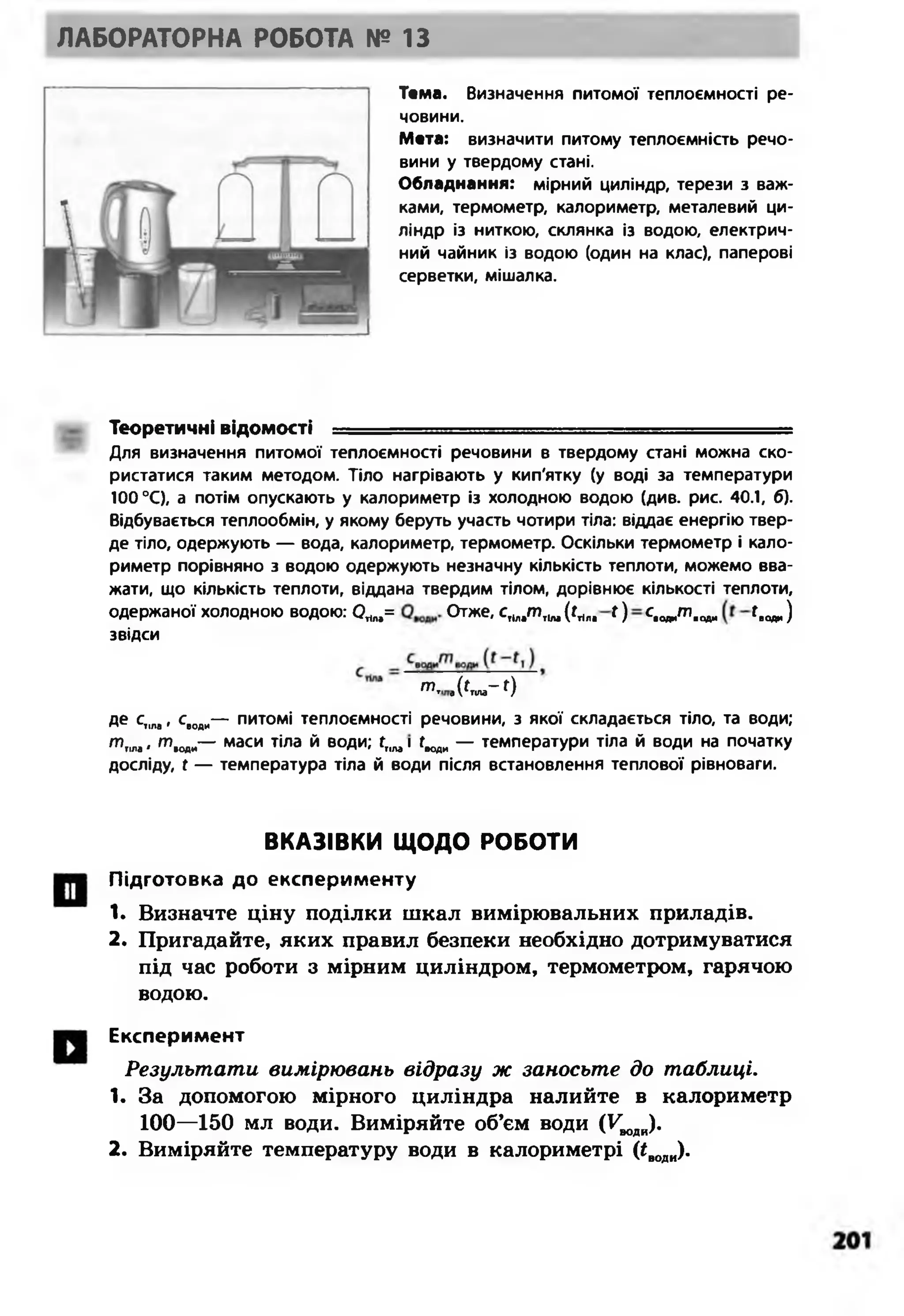 ЛАБОРАТОРНА РОБОТА № 13
Тема. Визначення питомої теплоємності ре­
човини.
Мета: визначити питому теплоємність речо­
вини у твердому стані.
Обладнання: мірний циліндр, терези з важ­
ками, термометр, калориметр, металевий ци­
ліндр із ниткою, склянка із водою, електрич­
ний чайник із водою (один на клас), паперові
серветки, мішалка.
Теоретичні ВІДОМОСТІ ...... .........- ......... - .... ...............................................
Для визначення питомої теплоємності речовини в твердому стані можна ско­
ристатися таким методом. Тіло нагрівають у кип'ятку (у воді за температури
100 °С), а потім опускають у калориметр із холодною водою (див. рис. 40.1, б).
Відбувається теплообмін, у якому беруть участь чотири тіла: віддає енергію твер­
де тіло, одержують — вода, калориметр, термометр. Оскільки термометр і кало­
риметр порівняно з водою одержують незначну кількість теплоти, можемо вва­
жати, що кількість теплоти, віддана твердим тілом, дорівнює кількості теплоти,
одержаної холодною водою: 0*„,= Отже, ^Тіл«т і1м(^Пп* 0 ^води^води ^«еди)
звідси
тГІ .('лла-0
де с1іла, с>оди— питомі теплоємності речовини, з якої складається тіло, та води;
т чла<т .од»— маси Тіла й в°Ди; К,пз1гводи — температури тіла й води на початку
досліду, Г — температура тіла й води після встановлення теплової рівноваги.
ВКАЗІВКИ Щ ОДО РОБОТИ
Підготовка до експерименту
1. Визначте ціну поділки шкал вимірювальних приладів.
2. Пригадайте, яких правил безпеки необхідно дотримуватися
під час роботи з мірним циліндром, термометром, гарячою
водою.
Експеримент
Результати вимірювань відразу ж заносьте до таблиці.
1. За допомогою мірного циліндра налийте в калориметр
100—150 мл води. Виміряйте об’єм води (Т^оди).
2. Виміряйте температуру води в калориметрі (іводи).
 