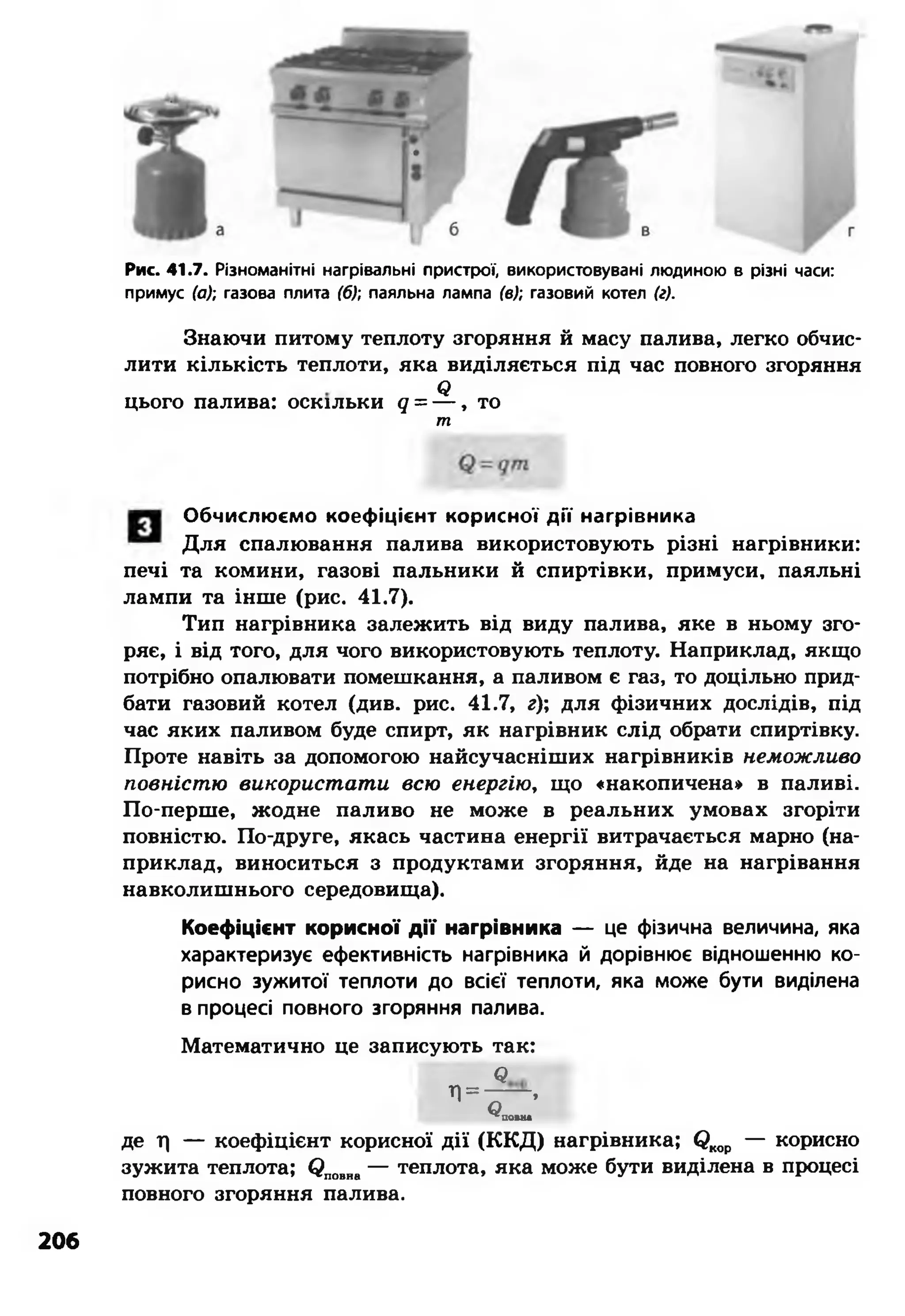 Рис. 41.7. Різноманітні нагрівальні пристрої, використовувані людиною в різні часи:
примус (а); газова плита (6); паяльна лампа (в); газовий котел (г).
Знаючи питому теплоту згоряння й масу палива, легко обчис­
лити кількість теплоти, яка виділяється під час повного згоряння
Я
цього палива: оскільки q = — , то
т
Обчислюємо коефіцієнт корисної дії нагрівника
Для спалювання палива використовують різні нагрівники:
печі та комини, газові пальники й спиртівки, примуси, паяльні
лампи та інше (рис. 41.7).
Тип нагрівника залежить від виду палива, яке в ньому зго­
ряє, і від того, для чого використовують теплоту. Наприклад, якщо
потрібно опалювати помешкання, а паливом є газ, то доцільно прид­
бати газовий котел (див. рис. 41.7, г); для фізичних дослідів, під
час яких паливом буде спирт, як нагрівник слід обрати спиртівку.
Проте навіть за допомогою найсучасніших нагрівників неможливо
повністю використати всю енергію, що «накопичена» в паливі.
По-перше, жодне паливо не може в реальних умовах згоріти
повністю. По-друге, якась частина енергії витрачається марно (на­
приклад, виноситься з продуктами згоряння, йде на нагрівання
навколишнього середовища).
Коефіцієнт корисної д ії нагрівника — це фізична величина, яка
характеризує ефективність нагрівника й дорівнює відношенню ко­
рисно зужитої теплоти до всієї теплоти, яка може бути виділена
в процесі повного згоряння палива.
Математично це записують так:
Я
П= — ,
^пош
де т) — коефіцієнт корисної дії (ККД) нагрівника; (2кор — корисно
зужита теплота; (?повна— теплота, яка може бути виділена в процесі
повного згоряння палива.
206
 