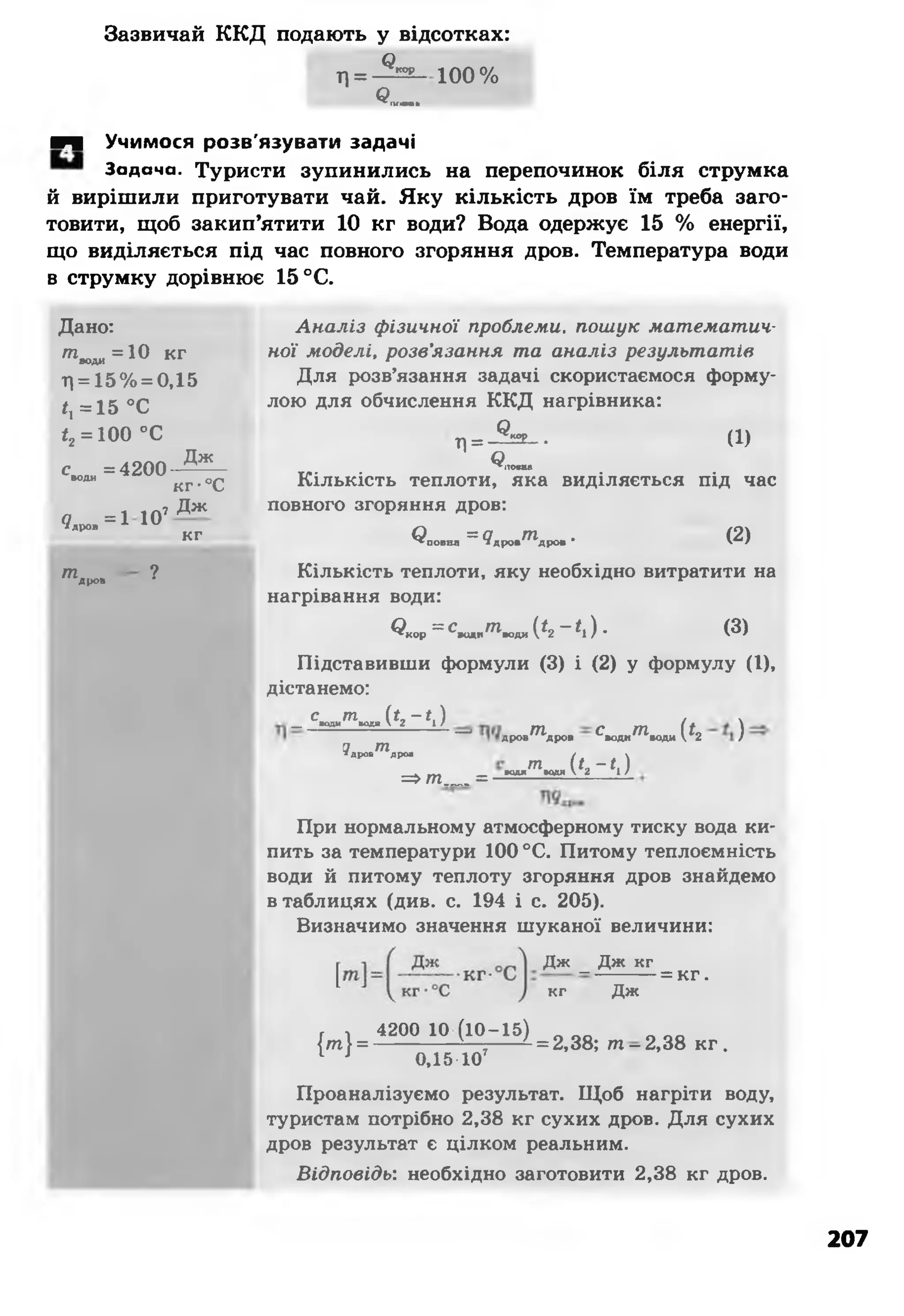 Зазвичай ККД подають у відсотках:
л = - ^ - і о о %
в—
■Ч Учимося розв'язувати задачі
Задача. Туристи зупинились на перепочинок біля струмка
й вирішили приготувати чай. Яку кількість дров їм треба заго­
товити, щоб закип’ятити 10 кг води? Вода одержує 15 % енергії,
що виділяється під час повного згоряння дров. Температура води
в струмку дорівнює 15 °С.
Дано:
т'оЛИ= 10 кг
Г|= 15% = 0,15
ї, = 15 °С
<2= 100 °С
с =4200ВОДИ
Дж_
кг-°С
чдров= 1 107
Дж
кг
тдров ?
Аналіз фізичної проблеми, пошук математич­
ної моделі, розв'язання та аналіз результатів
Для розв’язання задачі скористаємося форму­
лою для обчислення ККД нагрівника:
Л= - ^ - - (!)
Ч—
Кількість теплоти, яка виділяється під час
повного згоряння дров:
< ? „ о .м = 9 д р о . т д р о . • (2)
Кількість теплоти, яку необхідно витратити на
нагрівання води:
^ к о р = ^ д и т « , д и ( <2 - < і ) - ( 3 )
Підставивши формули (3) і (2) у формулу (І),
дістанемо:
с т_ води води (*2-0
у тїдров дров
дрон^Ьфов ^води^*води (* 2 )
т _
=>т__=__ води водя (*2*0
При нормальному атмосферному тиску вода ки­
пить за температури 100°С. Питому теплоємність
води й питому теплоту згоряння дров знайдемо
втаблицях (див. с. 194 і с. 205).
Визначимо значення шуканої величини:
Д ж _ Д ж к г
к г Д ж
= кг.
{ т } =
_ 4200 10 (10-15) _
0,15 Ю 7
= 2,38; т - 2,38 кг .
Проаналізуємо результат. Щоб нагріти воду,
туристам потрібно 2,38 кг сухих дров. Для сухих
дров результат є цілком реальним.
Відповідь: необхідно заготовити 2,38 кг дров.
207
 