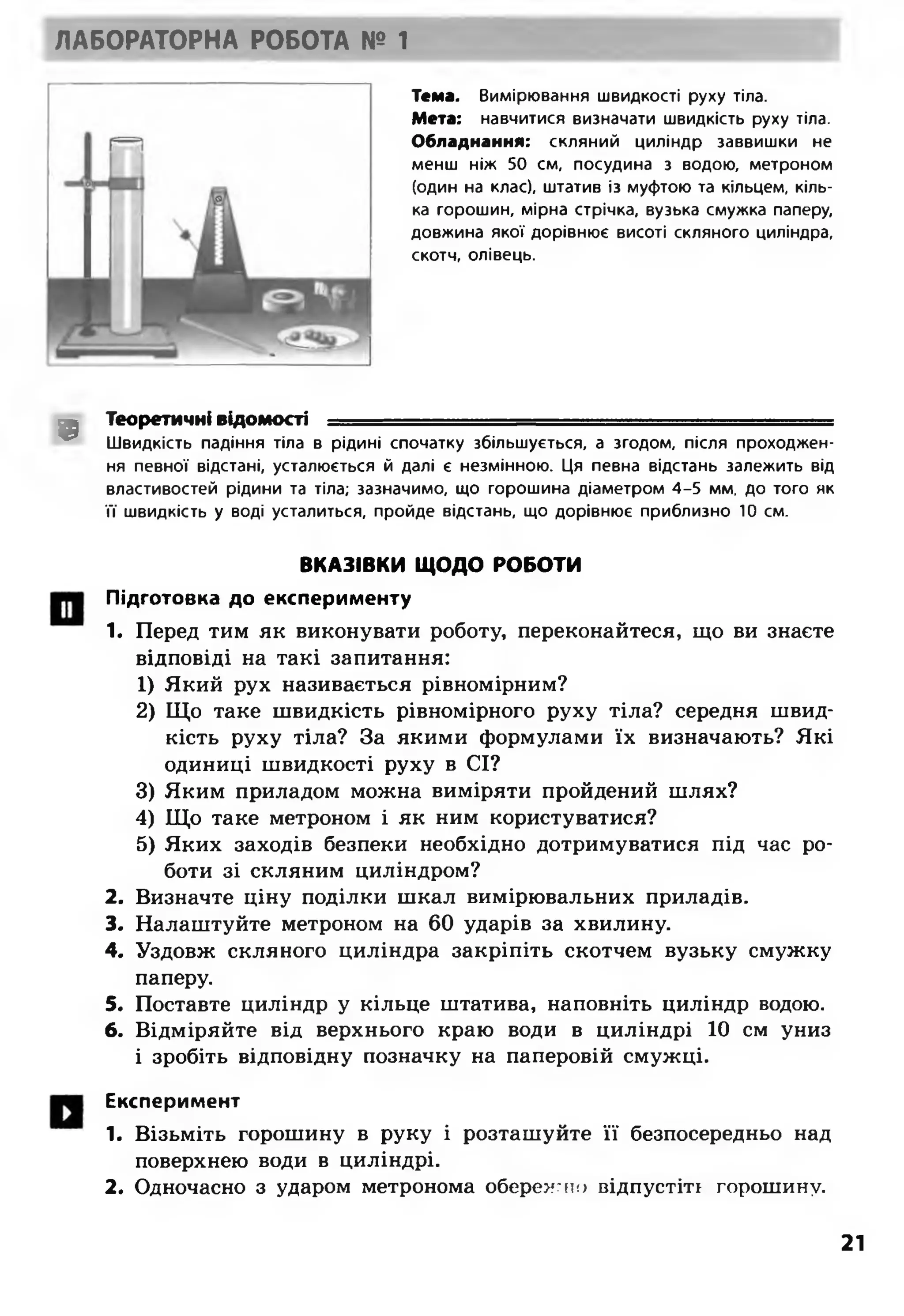 ЛАБОРАТОРНА РОБОТА № 1
Тема. Вимірювання швидкості руху тіла.
Мета: навчитися визначати швидкість руху тіла.
Обладнання: скляний циліндр заввишки не
менш ніж 50 см, посудина з водою, метроном
(один на клас), штатив із муфтою та кільцем, кіль­
ка горошин, мірна стрічка, вузька смужка паперу,
довжина якої дорівнює висоті скляного циліндра,
скотч, олівець.
9
Теоретичні відомості =
Швидкість падіння тіла в рідині спочатку збільшується, а згодом, після проходжен­
ня певної відстані, усталюється й далі є незмінною. Ця певна відстань залежить від
властивостей рідини та тіла; зазначимо, що горошина діаметром 4-5 мм. до того як
її швидкість у воді усталиться, пройде відстань, що дорівнює приблизно 10 см.
ВКАЗІВКИ ЩОДО РОБОТИ
Підготовка до експерименту
1. Перед тим як виконувати роботу, переконайтеся, що ви знаєте
відповіді на такі запитання:
1) Який рух називається рівномірним?
2) Що таке швидкість рівномірного руху тіла? середня швид­
кість руху тіла? За якими формулами їх визначають? Які
одиниці швидкості руху в СІ?
3) Яким приладом можна виміряти пройдений шлях?
4) Що таке метроном і як ним користуватися?
5) Яких заходів безпеки необхідно дотримуватися під час ро­
боти зі скляним циліндром?
2. Визначте ціну поділки шкал вимірювальних приладів.
3. Налаштуйте метроном на 60 ударів за хвилину.
4. Уздовж скляного циліндра закріпіть скотчем вузьку смужку
паперу.
5. Поставте циліндр у кільце штатива, наповніть циліндр водою.
6. Відміряйте від верхнього краю води в циліндрі 10 см униз
і зробіть відповідну позначку на паперовій смужці.
Експеримент
1. Візьміть горошину в руку і розташуйте її безпосередньо над
поверхнею води в циліндрі.
2. Одночасно з ударом метронома обережно відпустіть горошину.
21
 