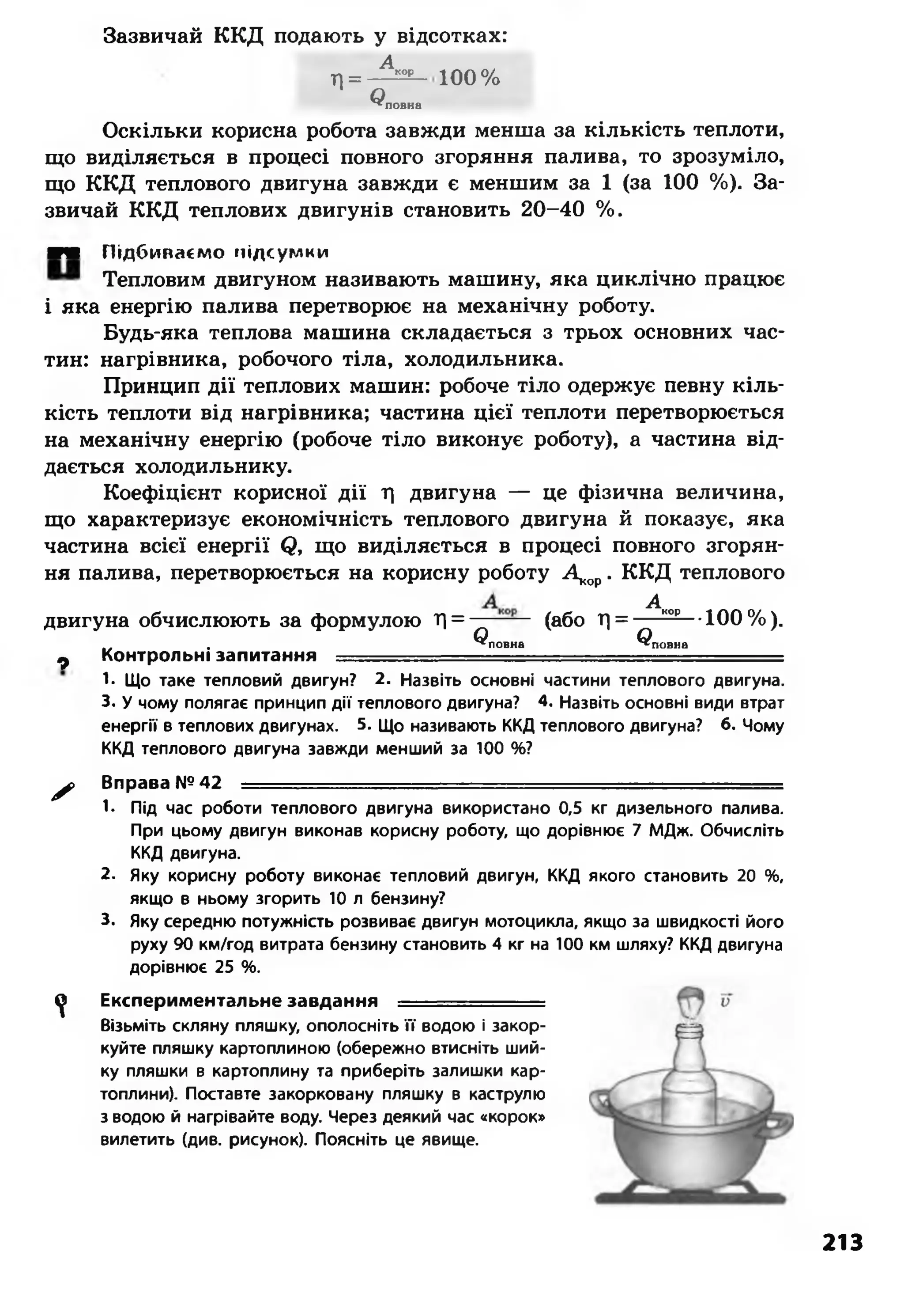 Зазвичай ККД подають у відсотках:
Л =
Акор
О^ повна
100%
Оскільки корисна робота завжди менша за кількість теплоти,
що виділяється в процесі повного згоряння палива, то зрозуміло,
що ККД теплового двигуна завжди є меншим за 1 (за 100 %). За­
звичай ККД теплових двигунів становить 20-40 %.
■Ж Підбиваємо підсумки
Тепловим двигуном називають машину, яка циклічно працює
і яка енергію палива перетворює на механічну роботу.
Будь-яка теплова машина складається з трьох основних час­
тин: нагрівника, робочого тіла, холодильника.
Принцип дії теплових машин: робоче тіло одержує певну кіль­
кість теплоти від нагрівника; частина цієї теплоти перетворюється
на механічну енергію (робоче тіло виконує роботу), а частина від­
дається холодильнику.
Коефіцієнт корисної дії Т) двигуна — це фізична величина,
що характеризує економічність теплового двигуна й показує, яка
частина всієї енергії Я, що виділяється в процесі повного згорян­
ня палива, перетворюється на корисну роботу Д <ор. ККД теплового
двигуна обчислюють за формулою Л =
Ф Контрольні запитання = = =
1. Що таке тепловий двигун? 2. Назвіть основні частини теплового двигуна.
3. У чому полягає принцип дії теплового двигуна? 4. Назвіть основні види втрат
енергії в теплових двигунах. 5. Що називають ККД теплового двигуна? 6. Чому
ККД теплового двигуна завжди менший за 100 %?
^ Вправа №42 ■■
1- Під час роботи теплового двигуна використано 0,5 кг дизельного палива.
При цьому двигун виконав корисну роботу, що дорівнює 7 МДж. Обчисліть
ККД двигуна.
2. Яку корисну роботу виконає тепловий двигун, ККД якого становить 20 %,
якщо в ньому згорить 10 л бензину?
3. Яку середню потужність розвиває двигун мотоцикла, якщо за швидкості його
руху 90 км/год витрата бензину становить 4 кг на 100 км шляху? ККД двигуна
дорівнює 25 %.
^ Експериментальне завдання = = = = =
Візьміть скляну пляшку, ополосніть її водою і закор­
куйте пляшку картоплиною (обережно втисніть ший­
ку пляшки в картоплину та приберіть залишки кар­
топлини). Поставте закорковану пляшку в каструлю
з водою й нагрівайте воду. Через деякий час «корок»
вилетить (див. рисунок). Поясніть це явище.
(або 1) = - ^ ^ Ю 0% ).
О О^повна ^повна
213
 