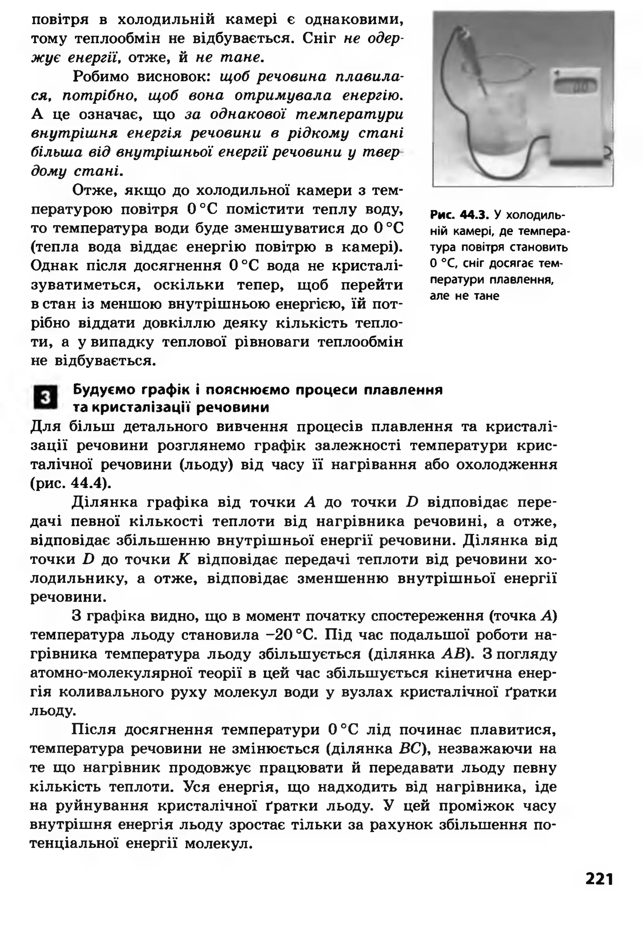 повітря в холодильній камері є однаковими,
тому теплообмін не відбувається. Сніг не одер­
жує енергії, отже, й не тане.
Робимо висновок: щоб речовина плавила­
ся, потрібно, щоб вона отримувала енергію.
А це означає, що за однакової температури
внутрішня енергія речовини в рідкому стані
більша від внутрішньої енергії речовини у твер
дому стані.
Отже, якщо до холодильної камери з тем­
пературою повітря 0°С помістити теплу воду,
то температура води буде зменшуватися до 0 °С
(тепла вода віддає енергію повітрю в камері).
Однак після досягнення 0°С вода не кристалі-
зуватиметься, оскільки тепер, щоб перейти
в стан із меншою внутрішньою енергією, їй пот­
рібно віддати довкіллю деяку кількість тепло­
ти, а у випадку теплової рівноваги теплообмін
не відбувається.
Рис. 44.3. У холодиль­
ній камері, де темпера­
тура повітря становить
0 °С, сніг досягає тем­
ператури плавлення,
але не тане
Будуємо графік і пояснюємо процеси плавлення
та кристалізації речовини
Для більш детального вивчення процесів плавлення та кристалі­
зації речовини розглянемо графік залежності температури крис­
талічної речовини (льоду) від часу її нагрівання або охолодження
(рис. 44.4).
Ділянка графіка від точки А до точки І) відповідає пере­
дачі певної кількості теплоти від нагрівника речовині, а отже,
відповідає збільшенню внутрішньої енергії речовини. Ділянка від
точки £> до точки К відповідає передачі теплоти від речовини хо­
лодильнику, а отже, відповідає зменшенню внутрішньої енергії
речовини.
З графіка видно, що в момент початку спостереження (точка А)
температура льоду становила -20 °С. Під час подальшої роботи на­
грівника температура льоду збільшується (ділянка АВ). З погляду
атомно-молекулярної теорії в цей час збільшується кінетична енер­
гія коливального руху молекул води у вузлах кристалічної ґратки
льоду.
Після досягнення температури 0°С лід починає плавитися,
температура речовини не змінюється (ділянка ВС), незважаючи на
те що нагрівник продовжує працювати й передавати льоду певну
кількість теплоти. Уся енергія, що надходить від нагрівника, іде
на руйнування кристалічної ґратки льоду. У цей проміжок часу
внутрішня енергія льоду зростає тільки за рахунок збільшення по­
тенціальної енергії молекул.
221
 