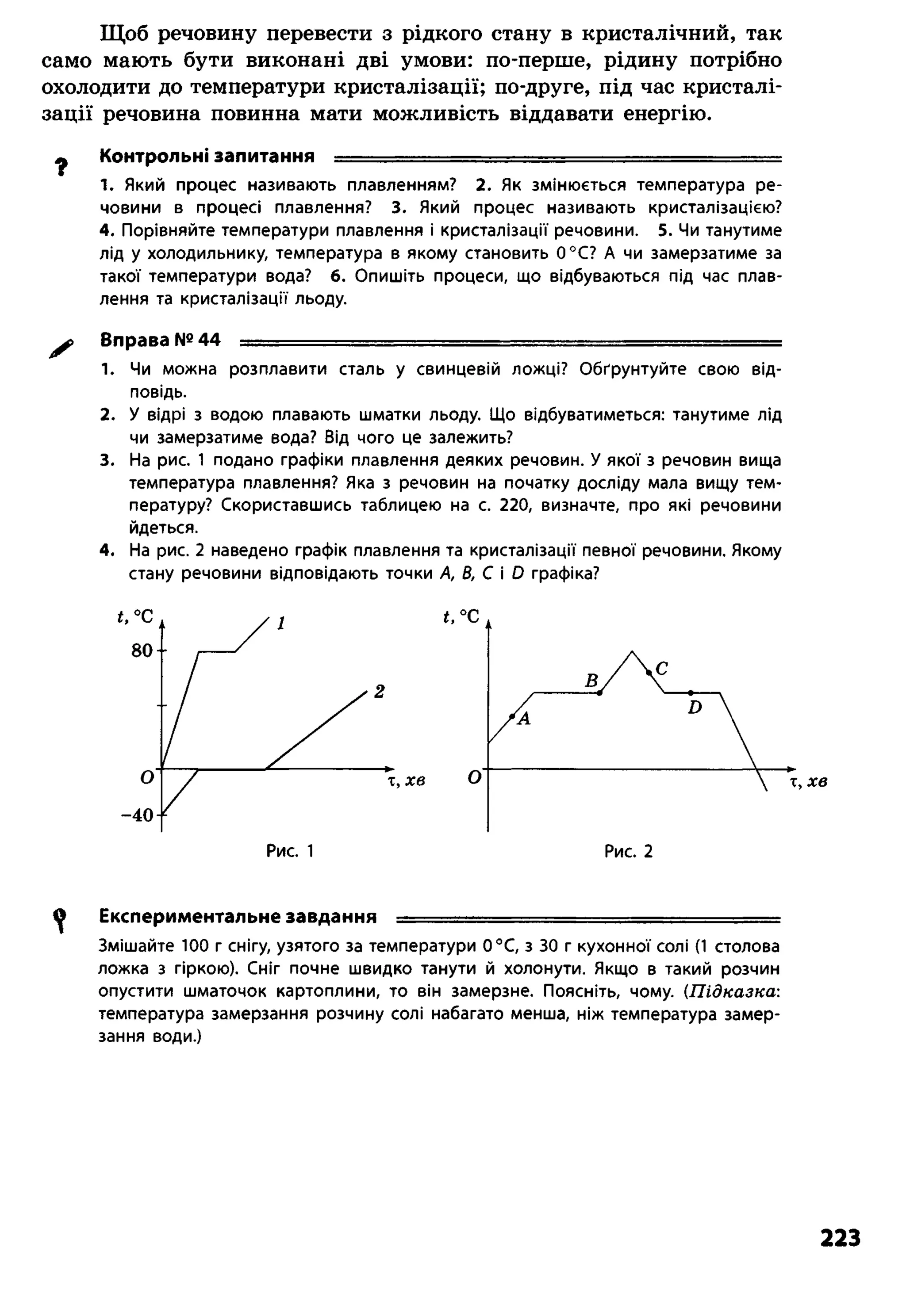 Щоб речовину перевести з рідкого стану в кристалічний, так
само мають бути виконані дві умови: по-перше, рідину потрібно
охолодити до температури кристалізації; по-друге, під час кристалі­
зації речовина повинна мати можливість віддавати енергію.
ф Контрольні запитання — ......— ■■■■■ ----------- -------- ---
1. Який процес називають плавленням? 2. Як змінюється температура ре­
човини в процесі плавлення? 3. Який процес називають кристалізацією?
4. Порівняйте температури плавлення і кристалізації речовини. 5. Чи танутиме
лід у холодильнику, температура в якому становить 0°С? А чи замерзатиме за
такої температури вода? 6. Опишіть процеси, що відбуваються під час плав­
лення та кристалізації льоду.
^ Вправа №44 =т-- . ........................ і-.;,::г.■■■. ■ яд
1. Чи можна розплавити сталь у свинцевій ложці? Обґрунтуйте свою від­
повідь.
2. У відрі з водою плавають шматки льоду. Що відбуватиметься: танутиме лід
чи замерзатиме вода? Від чого це залежить?
3. На рис. 1 подано графіки плавлення деяких речовин. У якої з речовин вища
температура плавлення? Яка з речовин на початку досліду мала вищу тем­
пературу? Скориставшись таблицею на с. 220, визначте, про які речовини
йдеться.
4. На рис. 2 наведено графік плавлення та кристалізації певної речовини. Якому
стану речовини відповідають точки А, В, С і О графіка?
^ Експериментальне завдання - . .......— - - ........ - ■ -----
Змішайте 100 г снігу, узятого за температури 0°С, з ЗО г кухонної солі (1 столова
ложка з гіркою). Сніг почне швидко танути й холонути. Якщо в такий розчин
опустити шматочок картоплини, то він замерзне. Поясніть, чому. (Підказка:
температура замерзання розчину солі набагато менша, ніж температура замер­
зання води.)
223
 