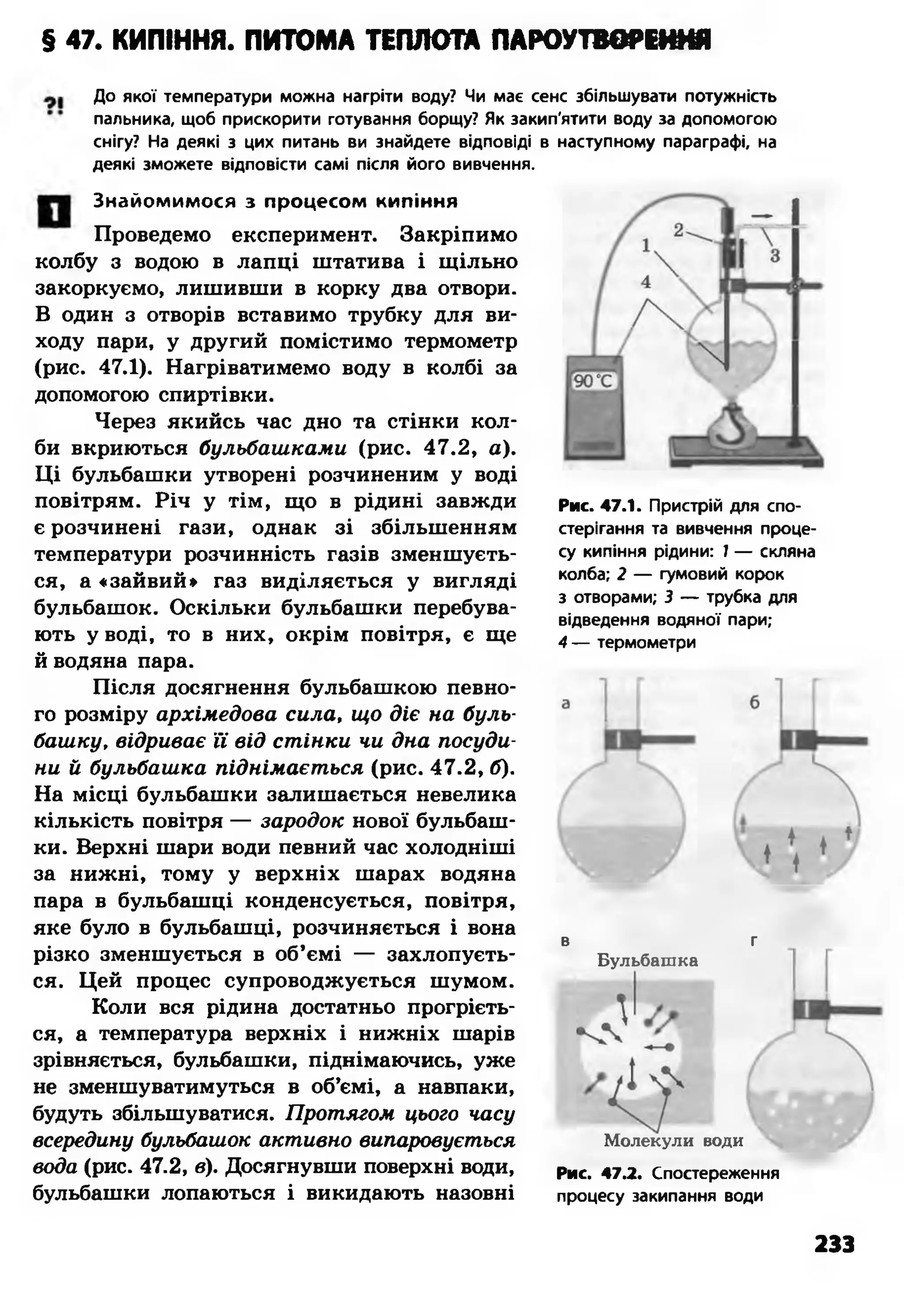 § 47. КИПІННЯ. ПИТОМА ТЕПЛОТА ПАРОУТВОРЕННЯ
До якої температури можна нагріти воду? Чи має сенс збільшувати потужність
пальника, щоб прискорити готування борщу? Як закип'ятити воду за допомогою
снігу? На деякі з цих питань ви знайдете відповіді в наступному параграфі, на
деякі зможете відповісти самі після його вивчення.
Знайомимося з процесом кипіння
Проведемо експеримент. Закріпимо
колбу з водою в лапці штатива і щільно
закоркуємо, лишивши в корку два отвори.
В один з отворів вставимо трубку для ви­
ходу пари, у другий помістимо термометр
(рис. 47.1). Нагріватимемо воду в колбі за
допомогою спиртівки.
Через якийсь час дно та стінки кол­
би вкриються бульбашками (рис. 47.2, а).
Ці бульбашки утворені розчиненим у воді
повітрям. Річ у тім, що в рідині завжди
є розчинені гази, однак зі збільшенням
температури розчинність газів зменшуєть­
ся, а «зайвий» газ виділяється у вигляді
бульбашок. Оскільки бульбашки перебува­
ють у воді, то в них, окрім повітря, є ще
й водяна пара.
Після досягнення бульбашкою певно­
го розміру архімедова сила, що діє на буль­
башку, відриває її від стінки чи дна посуди­
ни й бульбашка піднімається (рис. 47.2, б).
На місці бульбашки залишається невелика
кількість повітря — зародок нової бульбаш­
ки. Верхні шари води певний час холодніші
за нижні, тому у верхніх шарах водяна
пара в бульбашці конденсується, повітря,
яке було в бульбашці, розчиняється і вона
різко зменшується в об’ємі — захлопуєть­
ся. Цей процес супроводжується шумом.
Коли вся рідина достатньо прогрієть­
ся, а температура верхніх і нижніх шарів
зрівняється, бульбашки, піднімаючись, уже
не зменшуватимуться в об’ємі, а навпаки,
будуть збільшуватися. Протягом цього часу
всередину бульбашок активно випаровується
вода (рис. 47.2, в). Досягнувши поверхні води,
бульбашки лопаються і викидають назовні
Рис. 47.1. Пристрій для спо­
стерігання та вивчення проце­
су кипіння рідини: 1 — скляна
колба; 2 — гумовий корок
з отворами; 3 — трубка для
відведення водяної пари;
4 — термометри
в г
Бульбашка
Молекули води
Рис. 47.2. Спостереження
процесу закипання води
233
 