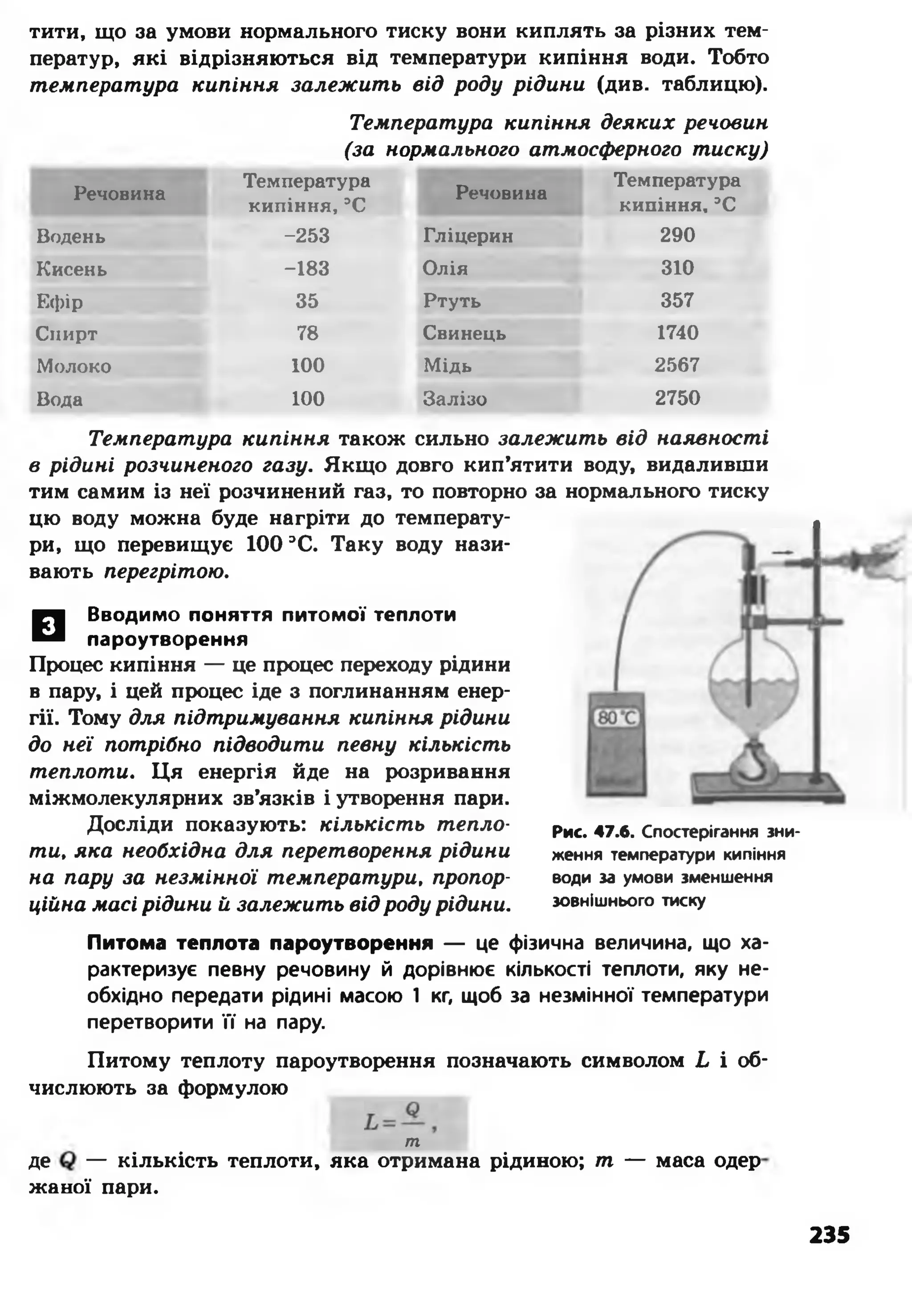 тити, що за умови нормального тиску вони киплять за різних тем­
ператур, які відрізняються від температури кипіння води. Тобто
температура кипіння залежить від роду рідини (див. таблицю).
Температура кипіння деяких речовин
(за нормального атмосферного тиску)
Речовина
Температура
кипіння, ЭС
Речовина
Температура
кипіння, ЭС
Водень -253 Гліцерин 290
Кисень -183 Олія 310
Ефір 35 Ртуть 357
Спирт 78 Свинець 1740
Молоко 100 Мідь 2567
Вода 100 Залізо 2750
□ Вводимо поняття питомої теплоти
пароутворення
Процес кипіння — це процес переходу рідини
в пару, і цей процес іде з поглинанням енер­
гії. Тому для підтримування кипіння рідини
до неї потрібно підводити певну кількість
теплоти. Ця енергія йде на розривання
міжмолекулярних зв’язків і утворення пари.
Досліди показують: кількість тепло­
ти, яка необхідна для перетворення рідини
на пару за незмінної температури, пропор­
ційна масі рідини й залежить від роду рідини.
Рис. 47.6. Спостерігання зни­
ження температури кипіння
води за умови зменшення
зовнішнього тиску
Питома теплота пароутворення — це фізична величина, що ха­
рактеризує певну речовину й дорівнює кількості теплоти, яку не­
обхідно передати рідині масою 1 кг, щоб за незмінної температури
перетворити її на пару.
Питому теплоту пароутворення позначають символом Ь і об­
числюють за формулою
т
де — кількість теплоти, яка отримана рідиною; т — маса одер
жаної пари.
Температура кипіння також сильно залежить від наявності
в рідині розчиненого газу. Якщо довго кип’ятити воду, видаливши
тим самим із неї розчинений газ, то повторно за нормального тиску
цю воду можна буде нагріти до температу­
ри, що перевищує 100 ЭС. Таку воду нази­
вають перегрітою.
235
 