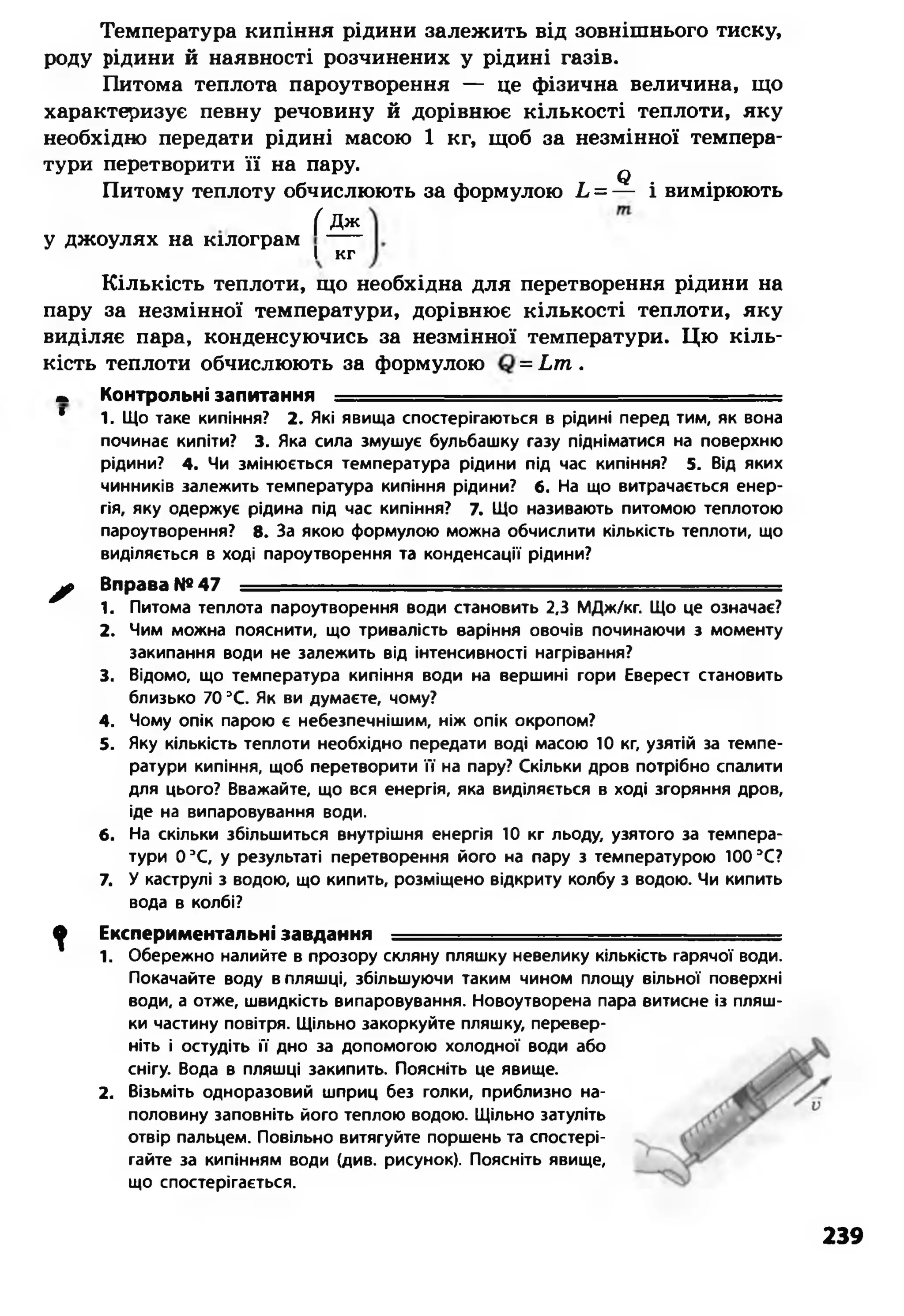 Температура кипіння рідини залежить від зовнішнього тиску,
роду рідини й наявності розчинених у рідині газів.
Питома теплота пароутворення — це фізична величина, що
характеризує певну речовину й дорівнює кількості теплоти, яку
необхідно передати рідині масою 1 кг, щоб за незмінної темпера­
тури перетворити її на пару. ф
Питому теплоту обчислюють за формулою Ь = — і вимірюють
( Дж
у джоулях на кілограм ----
І кг
Кількість теплоти, що необхідна для перетворення рідини на
пару за незмінної температури, дорівнює кількості теплоти, яку
виділяє пара, конденсуючись за незмінної температури. Цю кіль­
кість теплоти обчислюють за формулою = Ьт .
т Контрольні запитання —
* 1. Що таке кипіння? 2. Які явища спостерігаються в рідині перед тим, як вона
починає кипіти? 3. Яка сила змушує бульбашку газу підніматися на поверхню
рідини? 4. Чи змінюється температура рідини під час кипіння? 5. Від яких
чинників залежить температура кипіння рідини? б. На що витрачається енер­
гія, яку одержує рідина під час кипіння? 7. Що називають питомою теплотою
пароутворення? 8. За якою формулою можна обчислити кількість теплоти, що
виділяється в ході пароутворення та конденсації рідини?
^ Вправа №47 ..... - - ----------
1. Питома теплота пароутворення води становить 2,3 МДж/кг. Що це означає?
2. Чим можна пояснити, що тривалість варіння овочів починаючи з моменту
закипання води не залежить від інтенсивності нагрівання?
3. Відомо, що температура кипіння води на вершині гори Еверест становить
близько 70 3С. Як ви думаєте, чому?
4. Чому опік парою є небезпечнішим, ніж опік окропом?
5. Яку кількість теплоти необхідно передати воді масою 10 кг, узятій за темпе­
ратури кипіння, щоб перетворити її на пару? Скільки дров потрібно спалити
для цього? Вважайте, що вся енергія, яка виділяється в ході згоряння дров,
іде на випаровування води.
6. На скільки збільшиться внутрішня енергія 10 кг льоду, узятого за темпера­
тури 0 3С, у результаті перетворення його на пару з температурою 100 3С?
7. У каструлі з водою, що кипить, розміщено відкриту колбу з водою. Чи кипить
вода в колбі?
ф Експериментальні завдання —
1. Обережно налийте в прозору скляну пляшку невелику кількість гарячої води.
Покачайте воду в пляшці, збільшуючи таким чином площу вільної поверхні
води, а отже, швидкість випаровування. Новоутворена пара витисне із пляш­
ки частину повітря. Щільно закоркуйте пляшку, перевер­
ніть і остудіть її дно за допомогою холодної води або
снігу. Вода в пляшці закипить. Поясніть це явище.
2. Візьміть одноразовий шприц без голки, приблизно на­
половину заповніть його теплою водою. Щільно затуліть
отвір пальцем. Повільно витягуйте поршень та спостері­
гайте за кипінням води (див. рисунок). Поясніть явище,
що спостерігається.
239
 