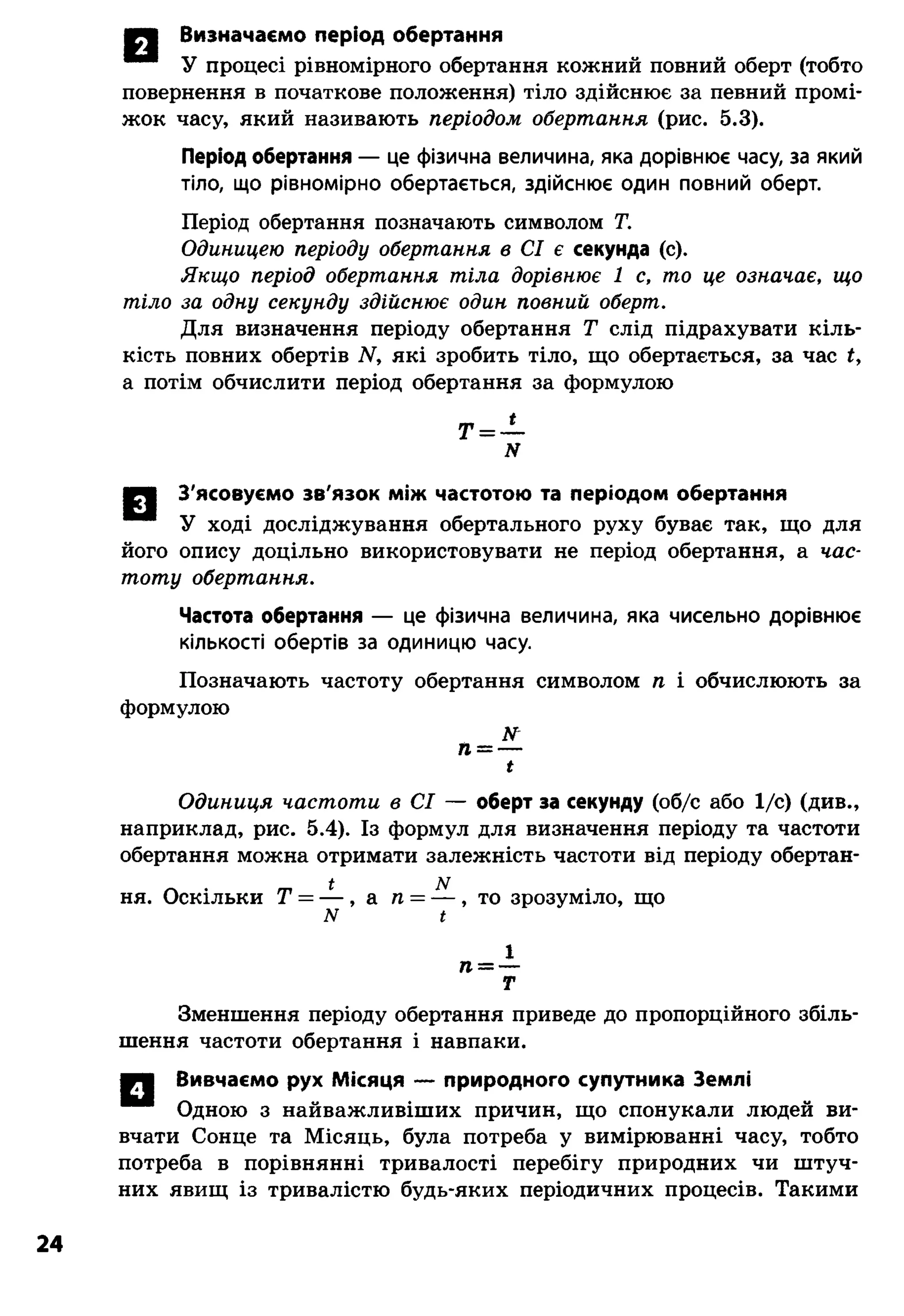 М | Визначаємо період обертання
У процесі рівномірного обертання кожний повний оберт (тобто
повернення в початкове положення) тіло здійснює за певний промі­
жок часу, який називають періодом обертання (рис. 5.3).
Період обертання — це фізична величина, яка дорівнює часу, за який
тіло, що рівномірно обертається, здійснює один повний оберт.
Період обертання позначають символом Т.
Одиницею періоду обертання в СІ є секунда (с).
Якщо період обертання тіла дорівнює 1 с, то це означає, що
тіло за одну секунду здійснює один повний оберт.
Для визначення періоду обертання Т слід підрахувати кіль­
кість повних обертів N. які зробить тіло, що обертається, за час
а потім обчислити період обертання за формулою
Т = —
N
■Ч З'ясовуємо зв'язок між частотою та періодом обертання
У ході досліджування обертального руху буває так, що для
його опису доцільно використовувати не період обертання, а час­
тоту обертання.
Частота обертання — це фізична величина, яка чисельно дорівнює
кількості обертів за одиницю часу.
Позначають частоту обертання символом п і обчислюють за
формулою
ЛГ
п——
і
Одиниця частоти в СІ — оберт за секунду (об/с або 1/с) (див.,
наприклад, рис. 5.4). Із формул для визначення періоду та частоти
обертання можна отримати залежність частоти від періоду обертан-
ь N
ня. Оскільки Т = — , а п = — , то зрозуміло, що
лг і
т
Зменшення періоду обертання приведе до пропорційного збіль­
шення частоти обертання і навпаки.
Вивчаємо рух Місяця — природного супутника Землі
Одною з найважливіших причин, що спонукали людей ви­
вчати Сонце та Місяць, була потреба у вимірюванні часу, тобто
потреба в порівнянні тривалості перебігу природних чи штуч­
них явищ із тривалістю будь-яких періодичних процесів. Такими
24
 