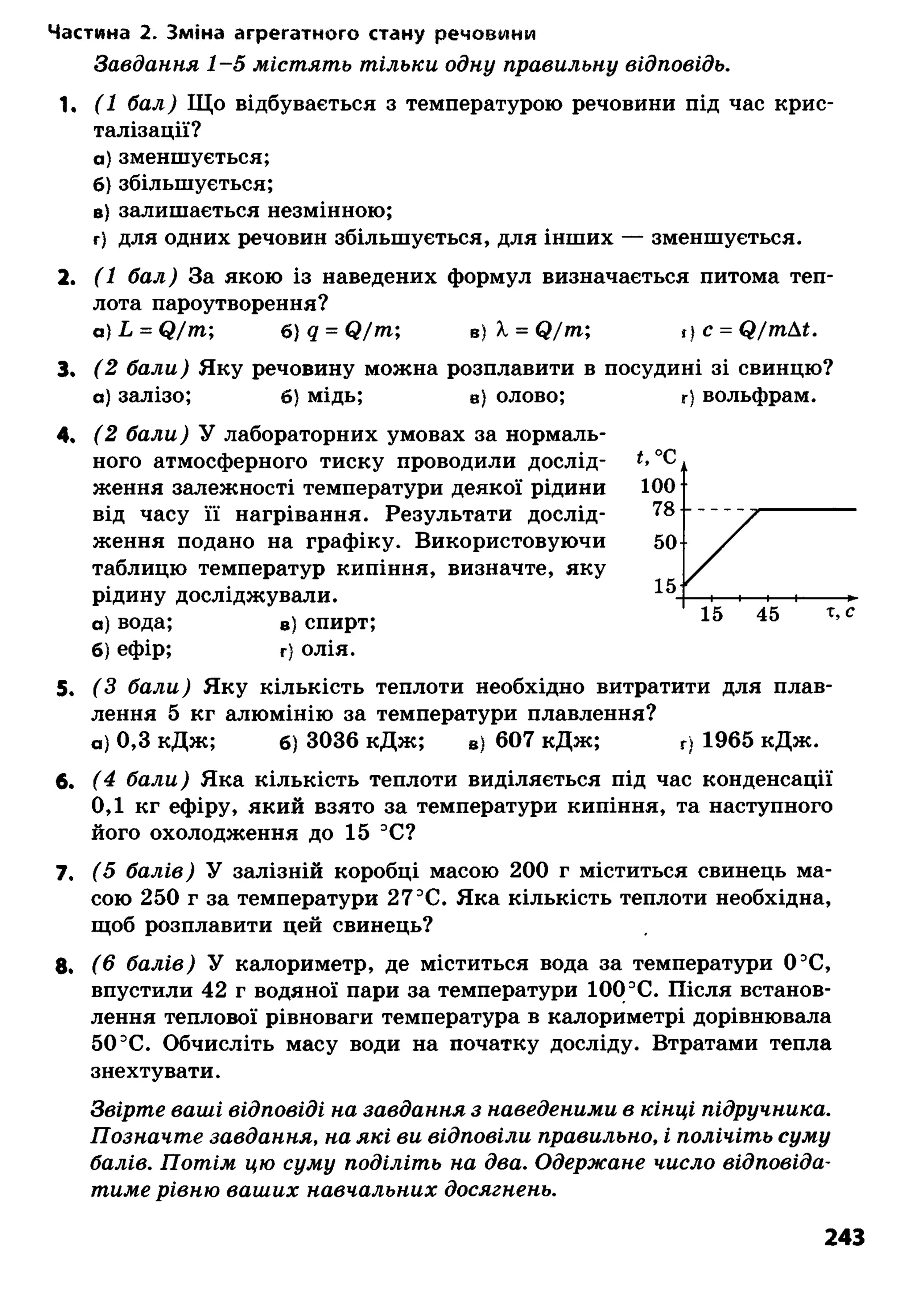 Частина 2. Зміна агрегатного стану речовини
З а в д а н н я 1 - 5 м іс т я т ь т іл ь к и о д н у п р а в и л ь н у в ід п о в ід ь .
1. (1 б а л ) Що відбувається з температурою речовини під час крис­
талізації?
а) зменшується;
б) збільшується;
в) залишається незмінною;
г) для одних речовин збільшується, для інших — зменшується.
2. (1 б а л ) За якою із наведених формул визначається питома теп­
лота пароутворення?
а ) Ь = (2 / т ; б)д = С?/т; в) X = Я / т ; І)с = ф/тпД£.
3. (2 б а л и ) Яку речовину можна розплавити в посудині зі свинцю?
а) залізо; б) мідь; в) олово;
4. (2 б а л и ) У лабораторних умовах за нормаль­
ного атмосферного тиску проводили дослід­
ження залежності температури деякої рідини
від часу її нагрівання. Результати дослід­
ження подано на графіку. Використовуючи
таблицю температур кипіння, визначте, яку
рідину досліджували.
а) вода; в) спирт;
б) ефір; г) олія.
5. ( З б а л и ) Яку кількість теплоти необхідно витратити для плав­
лення 5 кг алюмінію за температури плавлення?
а) 0,3 кДж; б) 3036 кДж; в) 607 кДж; г) 1965 кДж.
6. ( 4 б а л и ) Яка кількість теплоти виділяється під час конденсації
0,1 кг ефіру, який взято за температури кипіння, та наступного
його охолодження до 15 3С?
7. ( 5 б а л і в ) У залізній коробці масою 200 г міститься свинець ма­
сою 250 г за температури 27ЭС. Яка кількість теплоти необхідна,
щоб розплавити цей свинець?
8. ( 6 б а л і в ) У калориметр, де міститься вода за температури 0 ЭС,
впустили 42 г водяної пари за температури 100 3С. Після встанов­
лення теплової рівноваги температура в калориметрі дорівнювала
50 ЭС. Обчисліть масу води на початку досліду. Втратами тепла
знехтувати.
З в ір т е в а ш і в ід п о в ід і н а з а в д а н н я з н а в е д е н и м и в к ін ц і п ід р у ч н и к а .
П о з н а ч т е з а в д а н н я , н а я к і в и в ід п о в іл и п р а в и л ь н о , і п о л іч іт ь с у м у
б а л ів . П о т і м ц ю с у м у п о д іл іт ь н а д в а . О д е р ж а н е ч и с л о в ід п о в ід а ­
т и м е р ів н ю в а ш и х н а в ч а л ь н и х д о с я г н е н ь .
г) вольфрам.
243
 