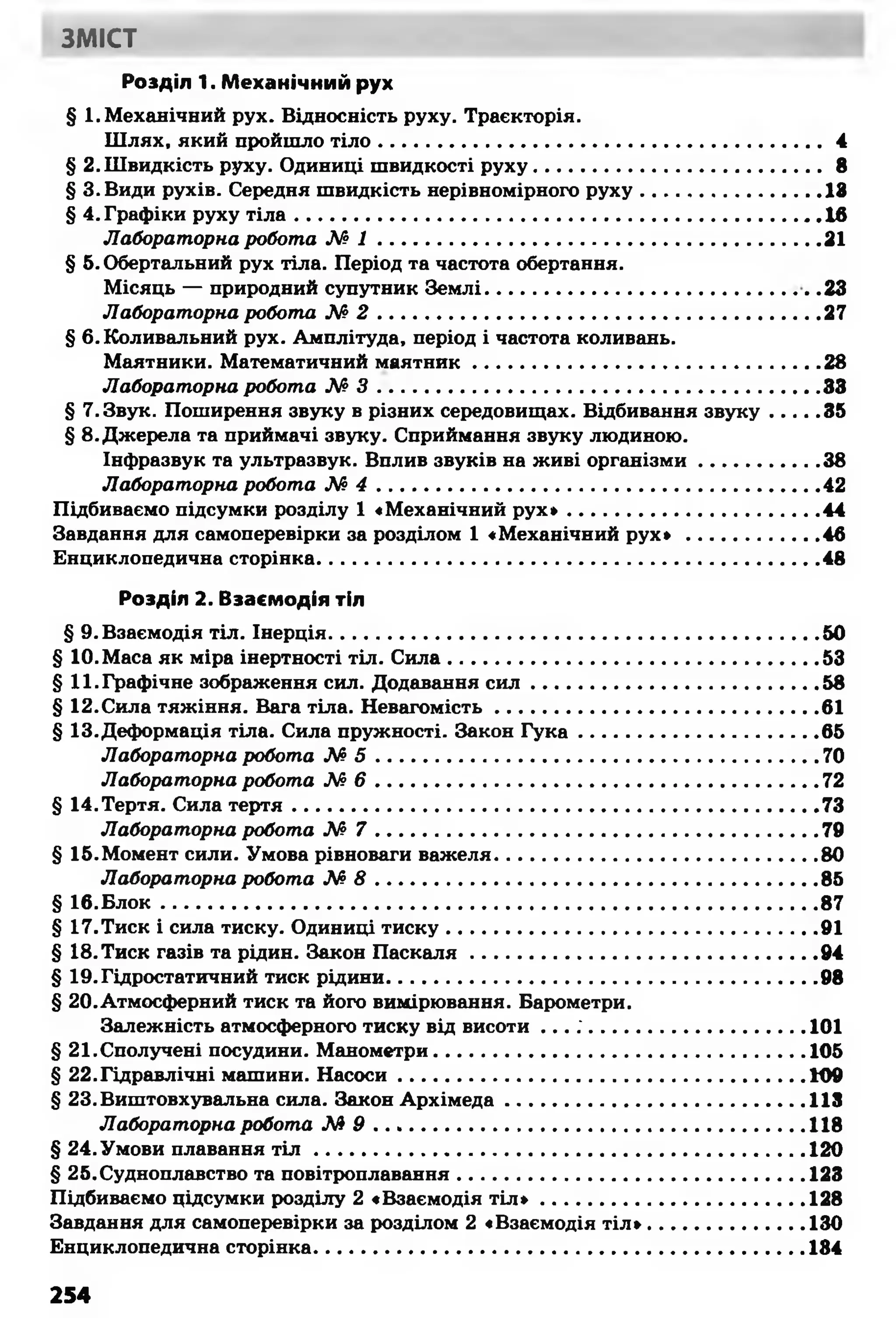 ЗМІСТ
Розділ 1. Механічний рух
§ 1. Механічний рух. Відносність руху. Траєкторія.
Шлях, який пройшло тіло.......................................................................4
§ 2.Швидкість руху. Одиниці швидкості руху............................................ 8
§ З.Види рухів. Середня швидкість нерівномірного руху............................18
§ 4. Графіки руху тіла..................................................................................16
Лабораторна робота М І .....................................................................21
§ 5.Обертальний рух тіла. Період та частота обертання.
Місяць — природний супутник Землі................................................... .23
Лабораторна робота М 2 .....................................................................27
§ 6. Коливальний рух. Амплітуда, період і частота коливань.
Маятники. Математичний маятник...................................................... 28
Лабораторна робота М 3 .....................................................................33
§ 7.Звук. Поширення звуку в різних середовищах. Відбивання звуку....... 35
§ 8.Джерела та приймачі звуку. Сприймання звуку людиною.
Інфразвук та ультразвук. Вплив звуків на живі організми.................. 38
Лабораторна робота N° 4 .....................................................................42
Підбиваємо підсумки розділу 1 «Механічний рух*....................................... 44
Завдання для самоперевірки за розділом 1 «Механічний рух» .................... 46
Енциклопедична сторінка.............................................................................. 48
Розділ 2. Взаємодія тіл
§ 9. Взаємодія тіл. Інерція............................................................................ 50
§ 10.Маса як міра інертності тіл. Сила..........................................................53
§ 11.Графічне зображення сил. Додавання с и л .............................................58
§ 12.Сила тяжіння. Вага тіла. Невагомість..................................................61
§ 13.Деформація тіла. Сила пружності. Закон Гука.....................................65
Лабораторна робота М 5 ..................................................................... 70
Лабораторна робота М 6 ..................................................................... 72
§ 14.Тертя. Сила тертя..................................................................................73
Лабораторна робота М 7 .....................................................................79
§ 15.Момент сили. Умова рівноваги важеля..................................................80
Лабораторна робота М 8 .....................................................................85
§ 16.Блок...................................................................................................... 87
§ 17.Тиск і сила тиску. Одиниці тиску..........................................................91
§ 18.Тиск газів та рідин. Закон Паскаля......................................................94
§ 19.Гідростатичний тиск рідини................................................................... 98
§ 20.Атмосферний тиск та його вимірювання. Барометри.
Залежність атмосферного тиску від висоти . . . ; ................................. 101
§ 21.Сполучені посудини. Манометри..........................................................105
§ 22.Гідравлічні машини. Насоси................................................................109
§ 23.Виштовхувальна сила. Закон Архімеда...............................................113
Лабораторна робота М 9 ................................................................... 118
§ 24.Умови плавання т і л .............................................................................120
§ 25.Судноплавство та повітроплавання...................................................... 123
Підбиваємо цідсумки розділу 2 «Взаємодія т іл * ......................................... 128
Завдання для самоперевірки за розділом 2 «Взаємодія т іл »........................130
Енциклопедична сторінка.............................................................................184
254
 