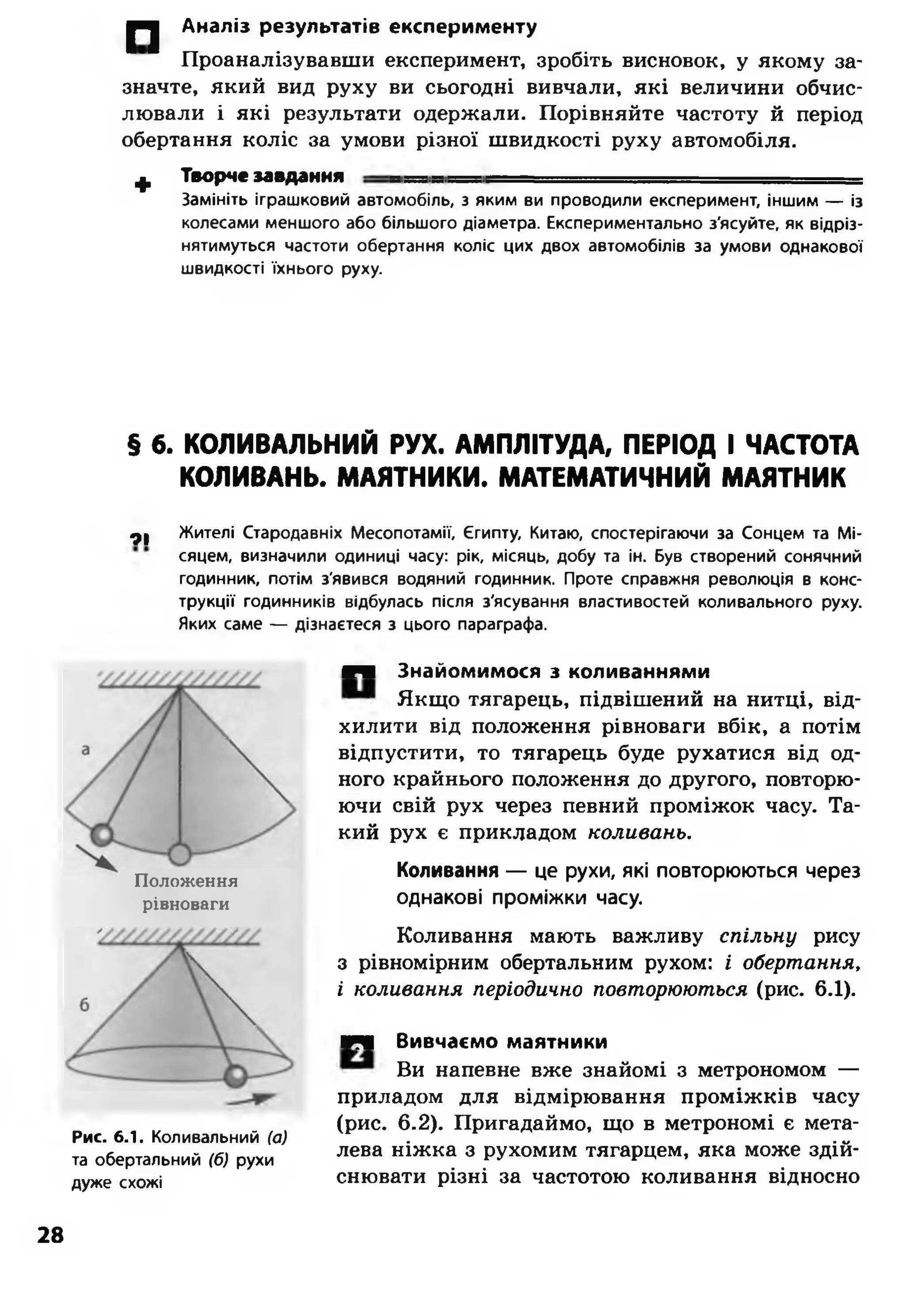 |" 2 Аналіз результатів експерименту
Проаналізувавши експеримент, зробіть висновок, у якому за­
значте, який вид руху ви сьогодні вивчали, які величини обчис­
лювали і які результати одержали. Порівняйте частоту й період
обертання коліс за умови різної швидкості руху автомобіля.
ф Творче завдання -----
Замініть іграшковий автомобіль, з яким ви проводили експеримент, іншим — із
колесами меншого або більшого діаметра. Експериментально з'ясуйте, як відріз­
нятимуться частоти обертання коліс цих двох автомобілів за умови однакової
швидкості їхнього руху.
§ б. КОЛИВАЛЬНИЙ РУХ. АМПЛІТУДА, ПЕРІОД І ЧАСТОТА
КОЛИВАНЬ. МАЯТНИКИ. МАТЕМАТИЧНИЙ МАЯТНИК
ФІ Жителі Стародавніх Месопотамії, Єгипту, Китаю, спостерігаючи за Сонцем та Мі­
сяцем, визначили одиниці часу: рік, місяць, добу та ін. Був створений сонячний
годинник, потім з'явився водяний годинник. Проте справжня революція в конс­
трукції годинників відбулась після з'ясування властивостей коливального руху.
Яких саме — дізнаєтеся з цього параграфа.
Положення
рівноваги
Рис. 6.1. Коливальний (а)
та обертальний (б) рухи
дуже схожі
№■ Знайомимося з коливаннями
Якщо тягарець, підвішений на нитці, від­
хилити від положення рівноваги вбік, а потім
відпустити, то тягарець буде рухатися від од­
ного крайнього положення до другого, повторю­
ючи свій рух через певний проміжок часу. Та­
кий рух є прикладом коливань.
Коливання — це рухи, які повторюються через
однакові проміжки часу.
Коливання мають важливу спільну рису
з рівномірним обертальним рухом: і обертання,
і коливання періодично повторюються (рис. 6.1).
шщ Вивчаємо маятники
Ви напевне вже знайомі з метрономом —
приладом для відмірювання проміжків часу
(рис. 6.2). Пригадаймо, що в метрономі є мета­
лева ніжка з рухомим тягарцем, яка може здій­
снювати різні за частотою коливання відносно
28
 