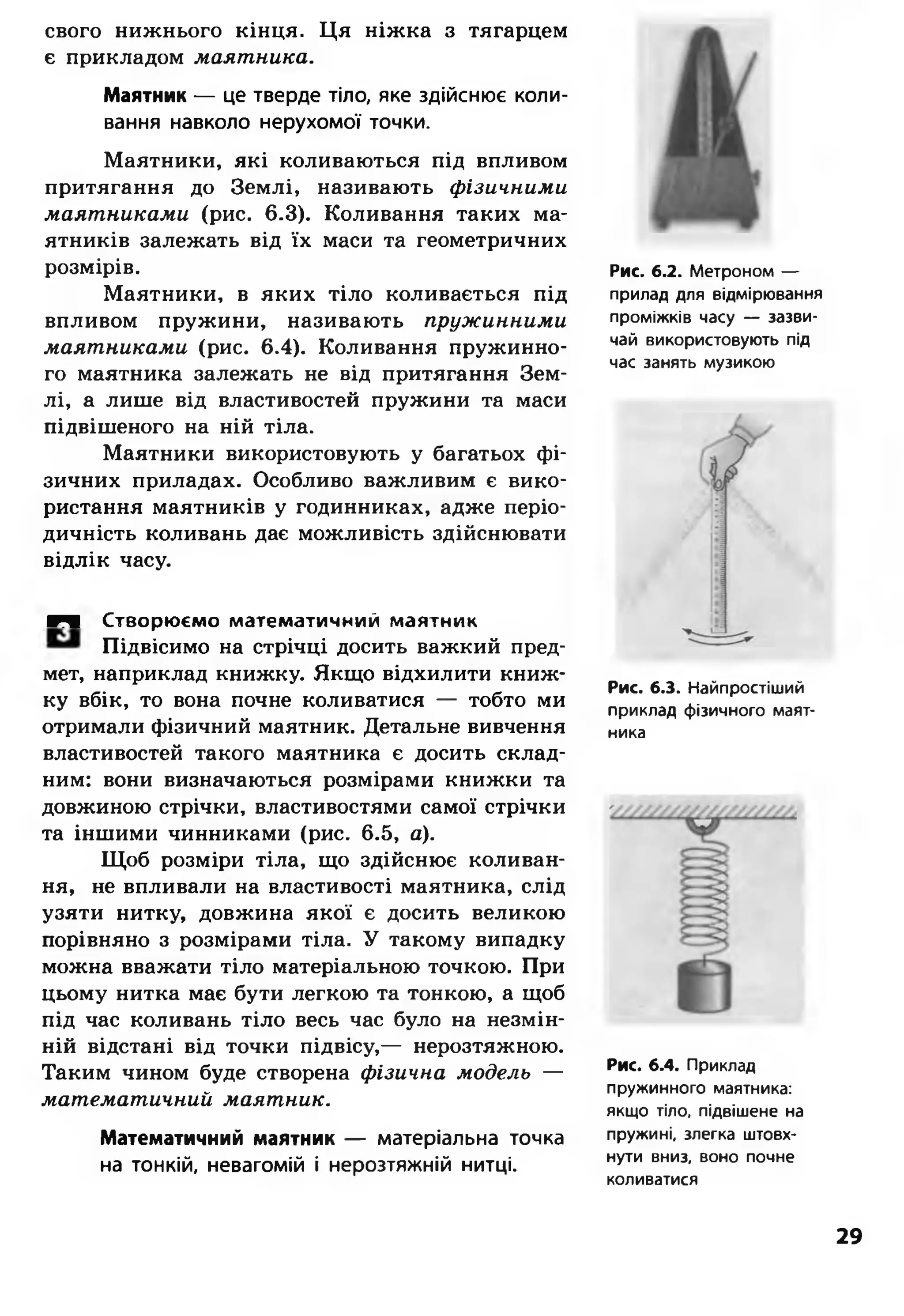 свого нижнього кінця. Ця ніжка з тягарцем
є прикладом маятника.
Маятник — це тверде тіло, яке здійснює коли­
вання навколо нерухомої точки.
Маятники, які коливаються під впливом
притягання до Землі, називають фізичними
маятниками (рис. 6.3). Коливання таких ма­
ятників залежать від їх маси та геометричних
розмірів.
Маятники, в яких тіло коливається під
впливом пружини, називають пружинними
маятниками (рис. 6.4). Коливання пружинно­
го маятника залежать не від притягання Зем­
лі, а лише від властивостей пружини та маси
підвішеного на ній тіла.
Маятники використовують у багатьох фі­
зичних приладах. Особливо важливим є вико­
ристання маятників у годинниках, адже періо­
дичність коливань дає можливість здійснювати
відлік часу.
■Ч Створюємо математичний маятник
Підвісимо на стрічці досить важкий пред­
мет, наприклад книжку. Якщо відхилити книж­
ку вбік, то вона почне коливатися — тобто ми
отримали фізичний маятник. Детальне вивчення
властивостей такого маятника є досить склад­
ним: вони визначаються розмірами книжки та
довжиною стрічки, властивостями самої стрічки
та іншими чинниками (рис. 6.5, а).
Щоб розміри тіла, що здійснює коливан­
ня, не впливали на властивості маятника, слід
узяти нитку, довжина якої є досить великою
порівняно з розмірами тіла. У такому випадку
можна вважати тіло матеріальною точкою. При
цьому нитка має бути легкою та тонкою, а щоб
під час коливань тіло весь час було на незмін­
ній відстані від точки підвісу,— нерозтяжною.
Таким чином буде створена фізична модель —
математичний маятник.
Математичний маятник — матеріальна точка
на тонкій, невагомій і нерозтяжній нитці.
Рис. 6.2. Метроном —
прилад для відмірювання
проміжків часу — зазви­
чай використовують під
час занять музикою
Рис. 6.3. Найпростіший
приклад фізичного маят­
ника
Рис. 6.4. Приклад
пружинного маятника:
якщо тіло, підвішене на
пружині, злегка штовх­
нути вниз, воно почне
коливатися
29
 