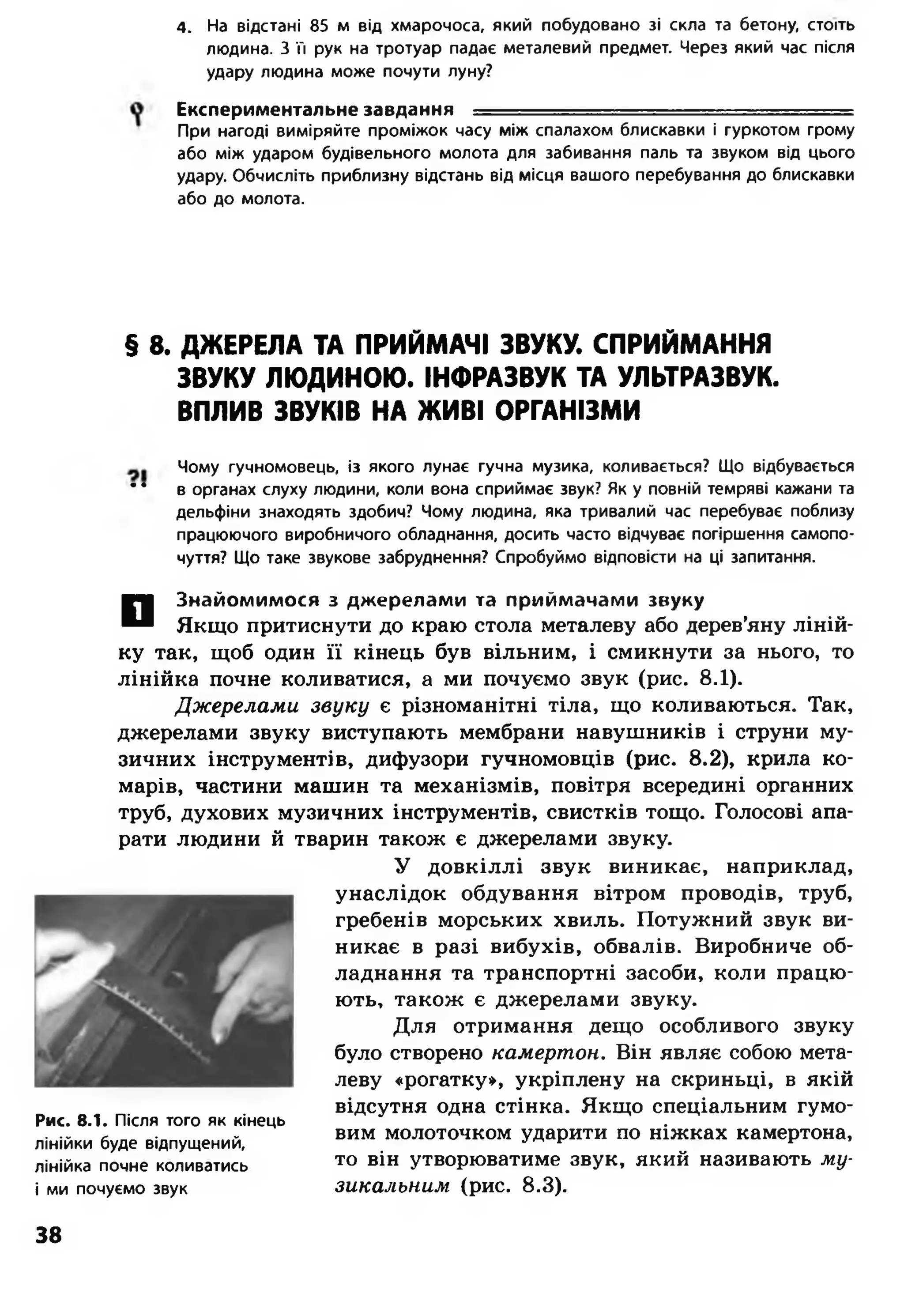 4. На відстані 85 м від хмарочоса, який побудовано зі скла та бетону, стоїть
людина. З її рук на тротуар падає металевий предмет. Через який час після
удару людина може почути луну?
Експериментальне завдання ■■■■-■■.-г-.-.-г■.-.т=-г-_-
При нагоді виміряйте проміжок часу між спалахом блискавки і гуркотом грому
або між ударом будівельного молота для забивання паль та звуком від цього
удару. Обчисліть приблизну відстань від місця вашого перебування до блискавки
або до молота.
§ 8. ДЖЕРЕЛА ТА ПРИЙМАЧІ ЗВУКУ. СПРИЙМАННЯ
ЗВУКУ ЛЮДИНОЮ. ІНФРАЗВУК ТА УЛЬТРАЗВУК.
ВПЛИВ ЗВУКІВ НА ЖИВІ ОРГАНІЗМИ
Чому гучномовець, із якого лунає гучна музика, коливається? Що відбувається
* * в органах слуху людини, коли вона сприймає звук? Як у повній темряві кажани та
дельфіни знаходять здобич? Чому людина, яка тривалий час перебуває поблизу
працюючого виробничого обладнання, досить часто відчуває погіршення самопо­
чуття? Що таке звукове забруднення? Спробуймо відповісти на ці запитання.
О
знайомимося з джерелами та приймачами звуку
Якщо притиснути до краю стола металеву або дерев’яну ліній­
ку так, щоб один її кінець був вільним, і смикнути за нього, то
лінійка почне коливатися, а ми почуємо звук (рис. 8.1).
Джерелами звуку є різноманітні тіла, що коливаються. Так,
джерелами звуку виступають мембрани навушників і струни му­
зичних інструментів, дифузори гучномовців (рис. 8.2), крила ко­
марів, частини машин та механізмів, повітря всередині органних
труб, духових музичних інструментів, свистків тощо. Голосові апа­
рати людини й тварин також є джерелами звуку.
У довкіллі звук виникає, наприклад,
унаслідок обдування вітром проводів, труб,
гребенів морських хвиль. Потужний звук ви­
никає в разі вибухів, обвалів. Виробниче об­
ладнання та транспортні засоби, коли працю­
ють, також є джерелами звуку.
Для отримання дещо особливого звуку
було створено камертон. Він являє собою мета­
леву «рогатку», укріплену на скриньці, в якій
відсутня одна стінка. Якщо спеціальним гумо­
вим молоточком ударити по ніжках камертона,
то він утворюватиме звук, який називають му­
зикальним (рис. 8.3).
Рис. 8.1. Після того як кінець
лінійки буде відпущений,
лінійка почне коливатись
і ми почуємо звук
38
 