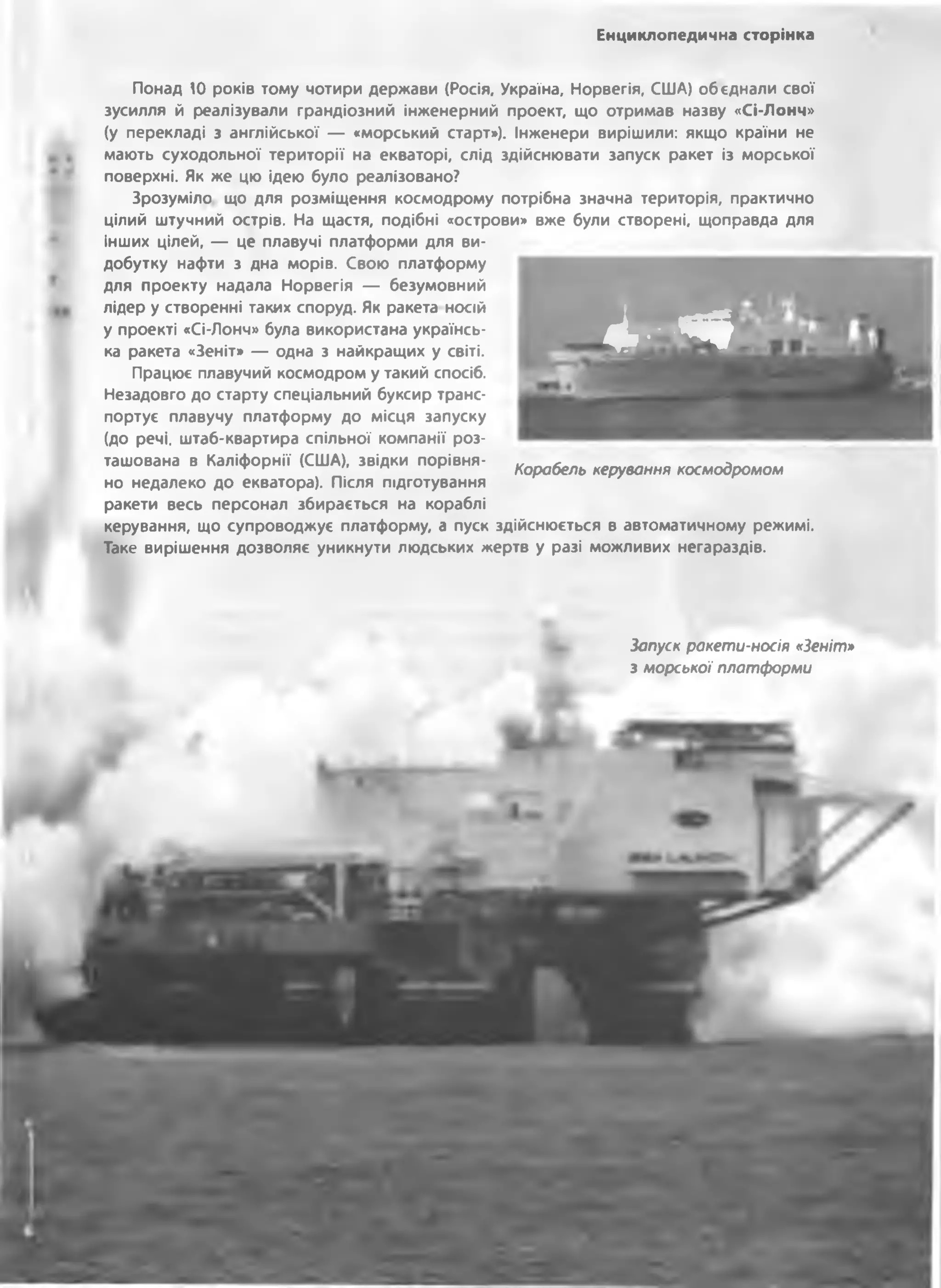 Енциклопедична сторінка
Понад 10 років тому чотири держави (Росія, Україна, Норвегія, США) обєднали свої
зусилля й реалізували грандіозний інженерний проект, що отримав назву «Сі-Лонч»
(у перекладі з англійської — «морський старт»), Інженери вирішили: якщо країни не
мають суходольної території на екваторі, слід здійснювати запуск ракет із морської
поверхні. Як же цю ідею було реалізовано?
Зрозуміло що для розміщення космодрому потрібна значна територія, практично
цілий штучний острів. На щастя, подібні «острови» вже були створені, щоправда для
інших цілей, — це плавучі платформи для ви­
добутку нафти з дна морів. Свою платформу
для проекту надала Норвегія — безумовний
лідер у створенні таких споруд. Як ракета носій
у проекті «Сі-Лонч» була використана українсь­
ка ракета «Зеніт» — одна з найкращих у світі.
Працює плавучий космодром у такий спосіб.
Незадовго до старту спеціальний буксир транс­
портує плавучу платформу до місця запуску
(до речі, штаб-квартира спільної компанії роз­
ташована в Каліфорнії (США), звідки порівня­
но недалеко до екватора). Після підготування
ракети весь персонал збирається на кораблі
керування, що супроводжує платформу, а пуск здійснюється в автоматичному режимі.
Таке вирішення дозволяє уникнути людських жертв у разі можливих негараздів.
I»і*#
Корабель керування космодромом
Запуск ракети-носія «Зеніт»
з морської платформи
 